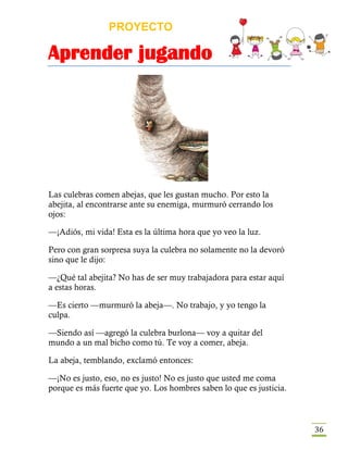 PROYECTO
Aprender jugando
36
Las culebras comen abejas, que les gustan mucho. Por esto la
abejita, al encontrarse ante su enemiga, murmuró cerrando los
ojos:
—¡Adiós, mi vida! Esta es la última hora que yo veo la luz.
Pero con gran sorpresa suya la culebra no solamente no la devoró
sino que le dijo:
—¿Qué tal abejita? No has de ser muy trabajadora para estar aquí
a estas horas.
—Es cierto —murmuró la abeja—. No trabajo, y yo tengo la
culpa.
—Siendo así —agregó la culebra burlona— voy a quitar del
mundo a un mal bicho como tú. Te voy a comer, abeja.
La abeja, temblando, exclamó entonces:
—¡No es justo, eso, no es justo! No es justo que usted me coma
porque es más fuerte que yo. Los hombres saben lo que es justicia.
 