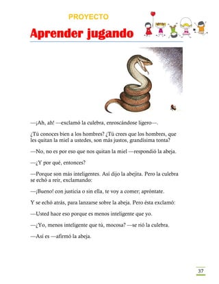 PROYECTO
Aprender jugando
37
—¡Ah, ah! —exclamó la culebra, enroscándose ligero—.
¿Tú conoces bien a los hombres? ¿Tú crees que los hombres, que
les quitan la miel a ustedes, son más justos, grandísima tonta?
—No, no es por eso que nos quitan la miel —respondió la abeja.
—¿Y por qué, entonces?
—Porque son más inteligentes. Así dijo la abejita. Pero la culebra
se echó a reir, exclamando:
—¡Bueno! con justicia o sin ella, te voy a comer; apróntate.
Y se echó atrás, para lanzarse sobre la abeja. Pero ésta exclamó:
—Usted hace eso porque es menos inteligente que yo.
—¿Yo, menos inteligente que tú, mocosa? —se rió la culebra.
—Así es —afirmó la abeja.
 