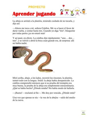 PROYECTO
Aprender jugando
41
La abeja se arrimó a la plantita, teniendo cuidado de no tocarla, y
dijo así:
—Ahora me toca a mí, señora Culebra. Me va a hacer el favor de
darse vuelta, y contar hasta tres. Cuando yo diga "tres", búsqueme
por todas partes ¡ya no estaré más!
Y así pasó, en efecto. La culebra dijo rápidamente: "uno.... dos....
tres", y se volvió y abrió la boca cuan grande era, de sorpresa: allí
no había nadie.
Miró arriba, abajo, a los lados, recorrió los rincones, la plantita,
tanteó todo con la lengua. Inútil: la abeja había desaparecido. La
culebra comprendió entonces que si su prueba del trompito era
muy buena, la prueba de la abeja era simplemente extraordinaria.
¿Qué se había hecho? ¿Dónde estaba? No había modo de hallarla.
—¡Bueno! —exclamó al fin—. Me doy por vencida. ¿Dónde estás?
Una voz que apenas se oía —la voz de la abejita —salió del medio
de la cueva.
 