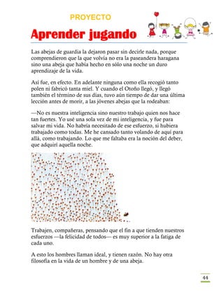PROYECTO
Aprender jugando
44
Las abejas de guardia la dejaron pasar sin decirle nada, porque
comprendieron que la que volvía no era la paseandera haragana
sino una abeja que había hecho en sólo una noche un duro
aprendizaje de la vida.
Así fue, en efecto. En adelante ninguna como ella recogió tanto
polen ni fabricó tanta miel. Y cuando el Otoño llegó, y llegó
también el término de sus días, tuvo aún tiempo de dar una última
lección antes de morir, a las jóvenes abejas que la rodeaban:
—No es nuestra inteligencia sino nuestro trabajo quien nos hace
tan fuertes. Yo usé una sola vez de mi inteligencia, y fue para
salvar mi vida. No habría necesitado de ese esfuerzo, si hubiera
trabajado como todas. Me he cansado tanto volando de aquí para
allá, como trabajando. Lo que me faltaba era la noción del deber,
que adquirí aquella noche.
Trabajen, compañeras, pensando que el fin a que tienden nuestros
esfuerzos —la felicidad de todos— es muy superior a la fatiga de
cada uno.
A esto los hombres llaman ideal, y tienen razón. No hay otra
filosofía en la vida de un hombre y de una abeja.
 
