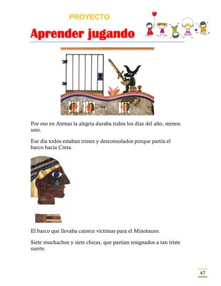 PROYECTO
Aprender jugando
47
Por eso en Atenas la alegría duraba todos los días del año, menos
uno.
Ese día todos estaban tristes y desconsolados porque partía el
barco hacia Creta.
El barco que llevaba catorce víctimas para el Minotauro.
Siete muchachos y siete chicas, que partían resignados a tan triste
suerte.
 