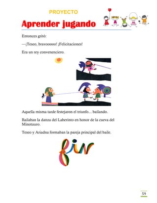 PROYECTO
Aprender jugando
59
Entonces gritó:
—¡Teseo, bravooooo! ¡Felicitaciones!
Era un rey convenenciero.
Aquella misma tarde festejaron el triunfo... bailando.
Bailaban la danza del Laberinto en honor de la cueva del
Minotauro.
Teseo y Ariadna formaban la pareja principal del baile.
 