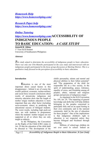 Homework Help
https://www.homeworkping.com/
Research Paper help
https://www.homeworkping.com/
Online Tutoring
https://www.homeworkping.com/ACCESSIBILITY OF
INDIGENOUS PEOPLE
TO BASIC EDUCATION: A CASE STUDY
Janneth R. Albino
1st
Year Ed.D Student
University of Southeastern Philippines
Abstract
This study aimed to determine the accessibility of indigenous people to basic education.
There was only one Ubo-Manobo participated in the case study and interviewed with ten
indigenous people participated in the focus group discussion at Marilog District. This is a
qualitative study focused on the perception of accessibility to basic education.
Introduction
Education is one of the most
important direct causal factors in this
disappearance - behind it are of course the
world's political, economic, techno-military
and social force research conclusions about
results of present-day indigenous and
minority education show that the length of
mother tongue medium education is more
important than any other factor (including
socio-economic status) in predicting the
educational success of bilingual students.
The worst results, including high push-out
rates, are with students in programmes
where the students’ mother tongues are not
supported at all or where they are only
taught as subjects.
In the Philippines, the Convention
on the Rights of the Child (CRC) states in
Art. 29 that the education of the child shall
be directed to “The development of the
child's personality, talents and mental and
physical abilities to their fullest potential”
and “The preparation of the child for
responsible life in a free society, in the
spirit of understanding, peace, tolerance,
equality of sexes, and friendship among all
peoples, ethnic, national and religious
groups and persons of indigenous origin.”
As stipulated in the ILO Convention
No. 169, Art. 29, “The imparting of general
knowledge and skills that will help children
belonging to the peoples concerned to
participate fully and on an equal footing in
their own community and in the national
community shall be the aim of education
for these peoples”. One of the implications
is that indigenous children's right to
education is not respected unless they
become bilingual and bicultural through
schooling.
Millions of school-age children do
not ever enrol in school. Indeed an
Page 1 Accessibility of Indigenous People to Basic Education: A Case Study
 