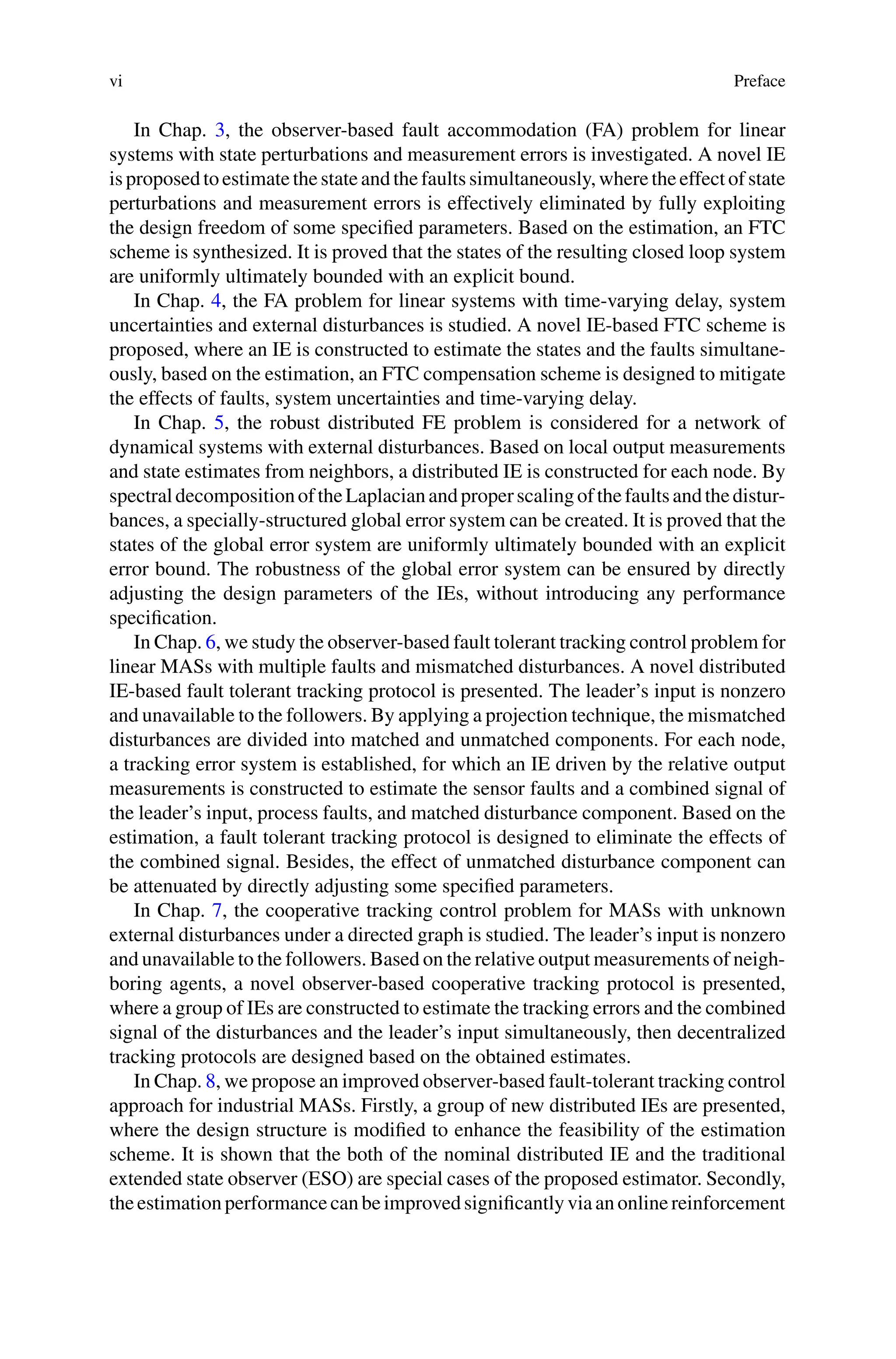 vi Preface
In Chap. 3, the observer-based fault accommodation (FA) problem for linear
systems with state perturbations and measurement errors is investigated. A novel IE
isproposedtoestimatethestateandthefaultssimultaneously,wheretheeffectofstate
perturbations and measurement errors is effectively eliminated by fully exploiting
the design freedom of some specified parameters. Based on the estimation, an FTC
scheme is synthesized. It is proved that the states of the resulting closed loop system
are uniformly ultimately bounded with an explicit bound.
In Chap. 4, the FA problem for linear systems with time-varying delay, system
uncertainties and external disturbances is studied. A novel IE-based FTC scheme is
proposed, where an IE is constructed to estimate the states and the faults simultane-
ously, based on the estimation, an FTC compensation scheme is designed to mitigate
the effects of faults, system uncertainties and time-varying delay.
In Chap. 5, the robust distributed FE problem is considered for a network of
dynamical systems with external disturbances. Based on local output measurements
and state estimates from neighbors, a distributed IE is constructed for each node. By
spectraldecompositionoftheLaplacianandproperscalingofthefaultsandthedistur-
bances, a specially-structured global error system can be created. It is proved that the
states of the global error system are uniformly ultimately bounded with an explicit
error bound. The robustness of the global error system can be ensured by directly
adjusting the design parameters of the IEs, without introducing any performance
specification.
In Chap. 6, we study the observer-based fault tolerant tracking control problem for
linear MASs with multiple faults and mismatched disturbances. A novel distributed
IE-based fault tolerant tracking protocol is presented. The leader’s input is nonzero
and unavailable to the followers. By applying a projection technique, the mismatched
disturbances are divided into matched and unmatched components. For each node,
a tracking error system is established, for which an IE driven by the relative output
measurements is constructed to estimate the sensor faults and a combined signal of
the leader’s input, process faults, and matched disturbance component. Based on the
estimation, a fault tolerant tracking protocol is designed to eliminate the effects of
the combined signal. Besides, the effect of unmatched disturbance component can
be attenuated by directly adjusting some specified parameters.
In Chap. 7, the cooperative tracking control problem for MASs with unknown
external disturbances under a directed graph is studied. The leader’s input is nonzero
and unavailable to the followers. Based on the relative output measurements of neigh-
boring agents, a novel observer-based cooperative tracking protocol is presented,
where a group of IEs are constructed to estimate the tracking errors and the combined
signal of the disturbances and the leader’s input simultaneously, then decentralized
tracking protocols are designed based on the obtained estimates.
In Chap. 8, we propose an improved observer-based fault-tolerant tracking control
approach for industrial MASs. Firstly, a group of new distributed IEs are presented,
where the design structure is modified to enhance the feasibility of the estimation
scheme. It is shown that the both of the nominal distributed IE and the traditional
extended state observer (ESO) are special cases of the proposed estimator. Secondly,
theestimationperformancecanbeimprovedsignificantlyviaanonlinereinforcement
 
