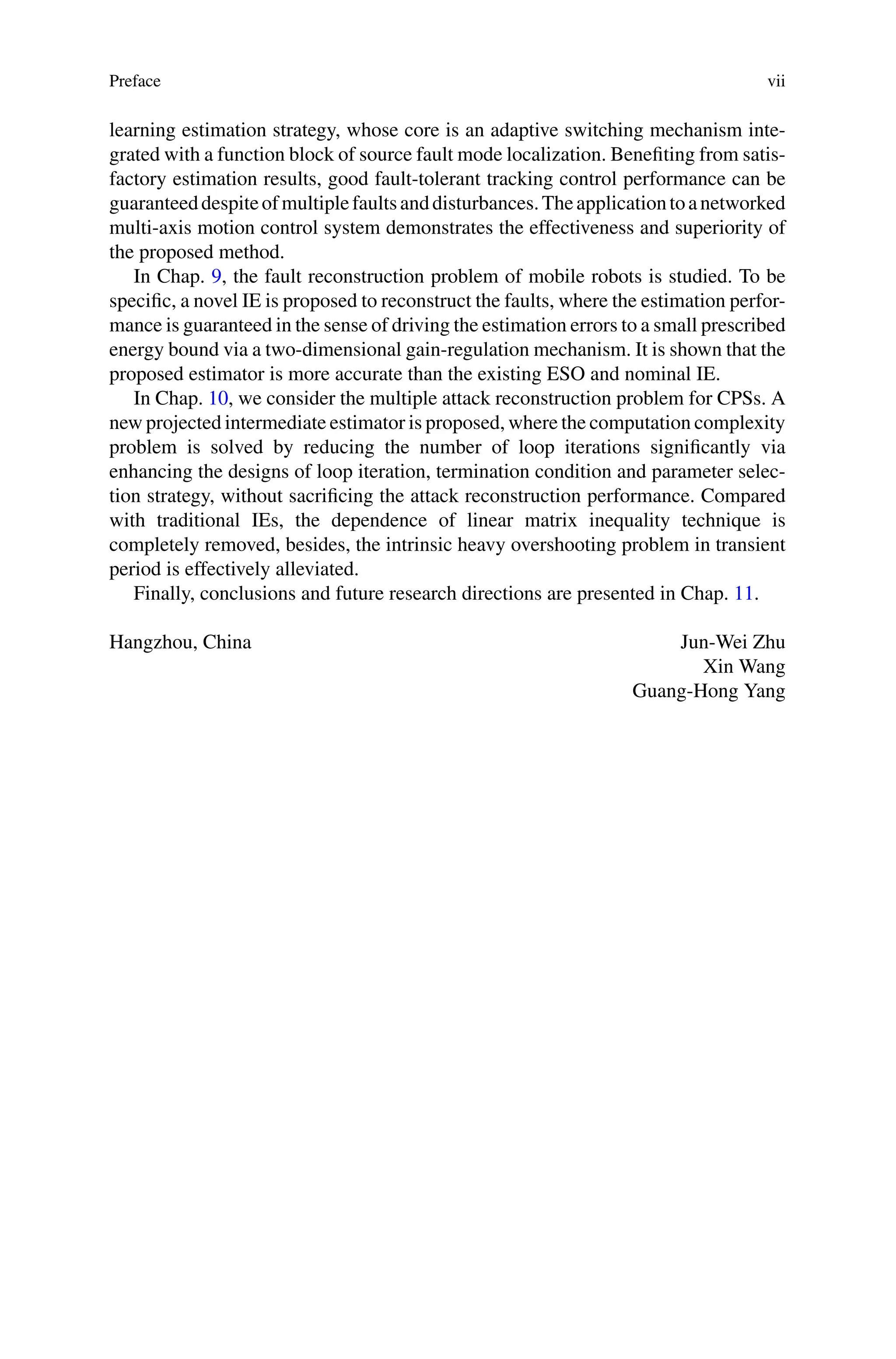 Preface vii
learning estimation strategy, whose core is an adaptive switching mechanism inte-
grated with a function block of source fault mode localization. Benefiting from satis-
factory estimation results, good fault-tolerant tracking control performance can be
guaranteeddespiteofmultiplefaultsanddisturbances.Theapplicationtoanetworked
multi-axis motion control system demonstrates the effectiveness and superiority of
the proposed method.
In Chap. 9, the fault reconstruction problem of mobile robots is studied. To be
specific, a novel IE is proposed to reconstruct the faults, where the estimation perfor-
mance is guaranteed in the sense of driving the estimation errors to a small prescribed
energy bound via a two-dimensional gain-regulation mechanism. It is shown that the
proposed estimator is more accurate than the existing ESO and nominal IE.
In Chap. 10, we consider the multiple attack reconstruction problem for CPSs. A
new projected intermediate estimator is proposed, where the computation complexity
problem is solved by reducing the number of loop iterations significantly via
enhancing the designs of loop iteration, termination condition and parameter selec-
tion strategy, without sacrificing the attack reconstruction performance. Compared
with traditional IEs, the dependence of linear matrix inequality technique is
completely removed, besides, the intrinsic heavy overshooting problem in transient
period is effectively alleviated.
Finally, conclusions and future research directions are presented in Chap. 11.
Hangzhou, China Jun-Wei Zhu
Xin Wang
Guang-Hong Yang
 