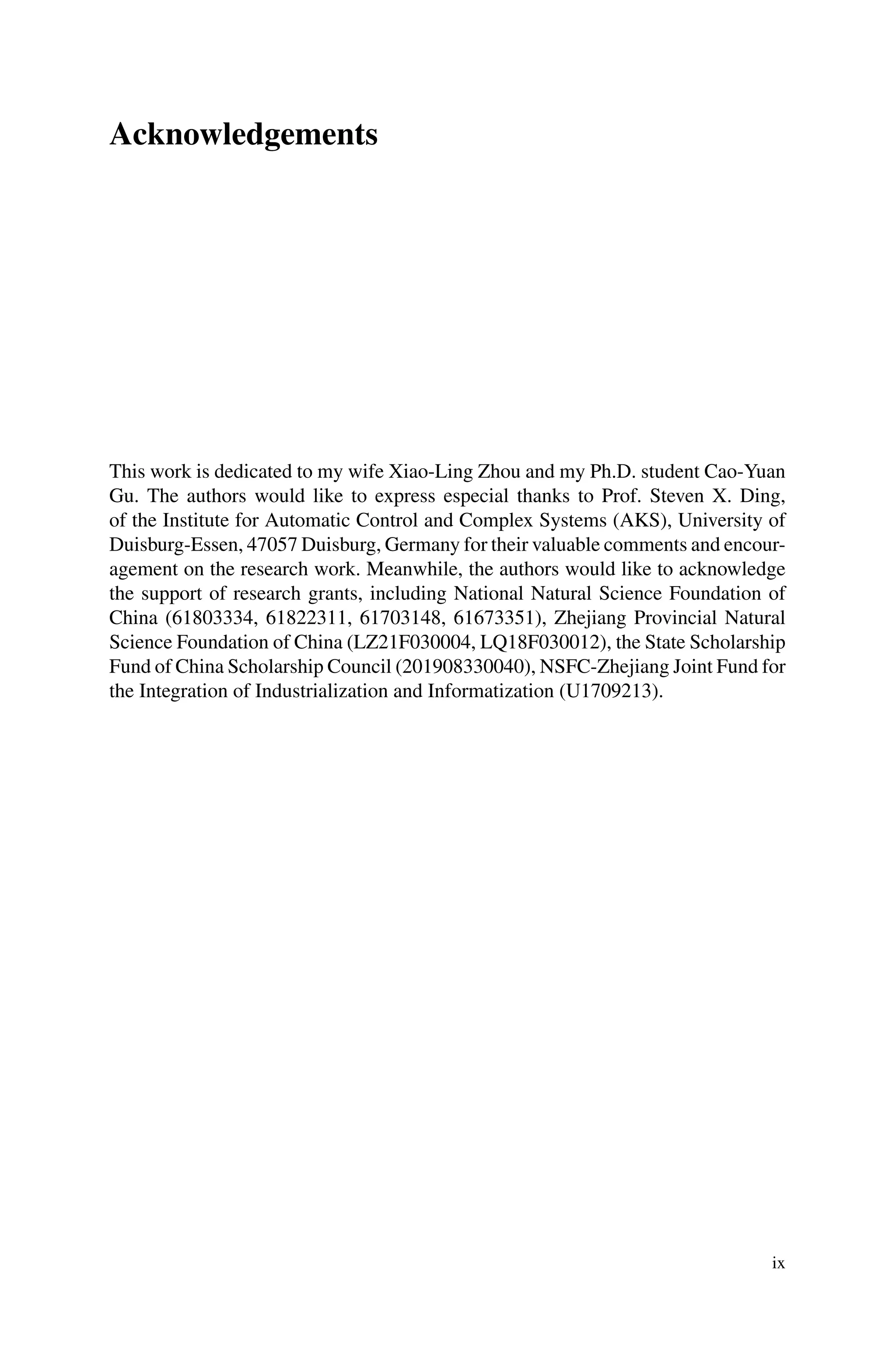 Acknowledgements
This work is dedicated to my wife Xiao-Ling Zhou and my Ph.D. student Cao-Yuan
Gu. The authors would like to express especial thanks to Prof. Steven X. Ding,
of the Institute for Automatic Control and Complex Systems (AKS), University of
Duisburg-Essen, 47057 Duisburg, Germany for their valuable comments and encour-
agement on the research work. Meanwhile, the authors would like to acknowledge
the support of research grants, including National Natural Science Foundation of
China (61803334, 61822311, 61703148, 61673351), Zhejiang Provincial Natural
Science Foundation of China (LZ21F030004, LQ18F030012), the State Scholarship
Fund of China Scholarship Council (201908330040), NSFC-Zhejiang Joint Fund for
the Integration of Industrialization and Informatization (U1709213).
ix
 