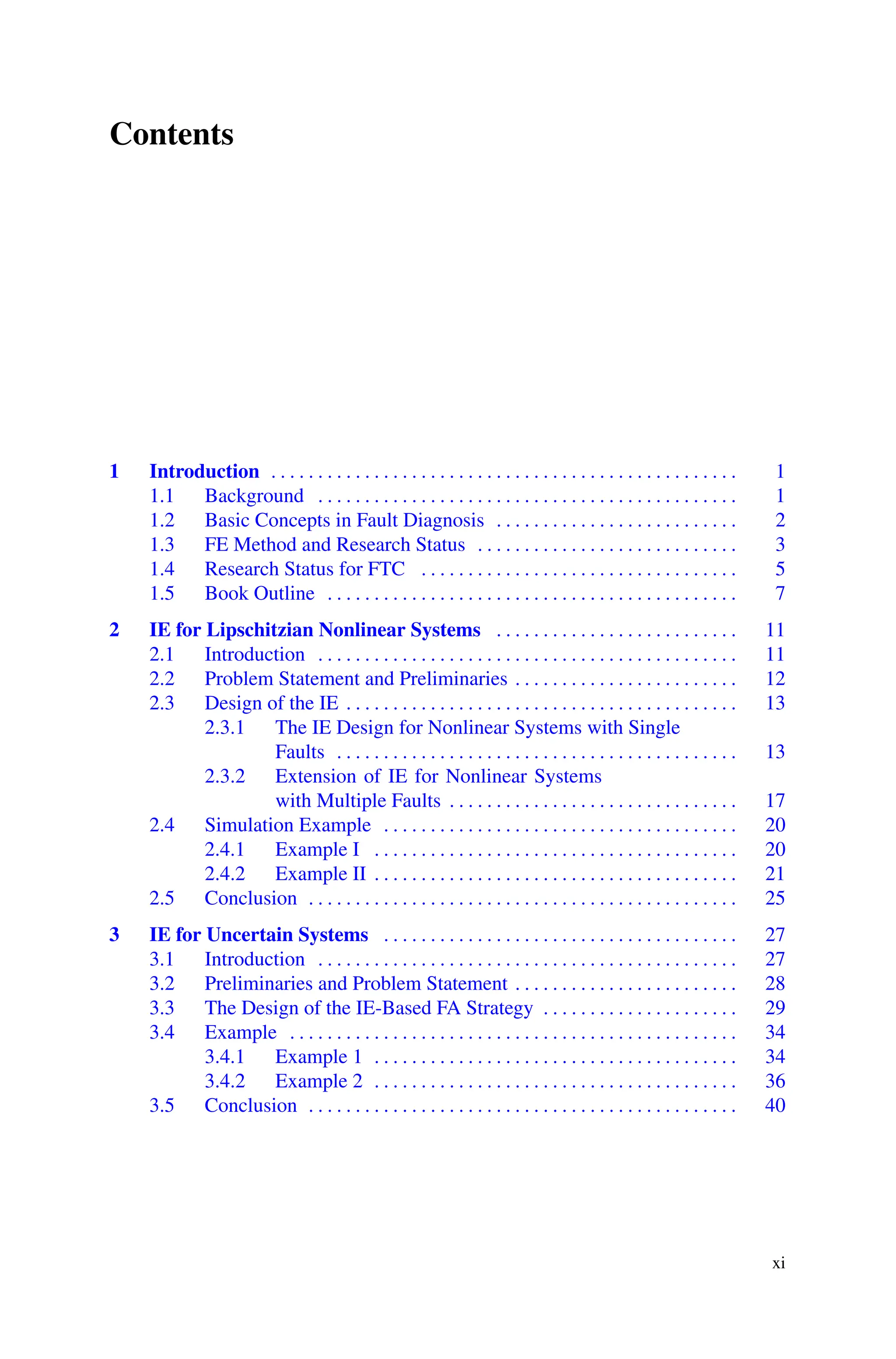 Contents
1 Introduction . . . . . . . . . . . . . . . . . . . . . . . . . . . . . . . . . . . . . . . . . . . . . . . . . . 1
1.1 Background . . . . . . . . . . . . . . . . . . . . . . . . . . . . . . . . . . . . . . . . . . . . . 1
1.2 Basic Concepts in Fault Diagnosis . . . . . . . . . . . . . . . . . . . . . . . . . . 2
1.3 FE Method and Research Status . . . . . . . . . . . . . . . . . . . . . . . . . . . . 3
1.4 Research Status for FTC . . . . . . . . . . . . . . . . . . . . . . . . . . . . . . . . . . 5
1.5 Book Outline . . . . . . . . . . . . . . . . . . . . . . . . . . . . . . . . . . . . . . . . . . . . 7
2 IE for Lipschitzian Nonlinear Systems . . . . . . . . . . . . . . . . . . . . . . . . . . 11
2.1 Introduction . . . . . . . . . . . . . . . . . . . . . . . . . . . . . . . . . . . . . . . . . . . . . 11
2.2 Problem Statement and Preliminaries . . . . . . . . . . . . . . . . . . . . . . . . 12
2.3 Design of the IE . . . . . . . . . . . . . . . . . . . . . . . . . . . . . . . . . . . . . . . . . . 13
2.3.1 The IE Design for Nonlinear Systems with Single
Faults . . . . . . . . . . . . . . . . . . . . . . . . . . . . . . . . . . . . . . . . . . . 13
2.3.2 Extension of IE for Nonlinear Systems
with Multiple Faults . . . . . . . . . . . . . . . . . . . . . . . . . . . . . . . 17
2.4 Simulation Example . . . . . . . . . . . . . . . . . . . . . . . . . . . . . . . . . . . . . . 20
2.4.1 Example I . . . . . . . . . . . . . . . . . . . . . . . . . . . . . . . . . . . . . . . 20
2.4.2 Example II . . . . . . . . . . . . . . . . . . . . . . . . . . . . . . . . . . . . . . . 21
2.5 Conclusion . . . . . . . . . . . . . . . . . . . . . . . . . . . . . . . . . . . . . . . . . . . . . . 25
3 IE for Uncertain Systems . . . . . . . . . . . . . . . . . . . . . . . . . . . . . . . . . . . . . . 27
3.1 Introduction . . . . . . . . . . . . . . . . . . . . . . . . . . . . . . . . . . . . . . . . . . . . . 27
3.2 Preliminaries and Problem Statement . . . . . . . . . . . . . . . . . . . . . . . . 28
3.3 The Design of the IE-Based FA Strategy . . . . . . . . . . . . . . . . . . . . . 29
3.4 Example . . . . . . . . . . . . . . . . . . . . . . . . . . . . . . . . . . . . . . . . . . . . . . . . 34
3.4.1 Example 1 . . . . . . . . . . . . . . . . . . . . . . . . . . . . . . . . . . . . . . . 34
3.4.2 Example 2 . . . . . . . . . . . . . . . . . . . . . . . . . . . . . . . . . . . . . . . 36
3.5 Conclusion . . . . . . . . . . . . . . . . . . . . . . . . . . . . . . . . . . . . . . . . . . . . . . 40
xi
 