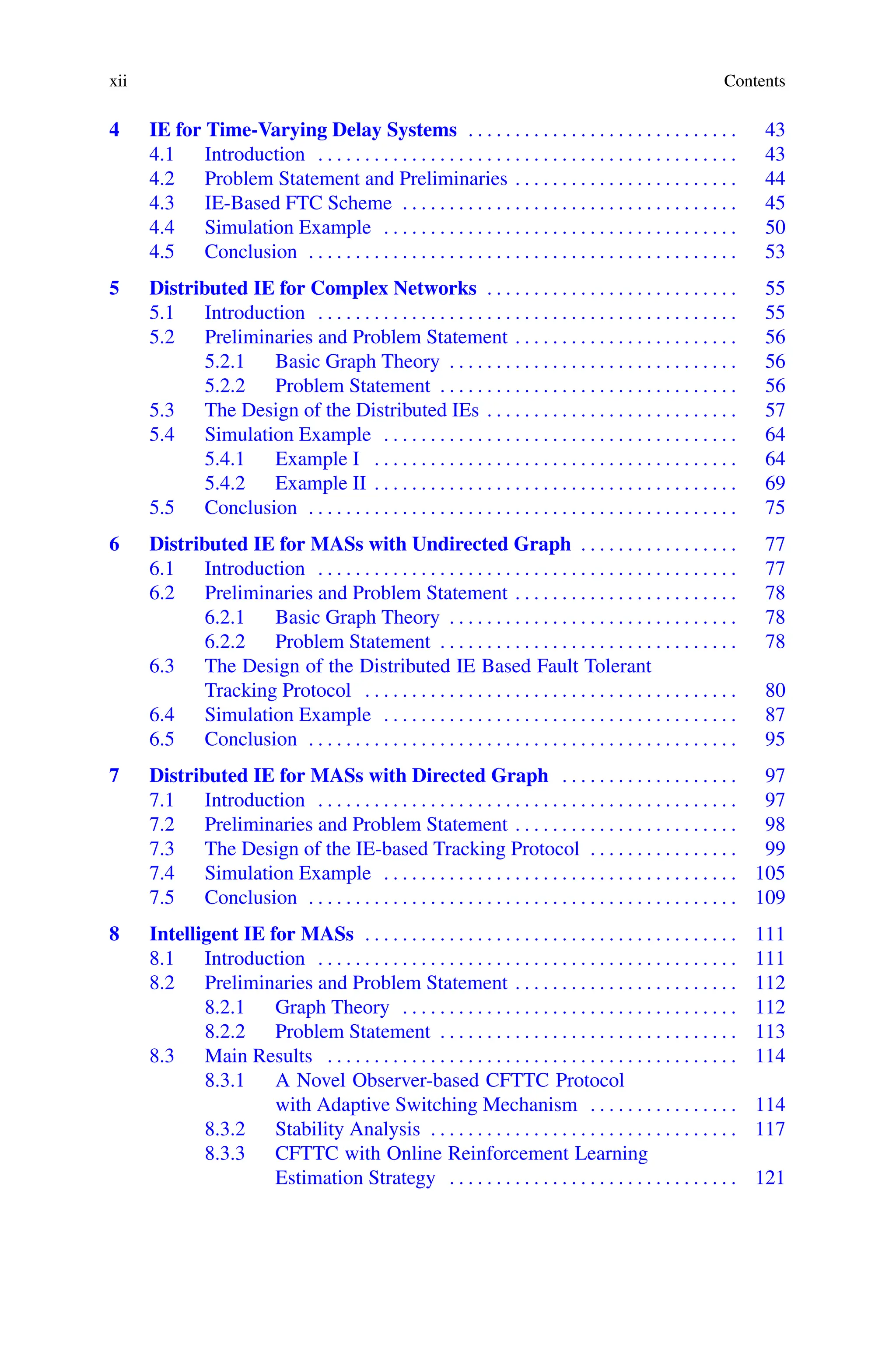 xii Contents
4 IE for Time-Varying Delay Systems . . . . . . . . . . . . . . . . . . . . . . . . . . . . . 43
4.1 Introduction . . . . . . . . . . . . . . . . . . . . . . . . . . . . . . . . . . . . . . . . . . . . . 43
4.2 Problem Statement and Preliminaries . . . . . . . . . . . . . . . . . . . . . . . . 44
4.3 IE-Based FTC Scheme . . . . . . . . . . . . . . . . . . . . . . . . . . . . . . . . . . . . 45
4.4 Simulation Example . . . . . . . . . . . . . . . . . . . . . . . . . . . . . . . . . . . . . . 50
4.5 Conclusion . . . . . . . . . . . . . . . . . . . . . . . . . . . . . . . . . . . . . . . . . . . . . . 53
5 Distributed IE for Complex Networks . . . . . . . . . . . . . . . . . . . . . . . . . . . 55
5.1 Introduction . . . . . . . . . . . . . . . . . . . . . . . . . . . . . . . . . . . . . . . . . . . . . 55
5.2 Preliminaries and Problem Statement . . . . . . . . . . . . . . . . . . . . . . . . 56
5.2.1 Basic Graph Theory . . . . . . . . . . . . . . . . . . . . . . . . . . . . . . . 56
5.2.2 Problem Statement . . . . . . . . . . . . . . . . . . . . . . . . . . . . . . . . 56
5.3 The Design of the Distributed IEs . . . . . . . . . . . . . . . . . . . . . . . . . . . 57
5.4 Simulation Example . . . . . . . . . . . . . . . . . . . . . . . . . . . . . . . . . . . . . . 64
5.4.1 Example I . . . . . . . . . . . . . . . . . . . . . . . . . . . . . . . . . . . . . . . 64
5.4.2 Example II . . . . . . . . . . . . . . . . . . . . . . . . . . . . . . . . . . . . . . . 69
5.5 Conclusion . . . . . . . . . . . . . . . . . . . . . . . . . . . . . . . . . . . . . . . . . . . . . . 75
6 Distributed IE for MASs with Undirected Graph . . . . . . . . . . . . . . . . . 77
6.1 Introduction . . . . . . . . . . . . . . . . . . . . . . . . . . . . . . . . . . . . . . . . . . . . . 77
6.2 Preliminaries and Problem Statement . . . . . . . . . . . . . . . . . . . . . . . . 78
6.2.1 Basic Graph Theory . . . . . . . . . . . . . . . . . . . . . . . . . . . . . . . 78
6.2.2 Problem Statement . . . . . . . . . . . . . . . . . . . . . . . . . . . . . . . . 78
6.3 The Design of the Distributed IE Based Fault Tolerant
Tracking Protocol . . . . . . . . . . . . . . . . . . . . . . . . . . . . . . . . . . . . . . . . 80
6.4 Simulation Example . . . . . . . . . . . . . . . . . . . . . . . . . . . . . . . . . . . . . . 87
6.5 Conclusion . . . . . . . . . . . . . . . . . . . . . . . . . . . . . . . . . . . . . . . . . . . . . . 95
7 Distributed IE for MASs with Directed Graph . . . . . . . . . . . . . . . . . . . 97
7.1 Introduction . . . . . . . . . . . . . . . . . . . . . . . . . . . . . . . . . . . . . . . . . . . . . 97
7.2 Preliminaries and Problem Statement . . . . . . . . . . . . . . . . . . . . . . . . 98
7.3 The Design of the IE-based Tracking Protocol . . . . . . . . . . . . . . . . 99
7.4 Simulation Example . . . . . . . . . . . . . . . . . . . . . . . . . . . . . . . . . . . . . . 105
7.5 Conclusion . . . . . . . . . . . . . . . . . . . . . . . . . . . . . . . . . . . . . . . . . . . . . . 109
8 Intelligent IE for MASs . . . . . . . . . . . . . . . . . . . . . . . . . . . . . . . . . . . . . . . . 111
8.1 Introduction . . . . . . . . . . . . . . . . . . . . . . . . . . . . . . . . . . . . . . . . . . . . . 111
8.2 Preliminaries and Problem Statement . . . . . . . . . . . . . . . . . . . . . . . . 112
8.2.1 Graph Theory . . . . . . . . . . . . . . . . . . . . . . . . . . . . . . . . . . . . 112
8.2.2 Problem Statement . . . . . . . . . . . . . . . . . . . . . . . . . . . . . . . . 113
8.3 Main Results . . . . . . . . . . . . . . . . . . . . . . . . . . . . . . . . . . . . . . . . . . . . 114
8.3.1 A Novel Observer-based CFTTC Protocol
with Adaptive Switching Mechanism . . . . . . . . . . . . . . . . 114
8.3.2 Stability Analysis . . . . . . . . . . . . . . . . . . . . . . . . . . . . . . . . . 117
8.3.3 CFTTC with Online Reinforcement Learning
Estimation Strategy . . . . . . . . . . . . . . . . . . . . . . . . . . . . . . . 121
 