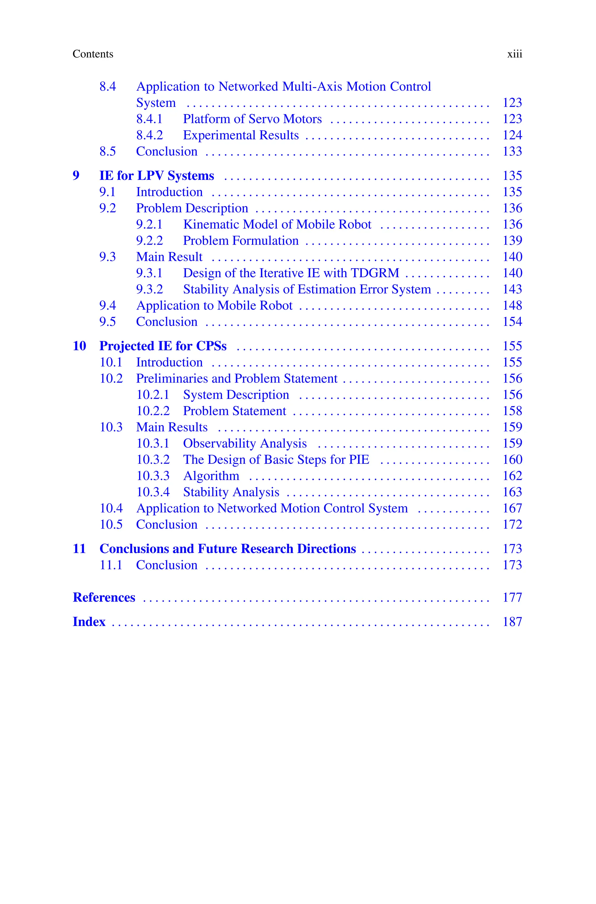 Contents xiii
8.4 Application to Networked Multi-Axis Motion Control
System . . . . . . . . . . . . . . . . . . . . . . . . . . . . . . . . . . . . . . . . . . . . . . . . . 123
8.4.1 Platform of Servo Motors . . . . . . . . . . . . . . . . . . . . . . . . . . 123
8.4.2 Experimental Results . . . . . . . . . . . . . . . . . . . . . . . . . . . . . . 124
8.5 Conclusion . . . . . . . . . . . . . . . . . . . . . . . . . . . . . . . . . . . . . . . . . . . . . . 133
9 IE for LPV Systems . . . . . . . . . . . . . . . . . . . . . . . . . . . . . . . . . . . . . . . . . . . 135
9.1 Introduction . . . . . . . . . . . . . . . . . . . . . . . . . . . . . . . . . . . . . . . . . . . . . 135
9.2 Problem Description . . . . . . . . . . . . . . . . . . . . . . . . . . . . . . . . . . . . . . 136
9.2.1 Kinematic Model of Mobile Robot . . . . . . . . . . . . . . . . . . 136
9.2.2 Problem Formulation . . . . . . . . . . . . . . . . . . . . . . . . . . . . . . 139
9.3 Main Result . . . . . . . . . . . . . . . . . . . . . . . . . . . . . . . . . . . . . . . . . . . . . 140
9.3.1 Design of the Iterative IE with TDGRM . . . . . . . . . . . . . . 140
9.3.2 Stability Analysis of Estimation Error System . . . . . . . . . 143
9.4 Application to Mobile Robot . . . . . . . . . . . . . . . . . . . . . . . . . . . . . . . 148
9.5 Conclusion . . . . . . . . . . . . . . . . . . . . . . . . . . . . . . . . . . . . . . . . . . . . . . 154
10 Projected IE for CPSs . . . . . . . . . . . . . . . . . . . . . . . . . . . . . . . . . . . . . . . . . 155
10.1 Introduction . . . . . . . . . . . . . . . . . . . . . . . . . . . . . . . . . . . . . . . . . . . . . 155
10.2 Preliminaries and Problem Statement . . . . . . . . . . . . . . . . . . . . . . . . 156
10.2.1 System Description . . . . . . . . . . . . . . . . . . . . . . . . . . . . . . . 156
10.2.2 Problem Statement . . . . . . . . . . . . . . . . . . . . . . . . . . . . . . . . 158
10.3 Main Results . . . . . . . . . . . . . . . . . . . . . . . . . . . . . . . . . . . . . . . . . . . . 159
10.3.1 Observability Analysis . . . . . . . . . . . . . . . . . . . . . . . . . . . . 159
10.3.2 The Design of Basic Steps for PIE . . . . . . . . . . . . . . . . . . 160
10.3.3 Algorithm . . . . . . . . . . . . . . . . . . . . . . . . . . . . . . . . . . . . . . . 162
10.3.4 Stability Analysis . . . . . . . . . . . . . . . . . . . . . . . . . . . . . . . . . 163
10.4 Application to Networked Motion Control System . . . . . . . . . . . . 167
10.5 Conclusion . . . . . . . . . . . . . . . . . . . . . . . . . . . . . . . . . . . . . . . . . . . . . . 172
11 Conclusions and Future Research Directions . . . . . . . . . . . . . . . . . . . . . 173
11.1 Conclusion . . . . . . . . . . . . . . . . . . . . . . . . . . . . . . . . . . . . . . . . . . . . . . 173
References . . . . . . . . . . . . . . . . . . . . . . . . . . . . . . . . . . . . . . . . . . . . . . . . . . . . . . . . 177
Index . . . . . . . . . . . . . . . . . . . . . . . . . . . . . . . . . . . . . . . . . . . . . . . . . . . . . . . . . . . . . 187
 