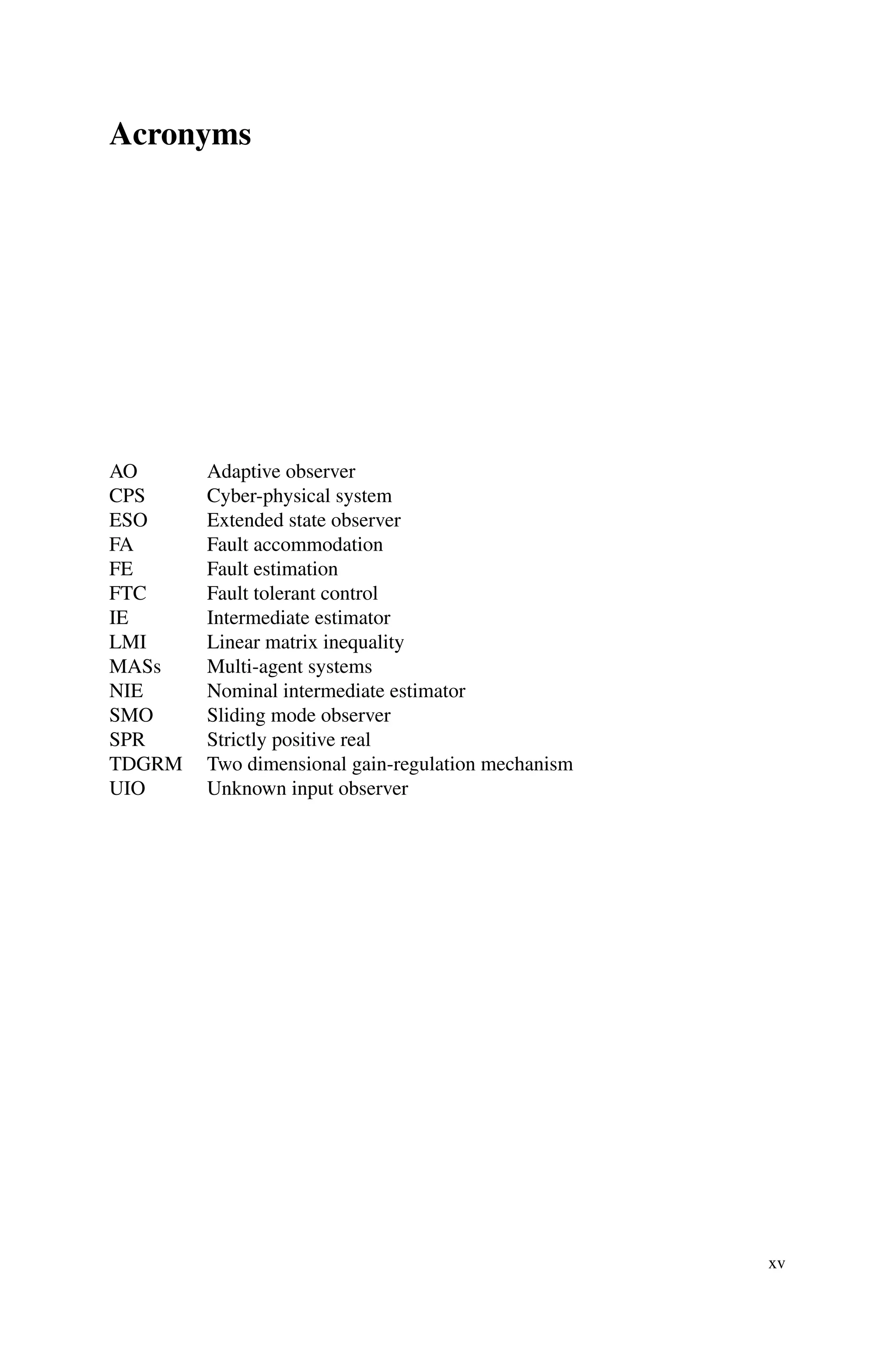 Acronyms
AO Adaptive observer
CPS Cyber-physical system
ESO Extended state observer
FA Fault accommodation
FE Fault estimation
FTC Fault tolerant control
IE Intermediate estimator
LMI Linear matrix inequality
MASs Multi-agent systems
NIE Nominal intermediate estimator
SMO Sliding mode observer
SPR Strictly positive real
TDGRM Two dimensional gain-regulation mechanism
UIO Unknown input observer
xv
 