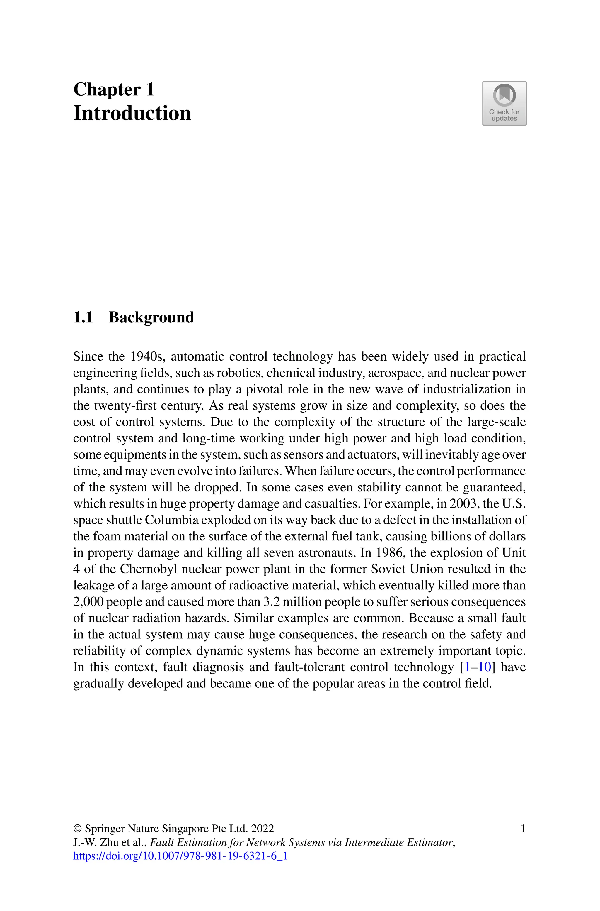 Chapter 1
Introduction
1.1 Background
Since the 1940s, automatic control technology has been widely used in practical
engineering fields, such as robotics, chemical industry, aerospace, and nuclear power
plants, and continues to play a pivotal role in the new wave of industrialization in
the twenty-first century. As real systems grow in size and complexity, so does the
cost of control systems. Due to the complexity of the structure of the large-scale
control system and long-time working under high power and high load condition,
some equipments in the system, such as sensors and actuators, will inevitably age over
time, and may even evolve into failures. When failure occurs, the control performance
of the system will be dropped. In some cases even stability cannot be guaranteed,
which results in huge property damage and casualties. For example, in 2003, the U.S.
space shuttle Columbia exploded on its way back due to a defect in the installation of
the foam material on the surface of the external fuel tank, causing billions of dollars
in property damage and killing all seven astronauts. In 1986, the explosion of Unit
4 of the Chernobyl nuclear power plant in the former Soviet Union resulted in the
leakage of a large amount of radioactive material, which eventually killed more than
2,000 people and caused more than 3.2 million people to suffer serious consequences
of nuclear radiation hazards. Similar examples are common. Because a small fault
in the actual system may cause huge consequences, the research on the safety and
reliability of complex dynamic systems has become an extremely important topic.
In this context, fault diagnosis and fault-tolerant control technology [1–10] have
gradually developed and became one of the popular areas in the control field.
© Springer Nature Singapore Pte Ltd. 2022
J.-W. Zhu et al., Fault Estimation for Network Systems via Intermediate Estimator,
https://doi.org/10.1007/978-981-19-6321-6_1
1
 