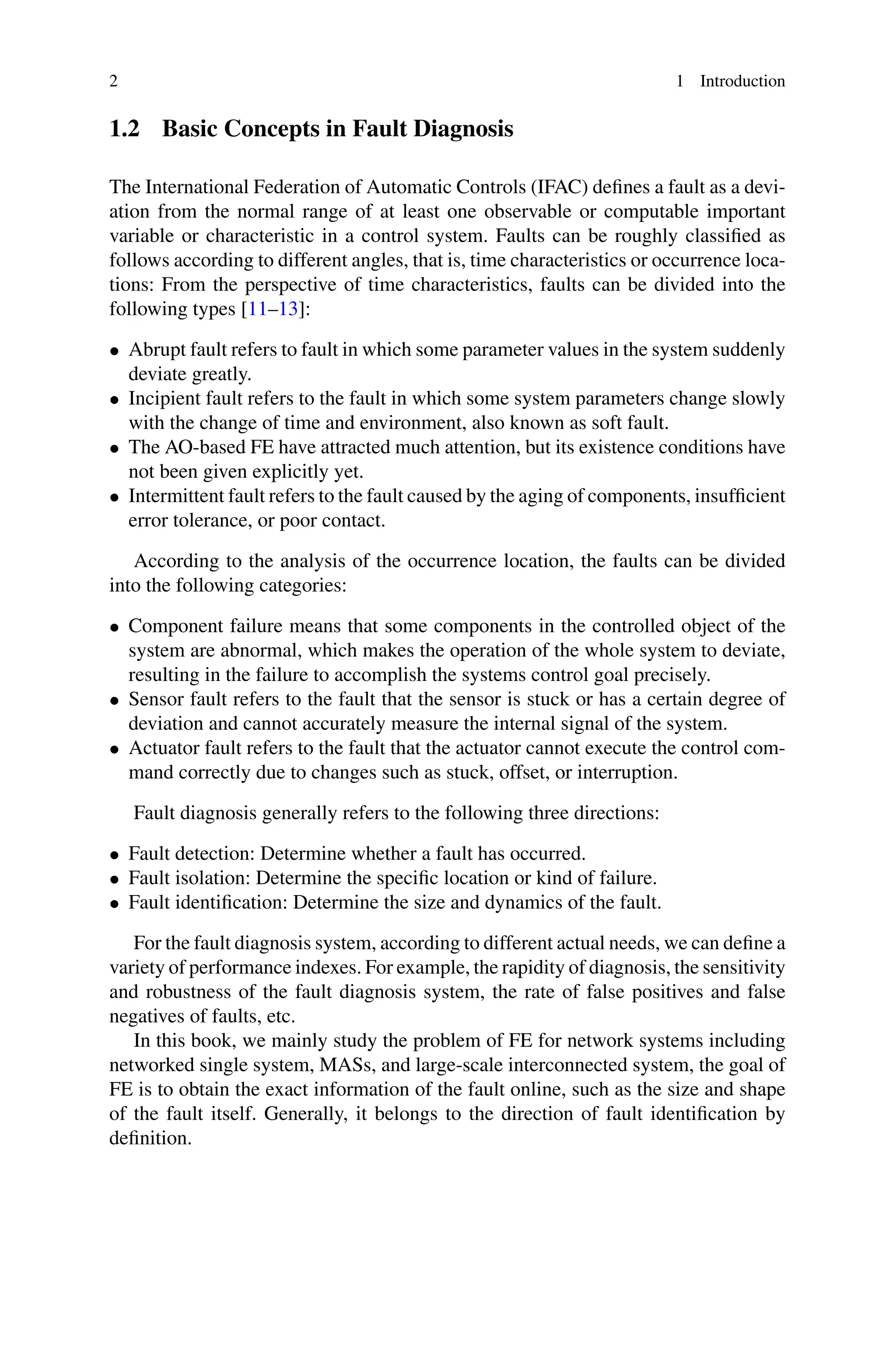 2 1 Introduction
1.2 Basic Concepts in Fault Diagnosis
The International Federation of Automatic Controls (IFAC) defines a fault as a devi-
ation from the normal range of at least one observable or computable important
variable or characteristic in a control system. Faults can be roughly classified as
follows according to different angles, that is, time characteristics or occurrence loca-
tions: From the perspective of time characteristics, faults can be divided into the
following types [11–13]:
• Abrupt fault refers to fault in which some parameter values in the system suddenly
deviate greatly.
• Incipient fault refers to the fault in which some system parameters change slowly
with the change of time and environment, also known as soft fault.
• The AO-based FE have attracted much attention, but its existence conditions have
not been given explicitly yet.
• Intermittent fault refers to the fault caused by the aging of components, insufficient
error tolerance, or poor contact.
According to the analysis of the occurrence location, the faults can be divided
into the following categories:
• Component failure means that some components in the controlled object of the
system are abnormal, which makes the operation of the whole system to deviate,
resulting in the failure to accomplish the systems control goal precisely.
• Sensor fault refers to the fault that the sensor is stuck or has a certain degree of
deviation and cannot accurately measure the internal signal of the system.
• Actuator fault refers to the fault that the actuator cannot execute the control com-
mand correctly due to changes such as stuck, offset, or interruption.
Fault diagnosis generally refers to the following three directions:
• Fault detection: Determine whether a fault has occurred.
• Fault isolation: Determine the specific location or kind of failure.
• Fault identification: Determine the size and dynamics of the fault.
For the fault diagnosis system, according to different actual needs, we can define a
variety of performance indexes. For example, the rapidity of diagnosis, the sensitivity
and robustness of the fault diagnosis system, the rate of false positives and false
negatives of faults, etc.
In this book, we mainly study the problem of FE for network systems including
networked single system, MASs, and large-scale interconnected system, the goal of
FE is to obtain the exact information of the fault online, such as the size and shape
of the fault itself. Generally, it belongs to the direction of fault identification by
definition.
 