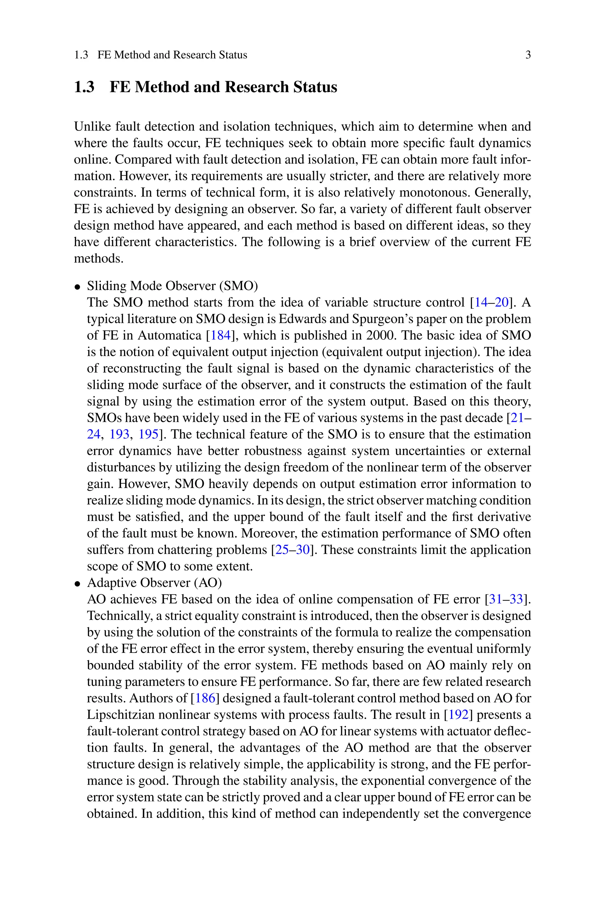 1.3 FE Method and Research Status 3
1.3 FE Method and Research Status
Unlike fault detection and isolation techniques, which aim to determine when and
where the faults occur, FE techniques seek to obtain more specific fault dynamics
online. Compared with fault detection and isolation, FE can obtain more fault infor-
mation. However, its requirements are usually stricter, and there are relatively more
constraints. In terms of technical form, it is also relatively monotonous. Generally,
FE is achieved by designing an observer. So far, a variety of different fault observer
design method have appeared, and each method is based on different ideas, so they
have different characteristics. The following is a brief overview of the current FE
methods.
• Sliding Mode Observer (SMO)
The SMO method starts from the idea of variable structure control [14–20]. A
typical literature on SMO design is Edwards and Spurgeon’s paper on the problem
of FE in Automatica [184], which is published in 2000. The basic idea of SMO
is the notion of equivalent output injection (equivalent output injection). The idea
of reconstructing the fault signal is based on the dynamic characteristics of the
sliding mode surface of the observer, and it constructs the estimation of the fault
signal by using the estimation error of the system output. Based on this theory,
SMOs have been widely used in the FE of various systems in the past decade [21–
24, 193, 195]. The technical feature of the SMO is to ensure that the estimation
error dynamics have better robustness against system uncertainties or external
disturbances by utilizing the design freedom of the nonlinear term of the observer
gain. However, SMO heavily depends on output estimation error information to
realize sliding mode dynamics. In its design, the strict observer matching condition
must be satisfied, and the upper bound of the fault itself and the first derivative
of the fault must be known. Moreover, the estimation performance of SMO often
suffers from chattering problems [25–30]. These constraints limit the application
scope of SMO to some extent.
• Adaptive Observer (AO)
AO achieves FE based on the idea of online compensation of FE error [31–33].
Technically, a strict equality constraint is introduced, then the observer is designed
by using the solution of the constraints of the formula to realize the compensation
of the FE error effect in the error system, thereby ensuring the eventual uniformly
bounded stability of the error system. FE methods based on AO mainly rely on
tuning parameters to ensure FE performance. So far, there are few related research
results. Authors of [186] designed a fault-tolerant control method based on AO for
Lipschitzian nonlinear systems with process faults. The result in [192] presents a
fault-tolerant control strategy based on AO for linear systems with actuator deflec-
tion faults. In general, the advantages of the AO method are that the observer
structure design is relatively simple, the applicability is strong, and the FE perfor-
mance is good. Through the stability analysis, the exponential convergence of the
error system state can be strictly proved and a clear upper bound of FE error can be
obtained. In addition, this kind of method can independently set the convergence
 