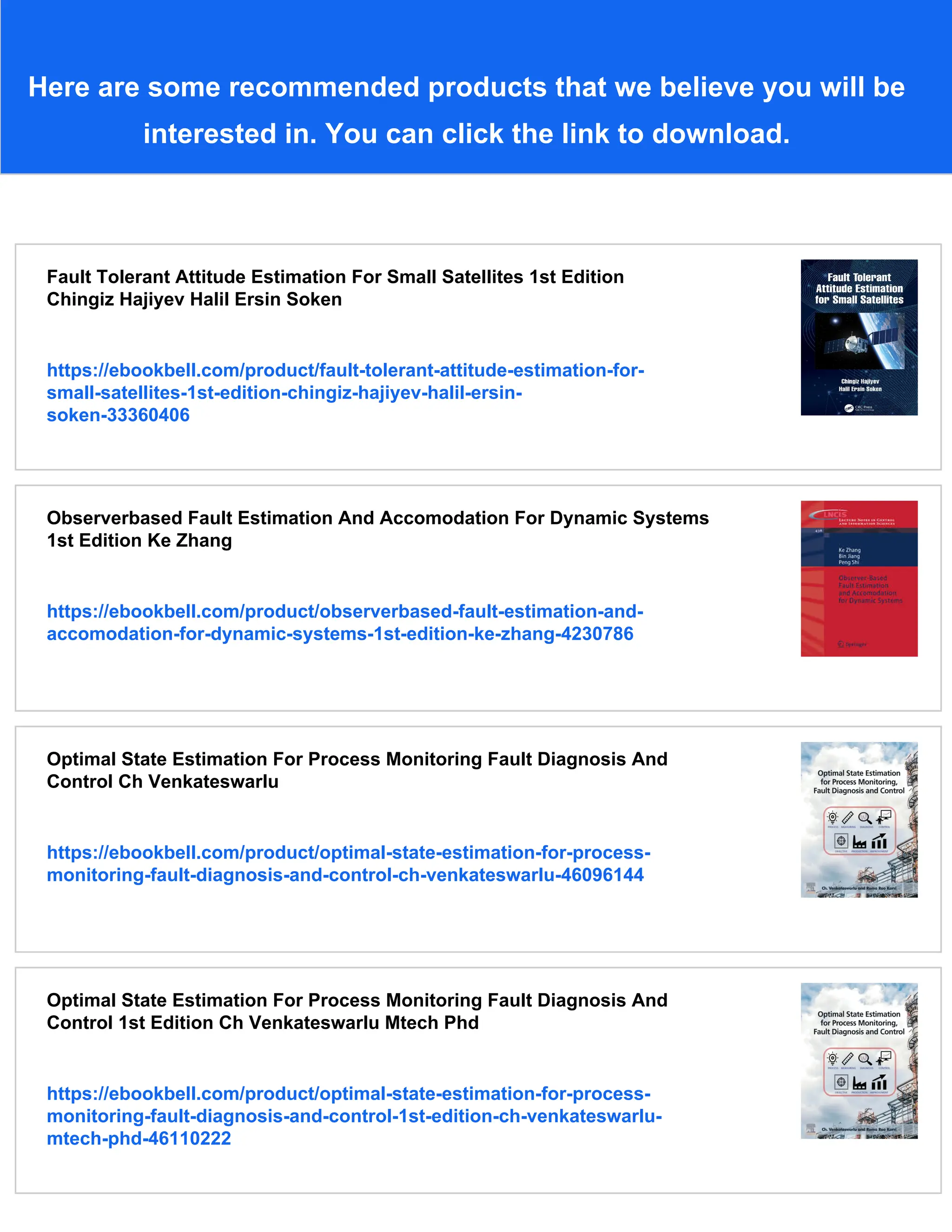 Here are some recommended products that we believe you will be
interested in. You can click the link to download.
Fault Tolerant Attitude Estimation For Small Satellites 1st Edition
Chingiz Hajiyev Halil Ersin Soken
https://ebookbell.com/product/fault-tolerant-attitude-estimation-for-
small-satellites-1st-edition-chingiz-hajiyev-halil-ersin-
soken-33360406
Observerbased Fault Estimation And Accomodation For Dynamic Systems
1st Edition Ke Zhang
https://ebookbell.com/product/observerbased-fault-estimation-and-
accomodation-for-dynamic-systems-1st-edition-ke-zhang-4230786
Optimal State Estimation For Process Monitoring Fault Diagnosis And
Control Ch Venkateswarlu
https://ebookbell.com/product/optimal-state-estimation-for-process-
monitoring-fault-diagnosis-and-control-ch-venkateswarlu-46096144
Optimal State Estimation For Process Monitoring Fault Diagnosis And
Control 1st Edition Ch Venkateswarlu Mtech Phd
https://ebookbell.com/product/optimal-state-estimation-for-process-
monitoring-fault-diagnosis-and-control-1st-edition-ch-venkateswarlu-
mtech-phd-46110222
 