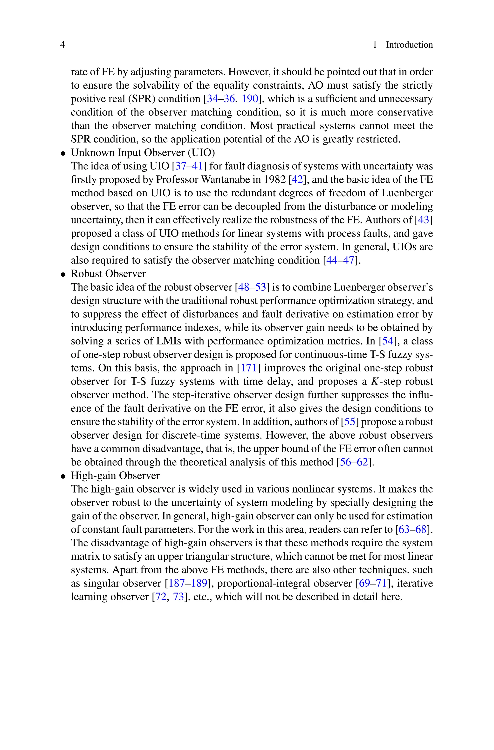 4 1 Introduction
rate of FE by adjusting parameters. However, it should be pointed out that in order
to ensure the solvability of the equality constraints, AO must satisfy the strictly
positive real (SPR) condition [34–36, 190], which is a sufficient and unnecessary
condition of the observer matching condition, so it is much more conservative
than the observer matching condition. Most practical systems cannot meet the
SPR condition, so the application potential of the AO is greatly restricted.
• Unknown Input Observer (UIO)
The idea of using UIO [37–41] for fault diagnosis of systems with uncertainty was
firstly proposed by Professor Wantanabe in 1982 [42], and the basic idea of the FE
method based on UIO is to use the redundant degrees of freedom of Luenberger
observer, so that the FE error can be decoupled from the disturbance or modeling
uncertainty, then it can effectively realize the robustness of the FE. Authors of [43]
proposed a class of UIO methods for linear systems with process faults, and gave
design conditions to ensure the stability of the error system. In general, UIOs are
also required to satisfy the observer matching condition [44–47].
• Robust Observer
The basic idea of the robust observer [48–53] is to combine Luenberger observer’s
design structure with the traditional robust performance optimization strategy, and
to suppress the effect of disturbances and fault derivative on estimation error by
introducing performance indexes, while its observer gain needs to be obtained by
solving a series of LMIs with performance optimization metrics. In [54], a class
of one-step robust observer design is proposed for continuous-time T-S fuzzy sys-
tems. On this basis, the approach in [171] improves the original one-step robust
observer for T-S fuzzy systems with time delay, and proposes a K-step robust
observer method. The step-iterative observer design further suppresses the influ-
ence of the fault derivative on the FE error, it also gives the design conditions to
ensure the stability of the error system. In addition, authors of [55] propose a robust
observer design for discrete-time systems. However, the above robust observers
have a common disadvantage, that is, the upper bound of the FE error often cannot
be obtained through the theoretical analysis of this method [56–62].
• High-gain Observer
The high-gain observer is widely used in various nonlinear systems. It makes the
observer robust to the uncertainty of system modeling by specially designing the
gain of the observer. In general, high-gain observer can only be used for estimation
of constant fault parameters. For the work in this area, readers can refer to [63–68].
The disadvantage of high-gain observers is that these methods require the system
matrix to satisfy an upper triangular structure, which cannot be met for most linear
systems. Apart from the above FE methods, there are also other techniques, such
as singular observer [187–189], proportional-integral observer [69–71], iterative
learning observer [72, 73], etc., which will not be described in detail here.
 