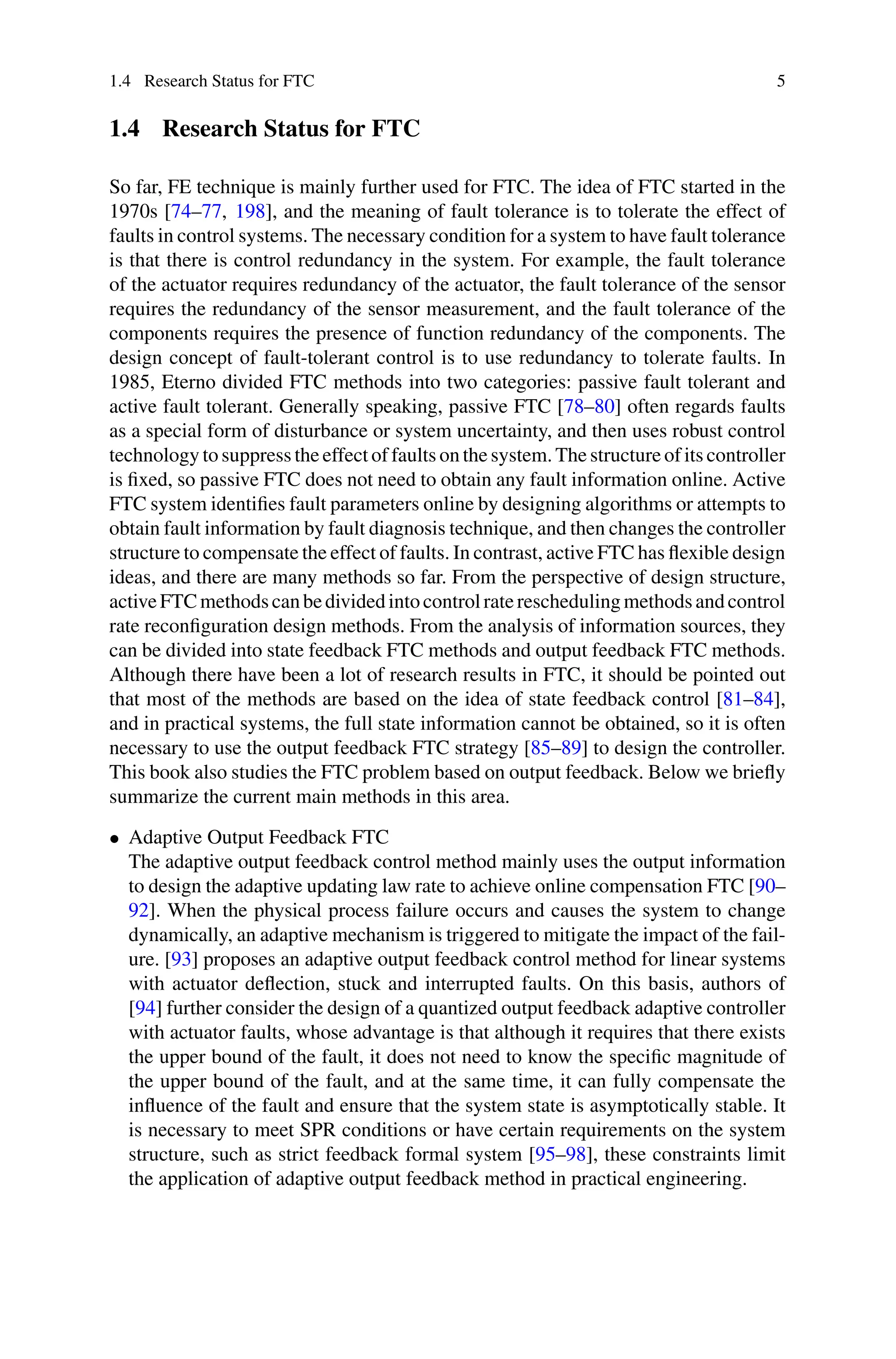 1.4 Research Status for FTC 5
1.4 Research Status for FTC
So far, FE technique is mainly further used for FTC. The idea of FTC started in the
1970s [74–77, 198], and the meaning of fault tolerance is to tolerate the effect of
faults in control systems. The necessary condition for a system to have fault tolerance
is that there is control redundancy in the system. For example, the fault tolerance
of the actuator requires redundancy of the actuator, the fault tolerance of the sensor
requires the redundancy of the sensor measurement, and the fault tolerance of the
components requires the presence of function redundancy of the components. The
design concept of fault-tolerant control is to use redundancy to tolerate faults. In
1985, Eterno divided FTC methods into two categories: passive fault tolerant and
active fault tolerant. Generally speaking, passive FTC [78–80] often regards faults
as a special form of disturbance or system uncertainty, and then uses robust control
technology to suppress the effect of faults on the system. The structure of its controller
is fixed, so passive FTC does not need to obtain any fault information online. Active
FTC system identifies fault parameters online by designing algorithms or attempts to
obtain fault information by fault diagnosis technique, and then changes the controller
structure to compensate the effect of faults. In contrast, active FTC has flexible design
ideas, and there are many methods so far. From the perspective of design structure,
activeFTCmethodscanbedividedintocontrolratereschedulingmethodsandcontrol
rate reconfiguration design methods. From the analysis of information sources, they
can be divided into state feedback FTC methods and output feedback FTC methods.
Although there have been a lot of research results in FTC, it should be pointed out
that most of the methods are based on the idea of state feedback control [81–84],
and in practical systems, the full state information cannot be obtained, so it is often
necessary to use the output feedback FTC strategy [85–89] to design the controller.
This book also studies the FTC problem based on output feedback. Below we briefly
summarize the current main methods in this area.
• Adaptive Output Feedback FTC
The adaptive output feedback control method mainly uses the output information
to design the adaptive updating law rate to achieve online compensation FTC [90–
92]. When the physical process failure occurs and causes the system to change
dynamically, an adaptive mechanism is triggered to mitigate the impact of the fail-
ure. [93] proposes an adaptive output feedback control method for linear systems
with actuator deflection, stuck and interrupted faults. On this basis, authors of
[94] further consider the design of a quantized output feedback adaptive controller
with actuator faults, whose advantage is that although it requires that there exists
the upper bound of the fault, it does not need to know the specific magnitude of
the upper bound of the fault, and at the same time, it can fully compensate the
influence of the fault and ensure that the system state is asymptotically stable. It
is necessary to meet SPR conditions or have certain requirements on the system
structure, such as strict feedback formal system [95–98], these constraints limit
the application of adaptive output feedback method in practical engineering.
 