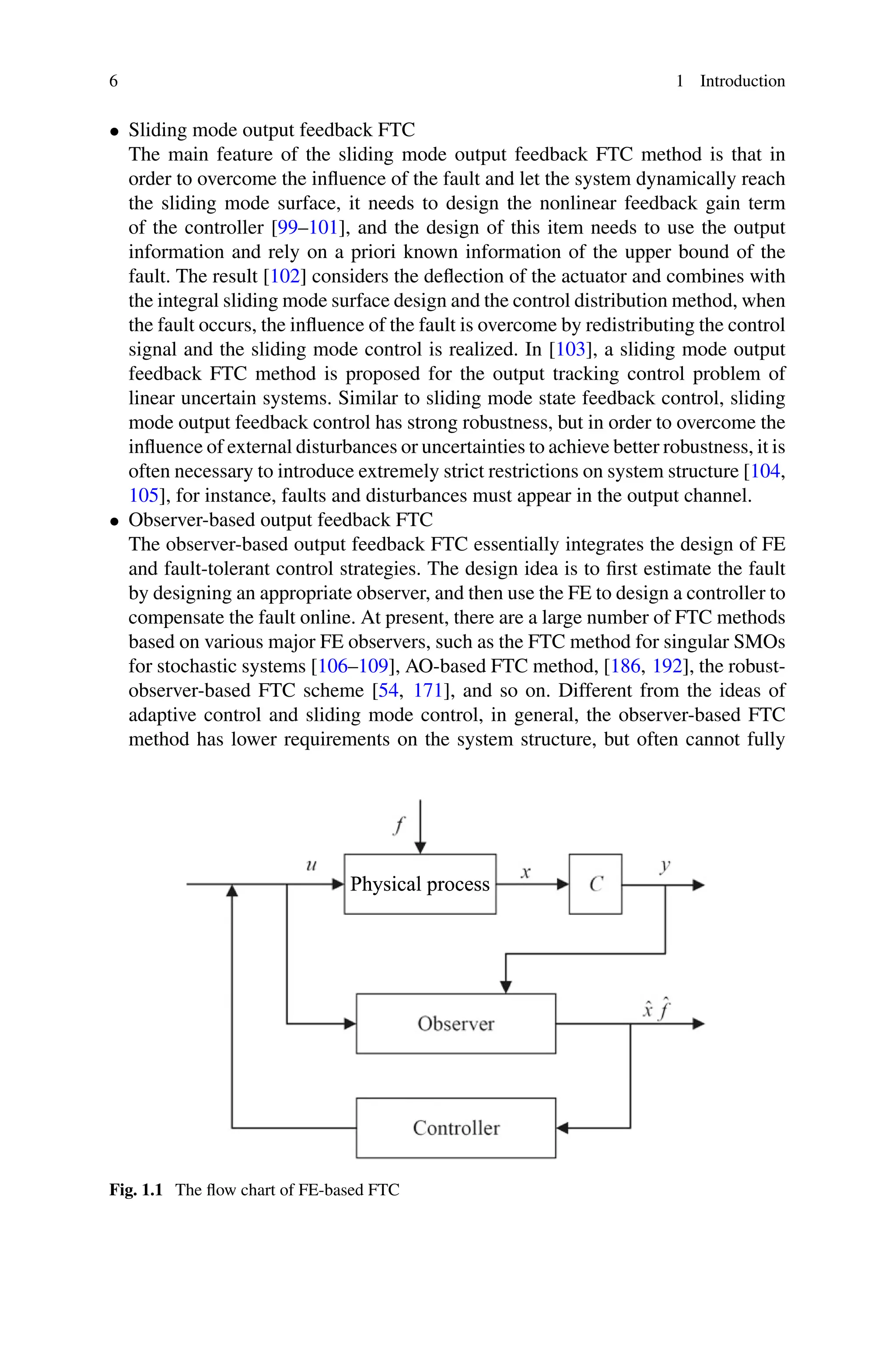 6 1 Introduction
• Sliding mode output feedback FTC
The main feature of the sliding mode output feedback FTC method is that in
order to overcome the influence of the fault and let the system dynamically reach
the sliding mode surface, it needs to design the nonlinear feedback gain term
of the controller [99–101], and the design of this item needs to use the output
information and rely on a priori known information of the upper bound of the
fault. The result [102] considers the deflection of the actuator and combines with
the integral sliding mode surface design and the control distribution method, when
the fault occurs, the influence of the fault is overcome by redistributing the control
signal and the sliding mode control is realized. In [103], a sliding mode output
feedback FTC method is proposed for the output tracking control problem of
linear uncertain systems. Similar to sliding mode state feedback control, sliding
mode output feedback control has strong robustness, but in order to overcome the
influence of external disturbances or uncertainties to achieve better robustness, it is
often necessary to introduce extremely strict restrictions on system structure [104,
105], for instance, faults and disturbances must appear in the output channel.
• Observer-based output feedback FTC
The observer-based output feedback FTC essentially integrates the design of FE
and fault-tolerant control strategies. The design idea is to first estimate the fault
by designing an appropriate observer, and then use the FE to design a controller to
compensate the fault online. At present, there are a large number of FTC methods
based on various major FE observers, such as the FTC method for singular SMOs
for stochastic systems [106–109], AO-based FTC method, [186, 192], the robust-
observer-based FTC scheme [54, 171], and so on. Different from the ideas of
adaptive control and sliding mode control, in general, the observer-based FTC
method has lower requirements on the system structure, but often cannot fully
Fig. 1.1 The flow chart of FE-based FTC
 