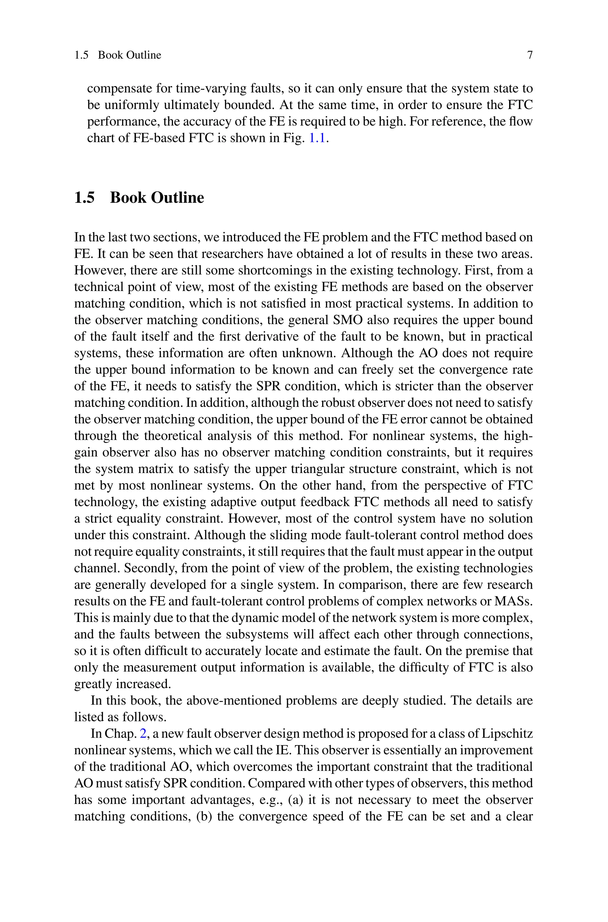 1.5 Book Outline 7
compensate for time-varying faults, so it can only ensure that the system state to
be uniformly ultimately bounded. At the same time, in order to ensure the FTC
performance, the accuracy of the FE is required to be high. For reference, the flow
chart of FE-based FTC is shown in Fig. 1.1.
1.5 Book Outline
In the last two sections, we introduced the FE problem and the FTC method based on
FE. It can be seen that researchers have obtained a lot of results in these two areas.
However, there are still some shortcomings in the existing technology. First, from a
technical point of view, most of the existing FE methods are based on the observer
matching condition, which is not satisfied in most practical systems. In addition to
the observer matching conditions, the general SMO also requires the upper bound
of the fault itself and the first derivative of the fault to be known, but in practical
systems, these information are often unknown. Although the AO does not require
the upper bound information to be known and can freely set the convergence rate
of the FE, it needs to satisfy the SPR condition, which is stricter than the observer
matching condition. In addition, although the robust observer does not need to satisfy
the observer matching condition, the upper bound of the FE error cannot be obtained
through the theoretical analysis of this method. For nonlinear systems, the high-
gain observer also has no observer matching condition constraints, but it requires
the system matrix to satisfy the upper triangular structure constraint, which is not
met by most nonlinear systems. On the other hand, from the perspective of FTC
technology, the existing adaptive output feedback FTC methods all need to satisfy
a strict equality constraint. However, most of the control system have no solution
under this constraint. Although the sliding mode fault-tolerant control method does
not require equality constraints, it still requires that the fault must appear in the output
channel. Secondly, from the point of view of the problem, the existing technologies
are generally developed for a single system. In comparison, there are few research
results on the FE and fault-tolerant control problems of complex networks or MASs.
This is mainly due to that the dynamic model of the network system is more complex,
and the faults between the subsystems will affect each other through connections,
so it is often difficult to accurately locate and estimate the fault. On the premise that
only the measurement output information is available, the difficulty of FTC is also
greatly increased.
In this book, the above-mentioned problems are deeply studied. The details are
listed as follows.
In Chap. 2, a new fault observer design method is proposed for a class of Lipschitz
nonlinear systems, which we call the IE. This observer is essentially an improvement
of the traditional AO, which overcomes the important constraint that the traditional
AO must satisfy SPR condition. Compared with other types of observers, this method
has some important advantages, e.g., (a) it is not necessary to meet the observer
matching conditions, (b) the convergence speed of the FE can be set and a clear
 