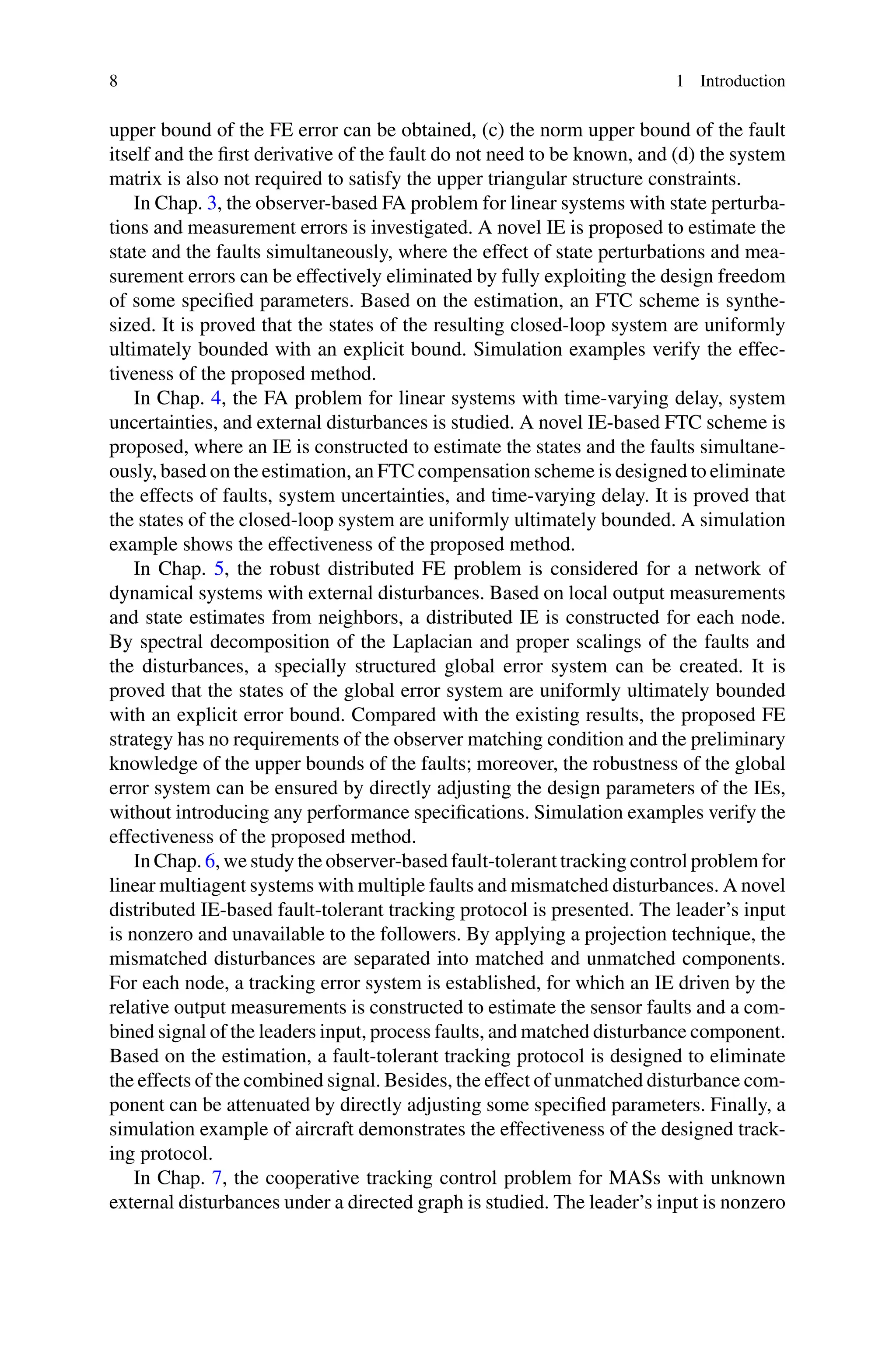 8 1 Introduction
upper bound of the FE error can be obtained, (c) the norm upper bound of the fault
itself and the first derivative of the fault do not need to be known, and (d) the system
matrix is also not required to satisfy the upper triangular structure constraints.
In Chap. 3, the observer-based FA problem for linear systems with state perturba-
tions and measurement errors is investigated. A novel IE is proposed to estimate the
state and the faults simultaneously, where the effect of state perturbations and mea-
surement errors can be effectively eliminated by fully exploiting the design freedom
of some specified parameters. Based on the estimation, an FTC scheme is synthe-
sized. It is proved that the states of the resulting closed-loop system are uniformly
ultimately bounded with an explicit bound. Simulation examples verify the effec-
tiveness of the proposed method.
In Chap. 4, the FA problem for linear systems with time-varying delay, system
uncertainties, and external disturbances is studied. A novel IE-based FTC scheme is
proposed, where an IE is constructed to estimate the states and the faults simultane-
ously, based on the estimation, an FTC compensation scheme is designed to eliminate
the effects of faults, system uncertainties, and time-varying delay. It is proved that
the states of the closed-loop system are uniformly ultimately bounded. A simulation
example shows the effectiveness of the proposed method.
In Chap. 5, the robust distributed FE problem is considered for a network of
dynamical systems with external disturbances. Based on local output measurements
and state estimates from neighbors, a distributed IE is constructed for each node.
By spectral decomposition of the Laplacian and proper scalings of the faults and
the disturbances, a specially structured global error system can be created. It is
proved that the states of the global error system are uniformly ultimately bounded
with an explicit error bound. Compared with the existing results, the proposed FE
strategy has no requirements of the observer matching condition and the preliminary
knowledge of the upper bounds of the faults; moreover, the robustness of the global
error system can be ensured by directly adjusting the design parameters of the IEs,
without introducing any performance specifications. Simulation examples verify the
effectiveness of the proposed method.
In Chap. 6, we study the observer-based fault-tolerant tracking control problem for
linear multiagent systems with multiple faults and mismatched disturbances. A novel
distributed IE-based fault-tolerant tracking protocol is presented. The leader’s input
is nonzero and unavailable to the followers. By applying a projection technique, the
mismatched disturbances are separated into matched and unmatched components.
For each node, a tracking error system is established, for which an IE driven by the
relative output measurements is constructed to estimate the sensor faults and a com-
bined signal of the leaders input, process faults, and matched disturbance component.
Based on the estimation, a fault-tolerant tracking protocol is designed to eliminate
the effects of the combined signal. Besides, the effect of unmatched disturbance com-
ponent can be attenuated by directly adjusting some specified parameters. Finally, a
simulation example of aircraft demonstrates the effectiveness of the designed track-
ing protocol.
In Chap. 7, the cooperative tracking control problem for MASs with unknown
external disturbances under a directed graph is studied. The leader’s input is nonzero
 
