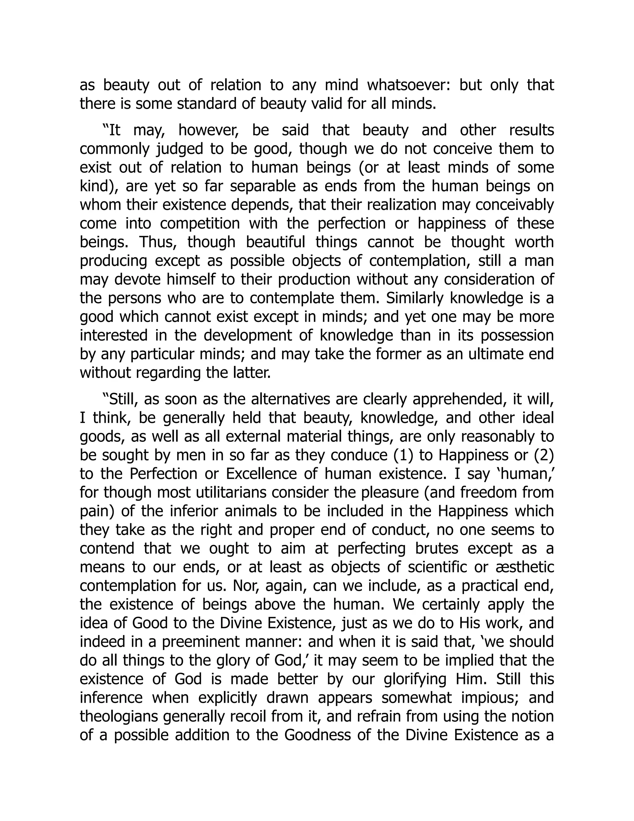 as beauty out of relation to any mind whatsoever: but only that
there is some standard of beauty valid for all minds.
“It may, however, be said that beauty and other results
commonly judged to be good, though we do not conceive them to
exist out of relation to human beings (or at least minds of some
kind), are yet so far separable as ends from the human beings on
whom their existence depends, that their realization may conceivably
come into competition with the perfection or happiness of these
beings. Thus, though beautiful things cannot be thought worth
producing except as possible objects of contemplation, still a man
may devote himself to their production without any consideration of
the persons who are to contemplate them. Similarly knowledge is a
good which cannot exist except in minds; and yet one may be more
interested in the development of knowledge than in its possession
by any particular minds; and may take the former as an ultimate end
without regarding the latter.
“Still, as soon as the alternatives are clearly apprehended, it will,
I think, be generally held that beauty, knowledge, and other ideal
goods, as well as all external material things, are only reasonably to
be sought by men in so far as they conduce (1) to Happiness or (2)
to the Perfection or Excellence of human existence. I say ‘human,’
for though most utilitarians consider the pleasure (and freedom from
pain) of the inferior animals to be included in the Happiness which
they take as the right and proper end of conduct, no one seems to
contend that we ought to aim at perfecting brutes except as a
means to our ends, or at least as objects of scientific or æsthetic
contemplation for us. Nor, again, can we include, as a practical end,
the existence of beings above the human. We certainly apply the
idea of Good to the Divine Existence, just as we do to His work, and
indeed in a preeminent manner: and when it is said that, ‘we should
do all things to the glory of God,’ it may seem to be implied that the
existence of God is made better by our glorifying Him. Still this
inference when explicitly drawn appears somewhat impious; and
theologians generally recoil from it, and refrain from using the notion
of a possible addition to the Goodness of the Divine Existence as a
 