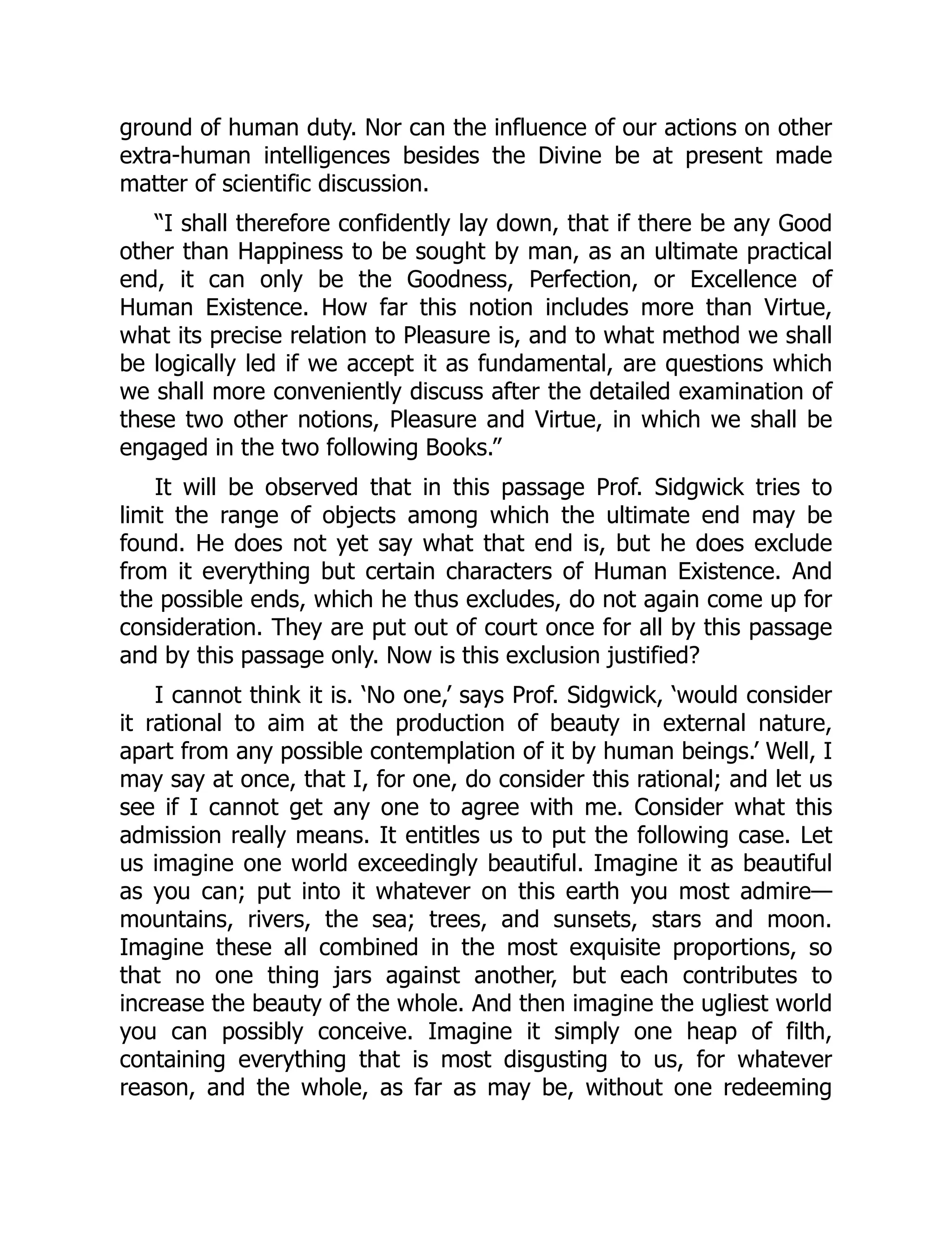 ground of human duty. Nor can the influence of our actions on other
extra-human intelligences besides the Divine be at present made
matter of scientific discussion.
“I shall therefore confidently lay down, that if there be any Good
other than Happiness to be sought by man, as an ultimate practical
end, it can only be the Goodness, Perfection, or Excellence of
Human Existence. How far this notion includes more than Virtue,
what its precise relation to Pleasure is, and to what method we shall
be logically led if we accept it as fundamental, are questions which
we shall more conveniently discuss after the detailed examination of
these two other notions, Pleasure and Virtue, in which we shall be
engaged in the two following Books.”
It will be observed that in this passage Prof. Sidgwick tries to
limit the range of objects among which the ultimate end may be
found. He does not yet say what that end is, but he does exclude
from it everything but certain characters of Human Existence. And
the possible ends, which he thus excludes, do not again come up for
consideration. They are put out of court once for all by this passage
and by this passage only. Now is this exclusion justified?
I cannot think it is. ‘No one,’ says Prof. Sidgwick, ‘would consider
it rational to aim at the production of beauty in external nature,
apart from any possible contemplation of it by human beings.’ Well, I
may say at once, that I, for one, do consider this rational; and let us
see if I cannot get any one to agree with me. Consider what this
admission really means. It entitles us to put the following case. Let
us imagine one world exceedingly beautiful. Imagine it as beautiful
as you can; put into it whatever on this earth you most admire—
mountains, rivers, the sea; trees, and sunsets, stars and moon.
Imagine these all combined in the most exquisite proportions, so
that no one thing jars against another, but each contributes to
increase the beauty of the whole. And then imagine the ugliest world
you can possibly conceive. Imagine it simply one heap of filth,
containing everything that is most disgusting to us, for whatever
reason, and the whole, as far as may be, without one redeeming
 