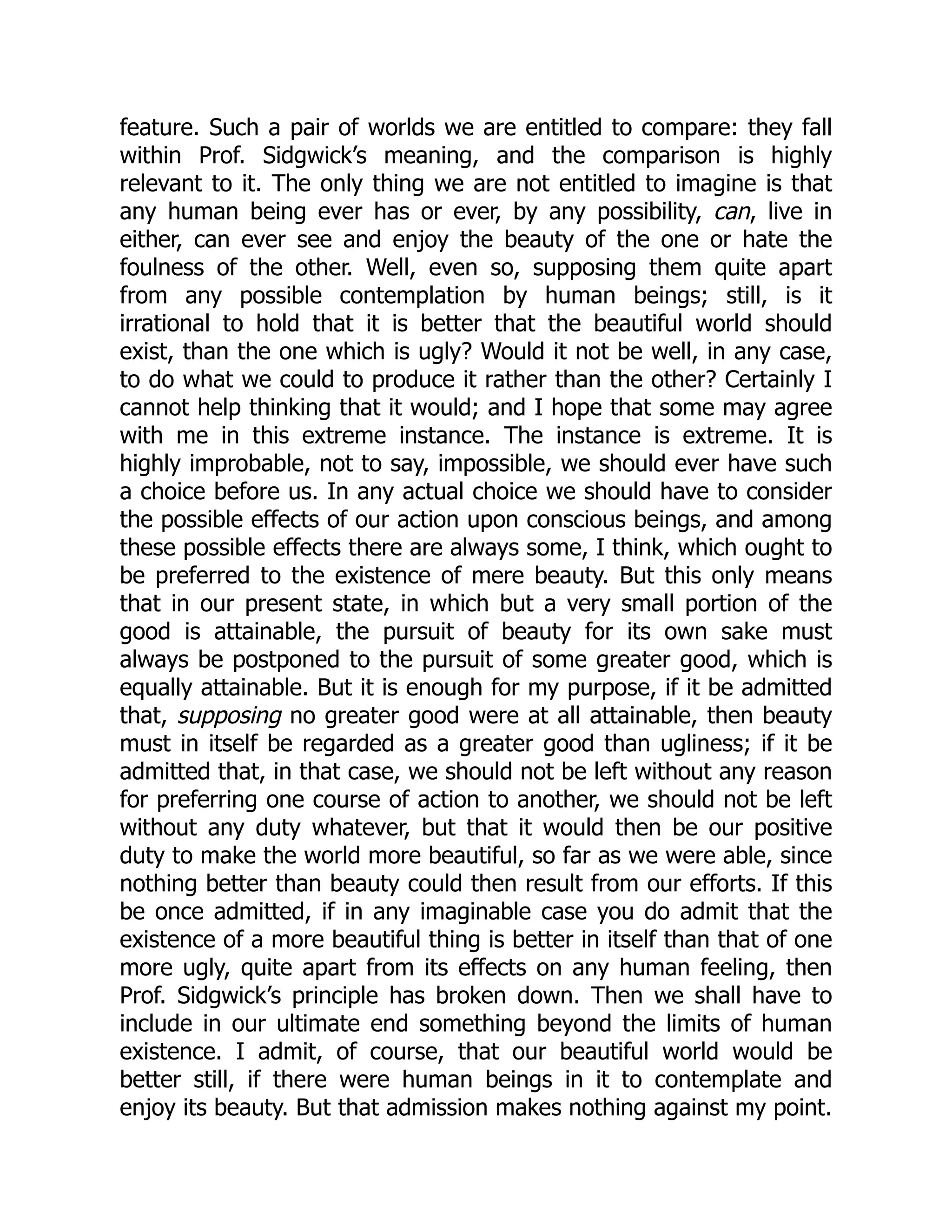feature. Such a pair of worlds we are entitled to compare: they fall
within Prof. Sidgwick’s meaning, and the comparison is highly
relevant to it. The only thing we are not entitled to imagine is that
any human being ever has or ever, by any possibility, can, live in
either, can ever see and enjoy the beauty of the one or hate the
foulness of the other. Well, even so, supposing them quite apart
from any possible contemplation by human beings; still, is it
irrational to hold that it is better that the beautiful world should
exist, than the one which is ugly? Would it not be well, in any case,
to do what we could to produce it rather than the other? Certainly I
cannot help thinking that it would; and I hope that some may agree
with me in this extreme instance. The instance is extreme. It is
highly improbable, not to say, impossible, we should ever have such
a choice before us. In any actual choice we should have to consider
the possible effects of our action upon conscious beings, and among
these possible effects there are always some, I think, which ought to
be preferred to the existence of mere beauty. But this only means
that in our present state, in which but a very small portion of the
good is attainable, the pursuit of beauty for its own sake must
always be postponed to the pursuit of some greater good, which is
equally attainable. But it is enough for my purpose, if it be admitted
that, supposing no greater good were at all attainable, then beauty
must in itself be regarded as a greater good than ugliness; if it be
admitted that, in that case, we should not be left without any reason
for preferring one course of action to another, we should not be left
without any duty whatever, but that it would then be our positive
duty to make the world more beautiful, so far as we were able, since
nothing better than beauty could then result from our efforts. If this
be once admitted, if in any imaginable case you do admit that the
existence of a more beautiful thing is better in itself than that of one
more ugly, quite apart from its effects on any human feeling, then
Prof. Sidgwick’s principle has broken down. Then we shall have to
include in our ultimate end something beyond the limits of human
existence. I admit, of course, that our beautiful world would be
better still, if there were human beings in it to contemplate and
enjoy its beauty. But that admission makes nothing against my point.
 