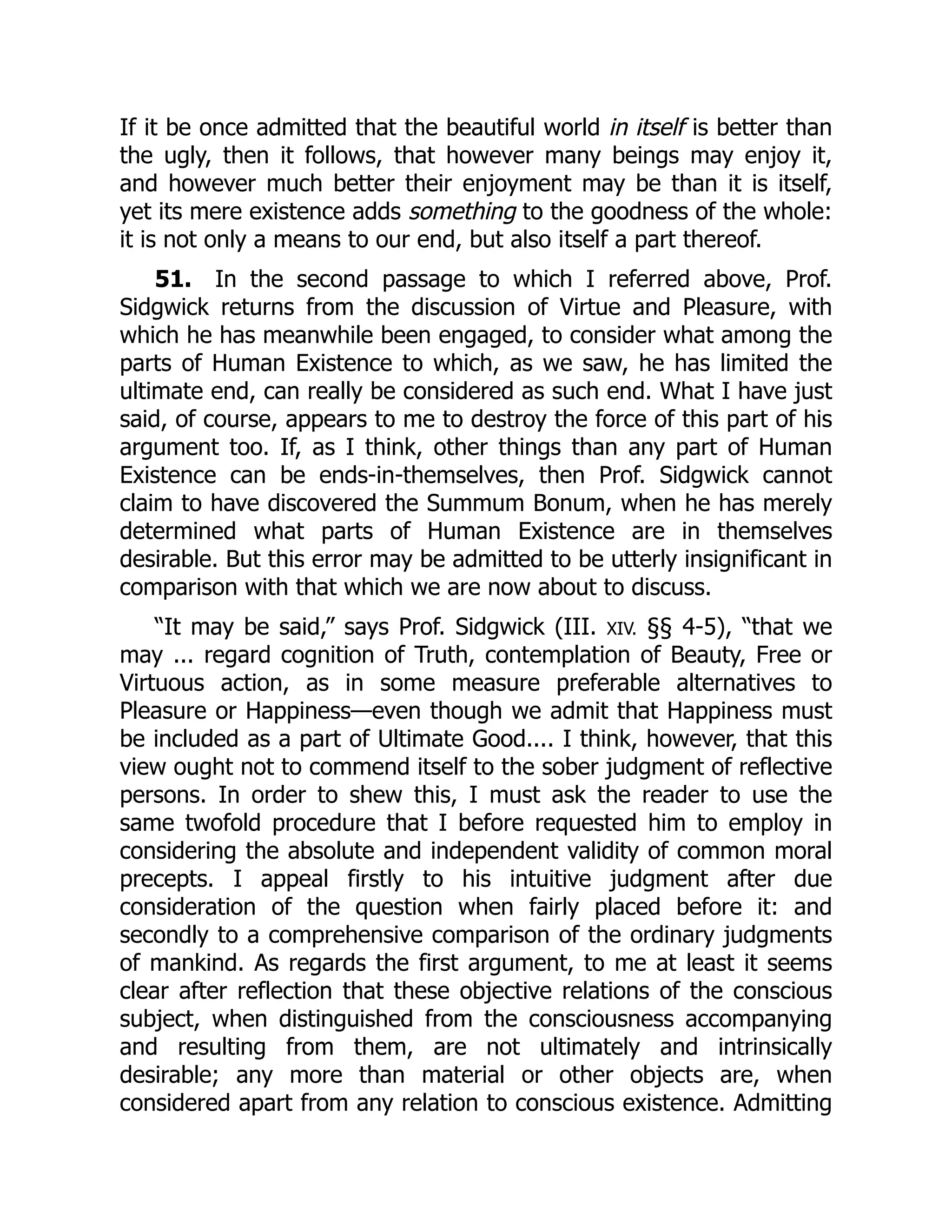 If it be once admitted that the beautiful world in itself is better than
the ugly, then it follows, that however many beings may enjoy it,
and however much better their enjoyment may be than it is itself,
yet its mere existence adds something to the goodness of the whole:
it is not only a means to our end, but also itself a part thereof.
51. In the second passage to which I referred above, Prof.
Sidgwick returns from the discussion of Virtue and Pleasure, with
which he has meanwhile been engaged, to consider what among the
parts of Human Existence to which, as we saw, he has limited the
ultimate end, can really be considered as such end. What I have just
said, of course, appears to me to destroy the force of this part of his
argument too. If, as I think, other things than any part of Human
Existence can be ends-in-themselves, then Prof. Sidgwick cannot
claim to have discovered the Summum Bonum, when he has merely
determined what parts of Human Existence are in themselves
desirable. But this error may be admitted to be utterly insignificant in
comparison with that which we are now about to discuss.
“It may be said,” says Prof. Sidgwick (III. XIV. §§ 4-5), “that we
may ... regard cognition of Truth, contemplation of Beauty, Free or
Virtuous action, as in some measure preferable alternatives to
Pleasure or Happiness—even though we admit that Happiness must
be included as a part of Ultimate Good.... I think, however, that this
view ought not to commend itself to the sober judgment of reflective
persons. In order to shew this, I must ask the reader to use the
same twofold procedure that I before requested him to employ in
considering the absolute and independent validity of common moral
precepts. I appeal firstly to his intuitive judgment after due
consideration of the question when fairly placed before it: and
secondly to a comprehensive comparison of the ordinary judgments
of mankind. As regards the first argument, to me at least it seems
clear after reflection that these objective relations of the conscious
subject, when distinguished from the consciousness accompanying
and resulting from them, are not ultimately and intrinsically
desirable; any more than material or other objects are, when
considered apart from any relation to conscious existence. Admitting
 