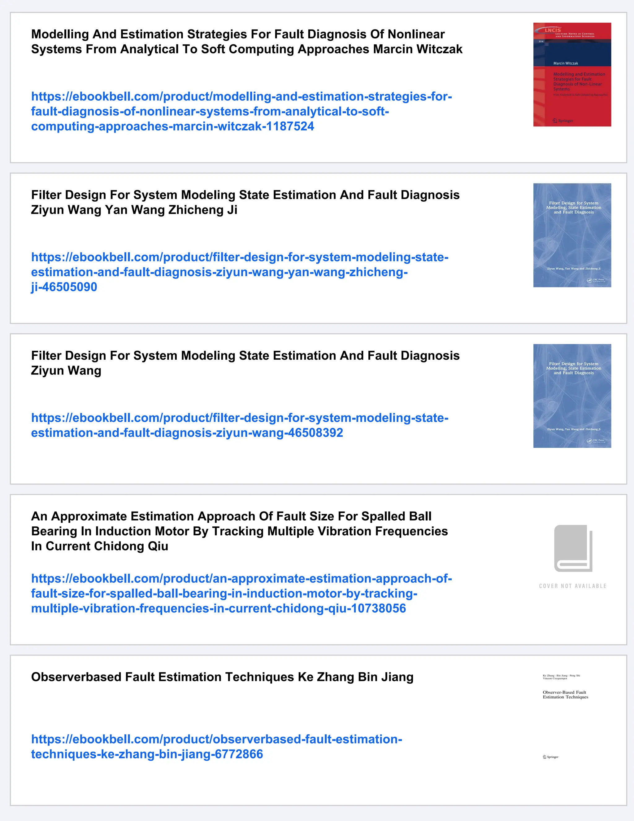 Modelling And Estimation Strategies For Fault Diagnosis Of Nonlinear
Systems From Analytical To Soft Computing Approaches Marcin Witczak
https://ebookbell.com/product/modelling-and-estimation-strategies-for-
fault-diagnosis-of-nonlinear-systems-from-analytical-to-soft-
computing-approaches-marcin-witczak-1187524
Filter Design For System Modeling State Estimation And Fault Diagnosis
Ziyun Wang Yan Wang Zhicheng Ji
https://ebookbell.com/product/filter-design-for-system-modeling-state-
estimation-and-fault-diagnosis-ziyun-wang-yan-wang-zhicheng-
ji-46505090
Filter Design For System Modeling State Estimation And Fault Diagnosis
Ziyun Wang
https://ebookbell.com/product/filter-design-for-system-modeling-state-
estimation-and-fault-diagnosis-ziyun-wang-46508392
An Approximate Estimation Approach Of Fault Size For Spalled Ball
Bearing In Induction Motor By Tracking Multiple Vibration Frequencies
In Current Chidong Qiu
https://ebookbell.com/product/an-approximate-estimation-approach-of-
fault-size-for-spalled-ball-bearing-in-induction-motor-by-tracking-
multiple-vibration-frequencies-in-current-chidong-qiu-10738056
Observerbased Fault Estimation Techniques Ke Zhang Bin Jiang
https://ebookbell.com/product/observerbased-fault-estimation-
techniques-ke-zhang-bin-jiang-6772866
 