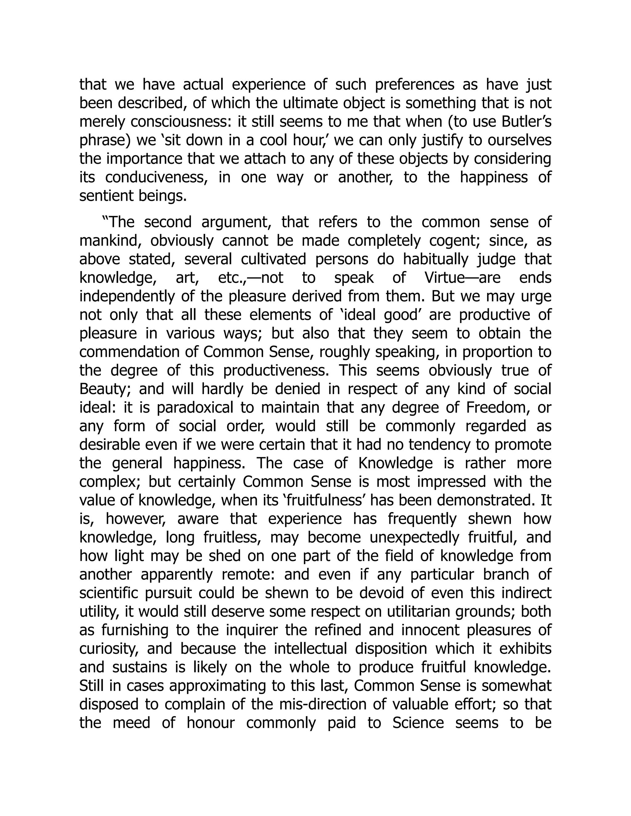 that we have actual experience of such preferences as have just
been described, of which the ultimate object is something that is not
merely consciousness: it still seems to me that when (to use Butler’s
phrase) we ‘sit down in a cool hour,’ we can only justify to ourselves
the importance that we attach to any of these objects by considering
its conduciveness, in one way or another, to the happiness of
sentient beings.
“The second argument, that refers to the common sense of
mankind, obviously cannot be made completely cogent; since, as
above stated, several cultivated persons do habitually judge that
knowledge, art, etc.,—not to speak of Virtue—are ends
independently of the pleasure derived from them. But we may urge
not only that all these elements of ‘ideal good’ are productive of
pleasure in various ways; but also that they seem to obtain the
commendation of Common Sense, roughly speaking, in proportion to
the degree of this productiveness. This seems obviously true of
Beauty; and will hardly be denied in respect of any kind of social
ideal: it is paradoxical to maintain that any degree of Freedom, or
any form of social order, would still be commonly regarded as
desirable even if we were certain that it had no tendency to promote
the general happiness. The case of Knowledge is rather more
complex; but certainly Common Sense is most impressed with the
value of knowledge, when its ‘fruitfulness’ has been demonstrated. It
is, however, aware that experience has frequently shewn how
knowledge, long fruitless, may become unexpectedly fruitful, and
how light may be shed on one part of the field of knowledge from
another apparently remote: and even if any particular branch of
scientific pursuit could be shewn to be devoid of even this indirect
utility, it would still deserve some respect on utilitarian grounds; both
as furnishing to the inquirer the refined and innocent pleasures of
curiosity, and because the intellectual disposition which it exhibits
and sustains is likely on the whole to produce fruitful knowledge.
Still in cases approximating to this last, Common Sense is somewhat
disposed to complain of the mis-direction of valuable effort; so that
the meed of honour commonly paid to Science seems to be
 