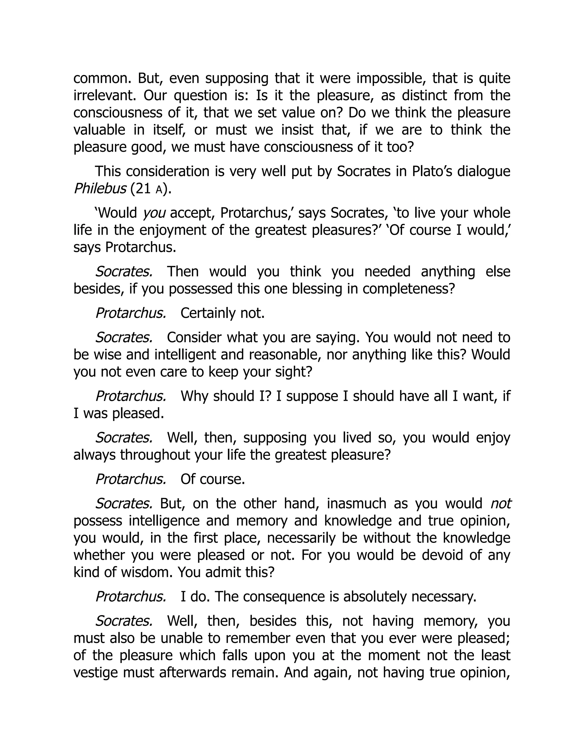 common. But, even supposing that it were impossible, that is quite
irrelevant. Our question is: Is it the pleasure, as distinct from the
consciousness of it, that we set value on? Do we think the pleasure
valuable in itself, or must we insist that, if we are to think the
pleasure good, we must have consciousness of it too?
This consideration is very well put by Socrates in Plato’s dialogue
Philebus (21 A).
‘Would you accept, Protarchus,’ says Socrates, ‘to live your whole
life in the enjoyment of the greatest pleasures?’ ‘Of course I would,’
says Protarchus.
Socrates. Then would you think you needed anything else
besides, if you possessed this one blessing in completeness?
Protarchus. Certainly not.
Socrates. Consider what you are saying. You would not need to
be wise and intelligent and reasonable, nor anything like this? Would
you not even care to keep your sight?
Protarchus. Why should I? I suppose I should have all I want, if
I was pleased.
Socrates. Well, then, supposing you lived so, you would enjoy
always throughout your life the greatest pleasure?
Protarchus. Of course.
Socrates. But, on the other hand, inasmuch as you would not
possess intelligence and memory and knowledge and true opinion,
you would, in the first place, necessarily be without the knowledge
whether you were pleased or not. For you would be devoid of any
kind of wisdom. You admit this?
Protarchus. I do. The consequence is absolutely necessary.
Socrates. Well, then, besides this, not having memory, you
must also be unable to remember even that you ever were pleased;
of the pleasure which falls upon you at the moment not the least
vestige must afterwards remain. And again, not having true opinion,
 