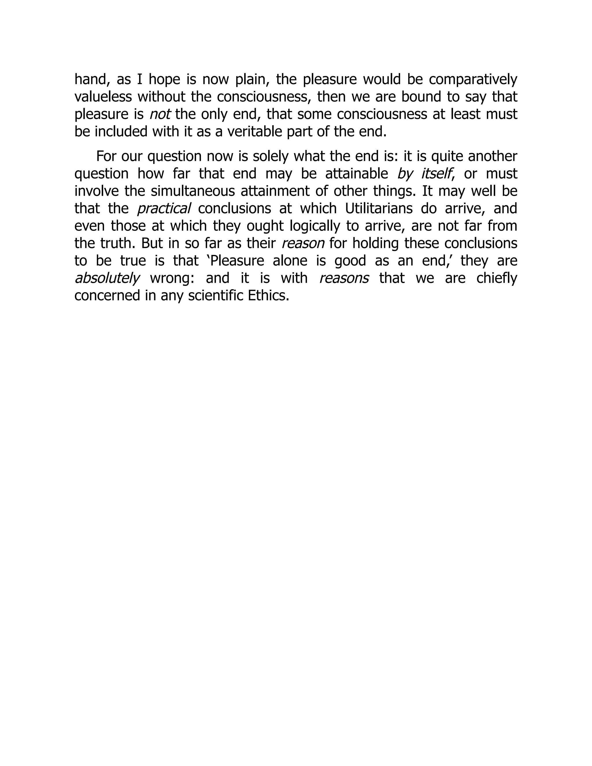 hand, as I hope is now plain, the pleasure would be comparatively
valueless without the consciousness, then we are bound to say that
pleasure is not the only end, that some consciousness at least must
be included with it as a veritable part of the end.
For our question now is solely what the end is: it is quite another
question how far that end may be attainable by itself, or must
involve the simultaneous attainment of other things. It may well be
that the practical conclusions at which Utilitarians do arrive, and
even those at which they ought logically to arrive, are not far from
the truth. But in so far as their reason for holding these conclusions
to be true is that ‘Pleasure alone is good as an end,’ they are
absolutely wrong: and it is with reasons that we are chiefly
concerned in any scientific Ethics.
 