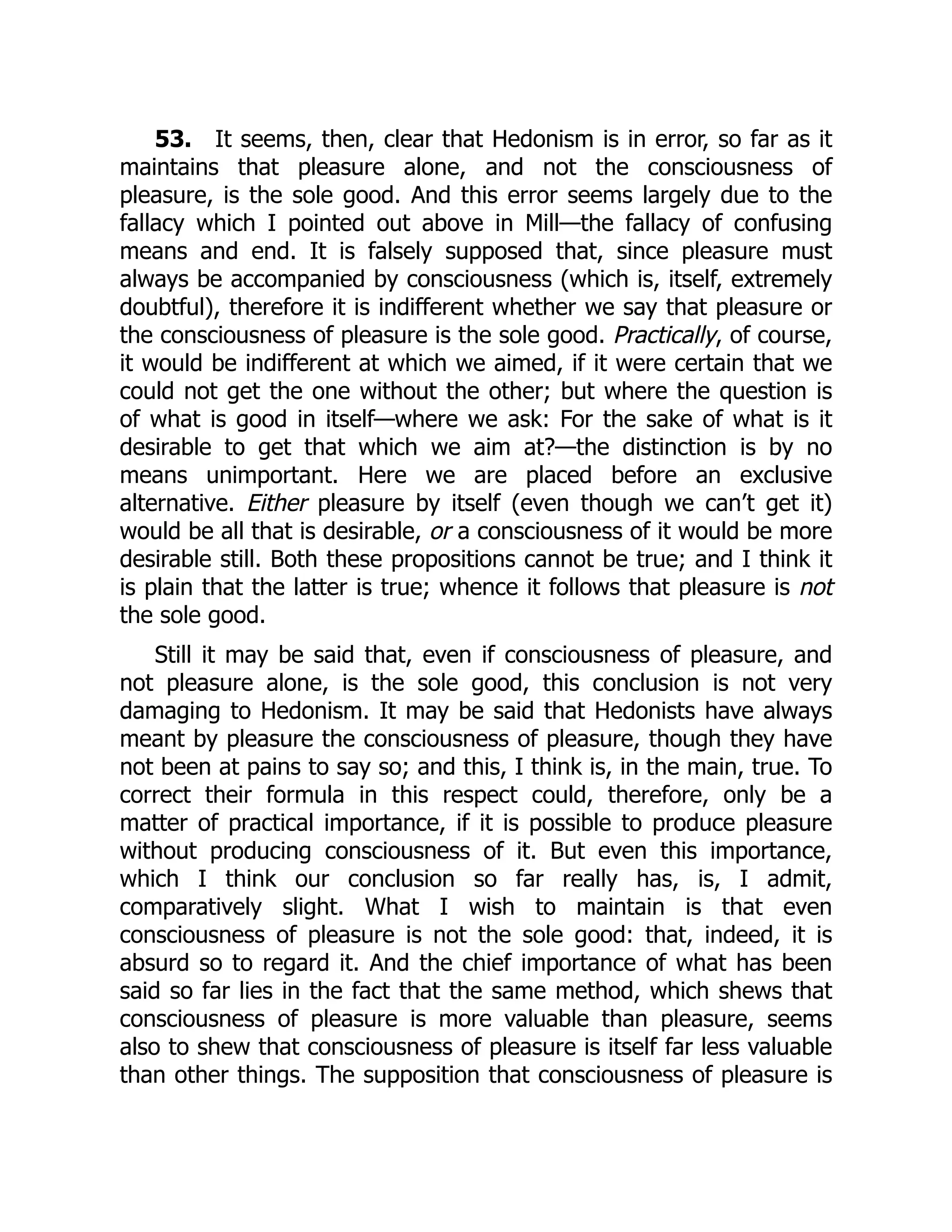 53. It seems, then, clear that Hedonism is in error, so far as it
maintains that pleasure alone, and not the consciousness of
pleasure, is the sole good. And this error seems largely due to the
fallacy which I pointed out above in Mill—the fallacy of confusing
means and end. It is falsely supposed that, since pleasure must
always be accompanied by consciousness (which is, itself, extremely
doubtful), therefore it is indifferent whether we say that pleasure or
the consciousness of pleasure is the sole good. Practically, of course,
it would be indifferent at which we aimed, if it were certain that we
could not get the one without the other; but where the question is
of what is good in itself—where we ask: For the sake of what is it
desirable to get that which we aim at?—the distinction is by no
means unimportant. Here we are placed before an exclusive
alternative. Either pleasure by itself (even though we can’t get it)
would be all that is desirable, or a consciousness of it would be more
desirable still. Both these propositions cannot be true; and I think it
is plain that the latter is true; whence it follows that pleasure is not
the sole good.
Still it may be said that, even if consciousness of pleasure, and
not pleasure alone, is the sole good, this conclusion is not very
damaging to Hedonism. It may be said that Hedonists have always
meant by pleasure the consciousness of pleasure, though they have
not been at pains to say so; and this, I think is, in the main, true. To
correct their formula in this respect could, therefore, only be a
matter of practical importance, if it is possible to produce pleasure
without producing consciousness of it. But even this importance,
which I think our conclusion so far really has, is, I admit,
comparatively slight. What I wish to maintain is that even
consciousness of pleasure is not the sole good: that, indeed, it is
absurd so to regard it. And the chief importance of what has been
said so far lies in the fact that the same method, which shews that
consciousness of pleasure is more valuable than pleasure, seems
also to shew that consciousness of pleasure is itself far less valuable
than other things. The supposition that consciousness of pleasure is
 