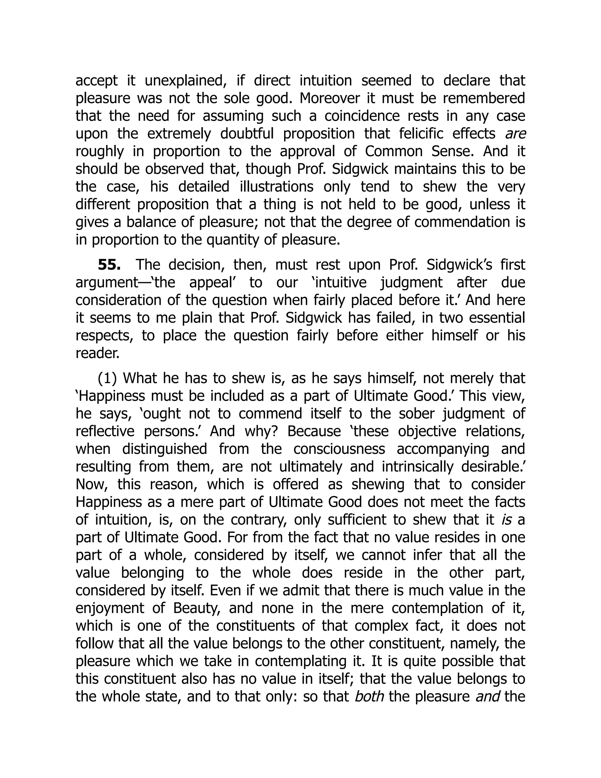 accept it unexplained, if direct intuition seemed to declare that
pleasure was not the sole good. Moreover it must be remembered
that the need for assuming such a coincidence rests in any case
upon the extremely doubtful proposition that felicific effects are
roughly in proportion to the approval of Common Sense. And it
should be observed that, though Prof. Sidgwick maintains this to be
the case, his detailed illustrations only tend to shew the very
different proposition that a thing is not held to be good, unless it
gives a balance of pleasure; not that the degree of commendation is
in proportion to the quantity of pleasure.
55. The decision, then, must rest upon Prof. Sidgwick’s first
argument—‘the appeal’ to our ‘intuitive judgment after due
consideration of the question when fairly placed before it.’ And here
it seems to me plain that Prof. Sidgwick has failed, in two essential
respects, to place the question fairly before either himself or his
reader.
(1) What he has to shew is, as he says himself, not merely that
‘Happiness must be included as a part of Ultimate Good.’ This view,
he says, ‘ought not to commend itself to the sober judgment of
reflective persons.’ And why? Because ‘these objective relations,
when distinguished from the consciousness accompanying and
resulting from them, are not ultimately and intrinsically desirable.’
Now, this reason, which is offered as shewing that to consider
Happiness as a mere part of Ultimate Good does not meet the facts
of intuition, is, on the contrary, only sufficient to shew that it is a
part of Ultimate Good. For from the fact that no value resides in one
part of a whole, considered by itself, we cannot infer that all the
value belonging to the whole does reside in the other part,
considered by itself. Even if we admit that there is much value in the
enjoyment of Beauty, and none in the mere contemplation of it,
which is one of the constituents of that complex fact, it does not
follow that all the value belongs to the other constituent, namely, the
pleasure which we take in contemplating it. It is quite possible that
this constituent also has no value in itself; that the value belongs to
the whole state, and to that only: so that both the pleasure and the
 
