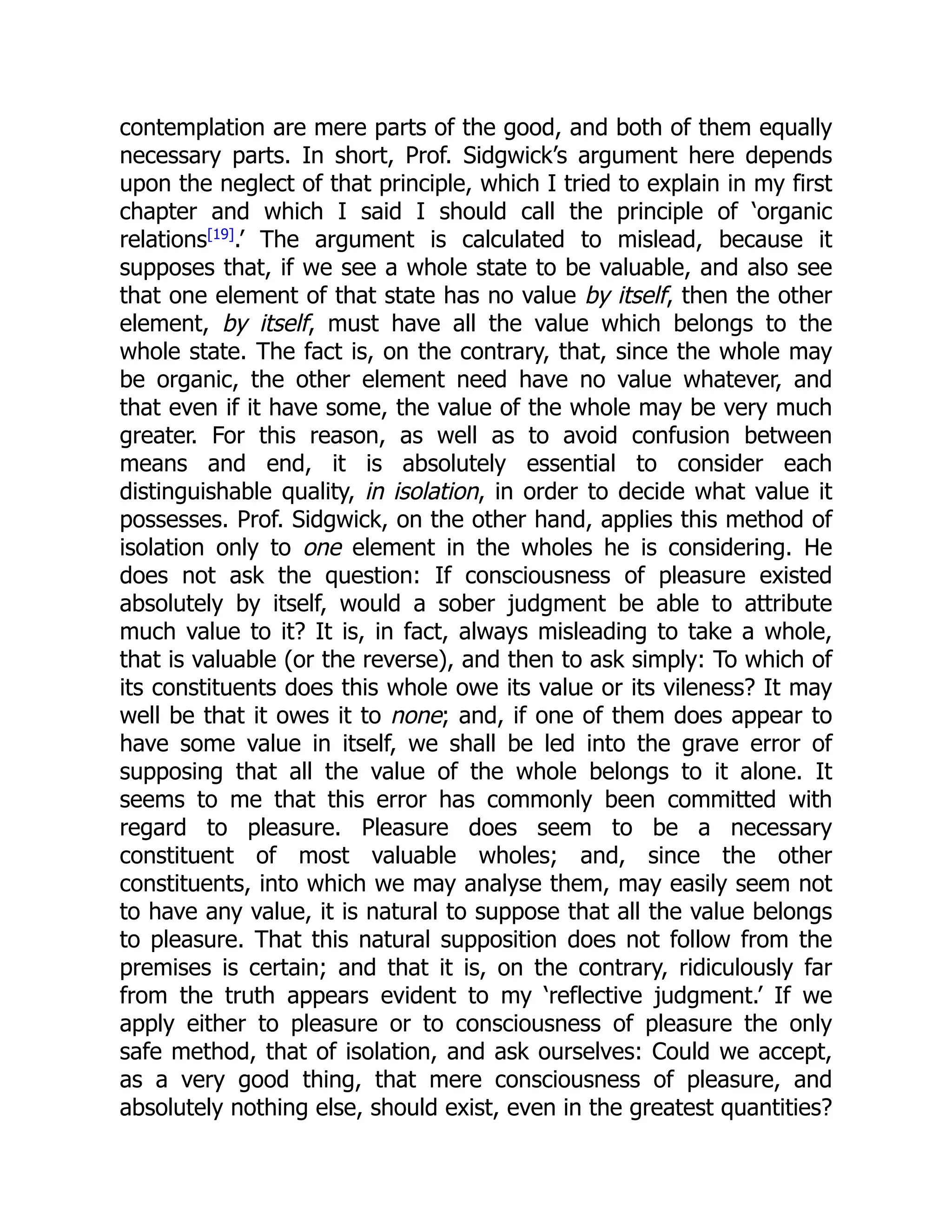 contemplation are mere parts of the good, and both of them equally
necessary parts. In short, Prof. Sidgwick’s argument here depends
upon the neglect of that principle, which I tried to explain in my first
chapter and which I said I should call the principle of ‘organic
relations[19]
.’ The argument is calculated to mislead, because it
supposes that, if we see a whole state to be valuable, and also see
that one element of that state has no value by itself, then the other
element, by itself, must have all the value which belongs to the
whole state. The fact is, on the contrary, that, since the whole may
be organic, the other element need have no value whatever, and
that even if it have some, the value of the whole may be very much
greater. For this reason, as well as to avoid confusion between
means and end, it is absolutely essential to consider each
distinguishable quality, in isolation, in order to decide what value it
possesses. Prof. Sidgwick, on the other hand, applies this method of
isolation only to one element in the wholes he is considering. He
does not ask the question: If consciousness of pleasure existed
absolutely by itself, would a sober judgment be able to attribute
much value to it? It is, in fact, always misleading to take a whole,
that is valuable (or the reverse), and then to ask simply: To which of
its constituents does this whole owe its value or its vileness? It may
well be that it owes it to none; and, if one of them does appear to
have some value in itself, we shall be led into the grave error of
supposing that all the value of the whole belongs to it alone. It
seems to me that this error has commonly been committed with
regard to pleasure. Pleasure does seem to be a necessary
constituent of most valuable wholes; and, since the other
constituents, into which we may analyse them, may easily seem not
to have any value, it is natural to suppose that all the value belongs
to pleasure. That this natural supposition does not follow from the
premises is certain; and that it is, on the contrary, ridiculously far
from the truth appears evident to my ‘reflective judgment.’ If we
apply either to pleasure or to consciousness of pleasure the only
safe method, that of isolation, and ask ourselves: Could we accept,
as a very good thing, that mere consciousness of pleasure, and
absolutely nothing else, should exist, even in the greatest quantities?
 