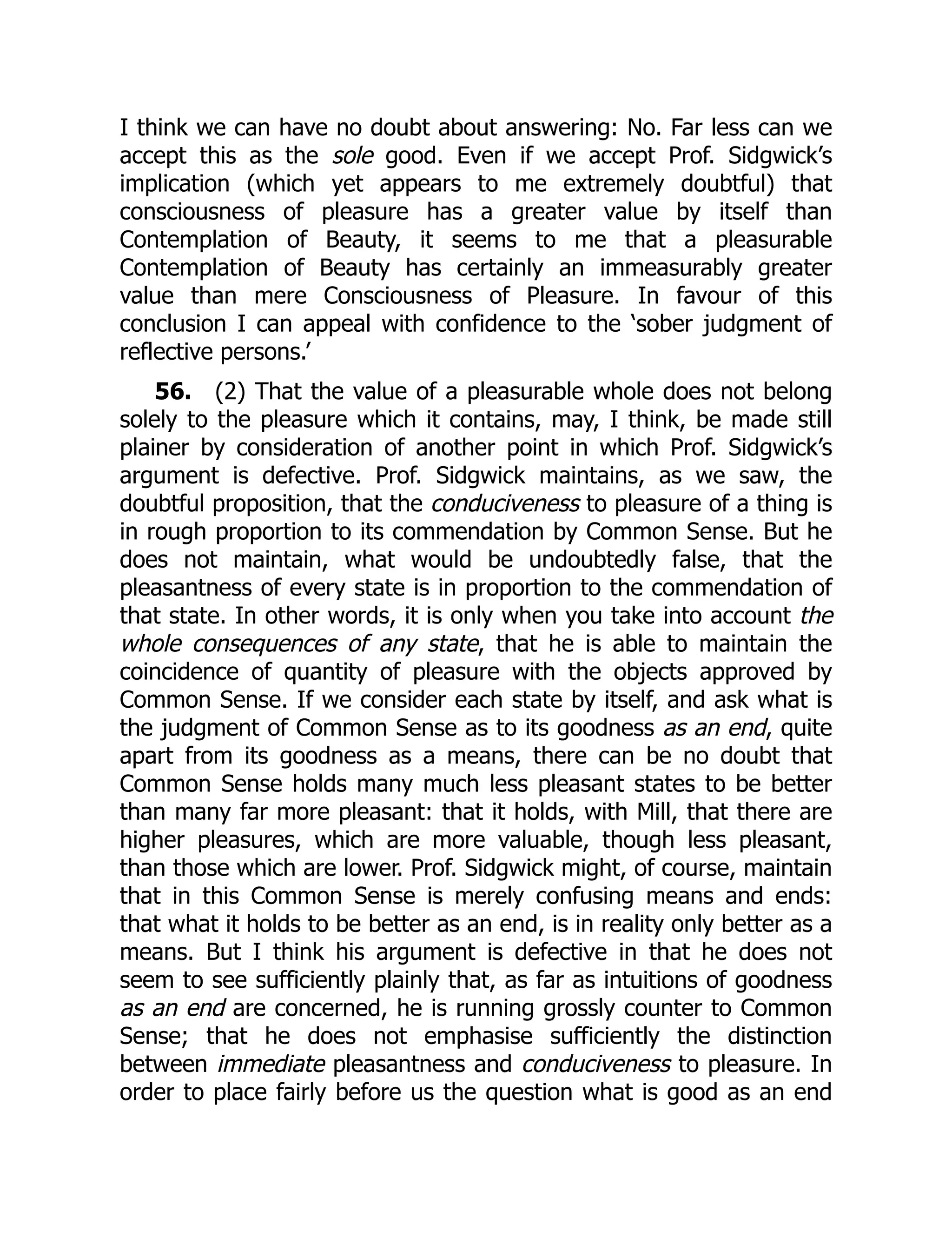 I think we can have no doubt about answering: No. Far less can we
accept this as the sole good. Even if we accept Prof. Sidgwick’s
implication (which yet appears to me extremely doubtful) that
consciousness of pleasure has a greater value by itself than
Contemplation of Beauty, it seems to me that a pleasurable
Contemplation of Beauty has certainly an immeasurably greater
value than mere Consciousness of Pleasure. In favour of this
conclusion I can appeal with confidence to the ‘sober judgment of
reflective persons.’
56. (2) That the value of a pleasurable whole does not belong
solely to the pleasure which it contains, may, I think, be made still
plainer by consideration of another point in which Prof. Sidgwick’s
argument is defective. Prof. Sidgwick maintains, as we saw, the
doubtful proposition, that the conduciveness to pleasure of a thing is
in rough proportion to its commendation by Common Sense. But he
does not maintain, what would be undoubtedly false, that the
pleasantness of every state is in proportion to the commendation of
that state. In other words, it is only when you take into account the
whole consequences of any state, that he is able to maintain the
coincidence of quantity of pleasure with the objects approved by
Common Sense. If we consider each state by itself, and ask what is
the judgment of Common Sense as to its goodness as an end, quite
apart from its goodness as a means, there can be no doubt that
Common Sense holds many much less pleasant states to be better
than many far more pleasant: that it holds, with Mill, that there are
higher pleasures, which are more valuable, though less pleasant,
than those which are lower. Prof. Sidgwick might, of course, maintain
that in this Common Sense is merely confusing means and ends:
that what it holds to be better as an end, is in reality only better as a
means. But I think his argument is defective in that he does not
seem to see sufficiently plainly that, as far as intuitions of goodness
as an end are concerned, he is running grossly counter to Common
Sense; that he does not emphasise sufficiently the distinction
between immediate pleasantness and conduciveness to pleasure. In
order to place fairly before us the question what is good as an end
 
