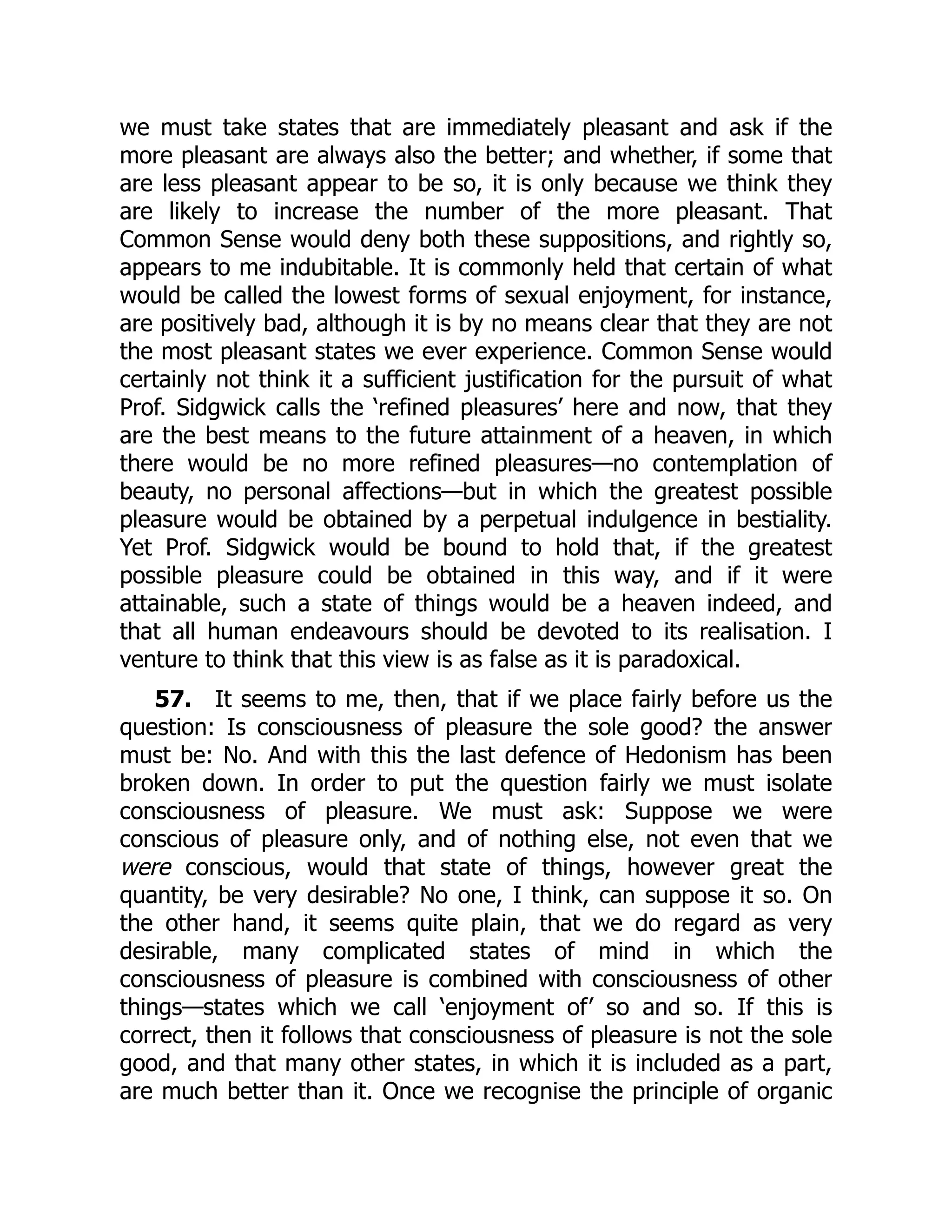 we must take states that are immediately pleasant and ask if the
more pleasant are always also the better; and whether, if some that
are less pleasant appear to be so, it is only because we think they
are likely to increase the number of the more pleasant. That
Common Sense would deny both these suppositions, and rightly so,
appears to me indubitable. It is commonly held that certain of what
would be called the lowest forms of sexual enjoyment, for instance,
are positively bad, although it is by no means clear that they are not
the most pleasant states we ever experience. Common Sense would
certainly not think it a sufficient justification for the pursuit of what
Prof. Sidgwick calls the ‘refined pleasures’ here and now, that they
are the best means to the future attainment of a heaven, in which
there would be no more refined pleasures—no contemplation of
beauty, no personal affections—but in which the greatest possible
pleasure would be obtained by a perpetual indulgence in bestiality.
Yet Prof. Sidgwick would be bound to hold that, if the greatest
possible pleasure could be obtained in this way, and if it were
attainable, such a state of things would be a heaven indeed, and
that all human endeavours should be devoted to its realisation. I
venture to think that this view is as false as it is paradoxical.
57. It seems to me, then, that if we place fairly before us the
question: Is consciousness of pleasure the sole good? the answer
must be: No. And with this the last defence of Hedonism has been
broken down. In order to put the question fairly we must isolate
consciousness of pleasure. We must ask: Suppose we were
conscious of pleasure only, and of nothing else, not even that we
were conscious, would that state of things, however great the
quantity, be very desirable? No one, I think, can suppose it so. On
the other hand, it seems quite plain, that we do regard as very
desirable, many complicated states of mind in which the
consciousness of pleasure is combined with consciousness of other
things—states which we call ‘enjoyment of’ so and so. If this is
correct, then it follows that consciousness of pleasure is not the sole
good, and that many other states, in which it is included as a part,
are much better than it. Once we recognise the principle of organic
 