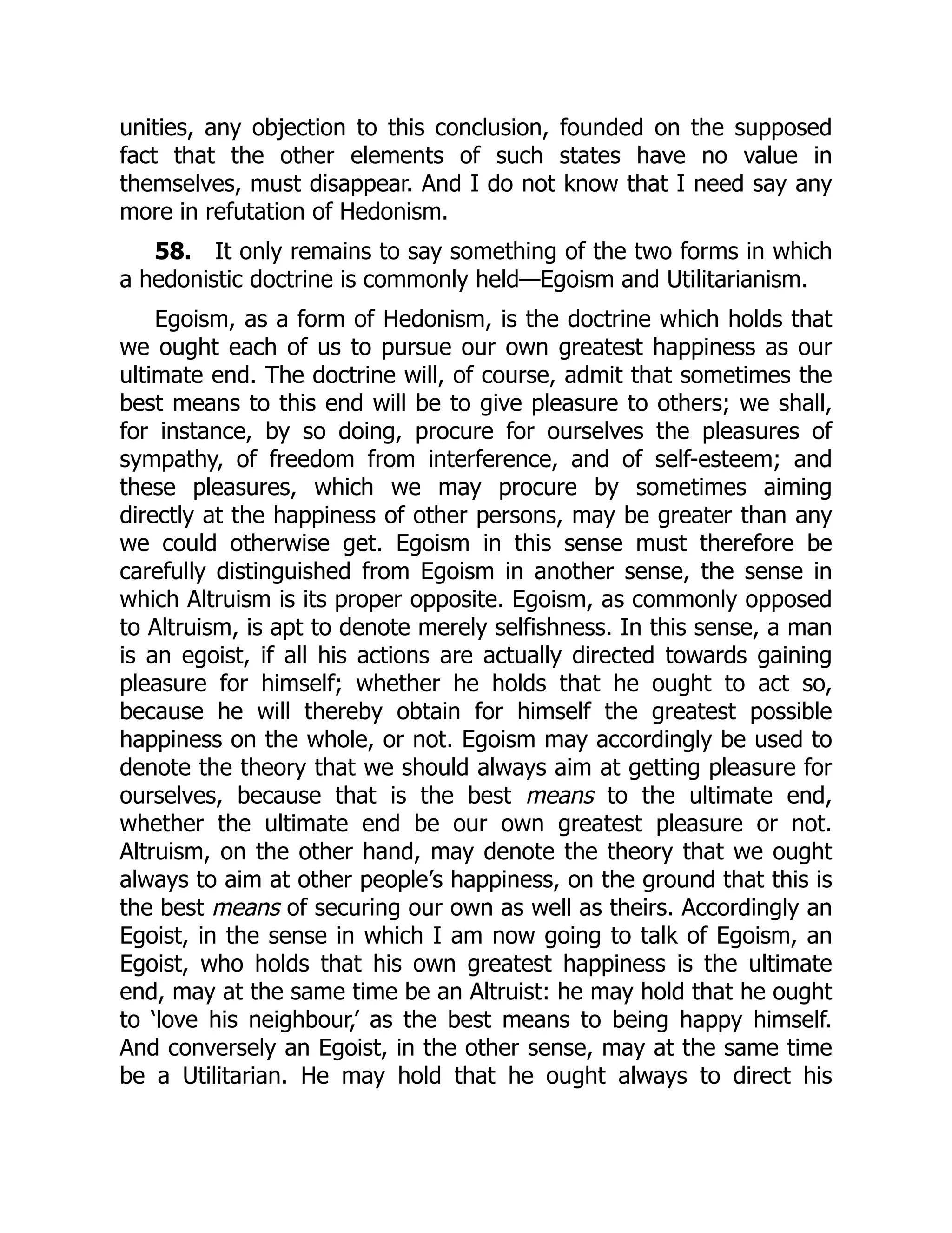 unities, any objection to this conclusion, founded on the supposed
fact that the other elements of such states have no value in
themselves, must disappear. And I do not know that I need say any
more in refutation of Hedonism.
58. It only remains to say something of the two forms in which
a hedonistic doctrine is commonly held—Egoism and Utilitarianism.
Egoism, as a form of Hedonism, is the doctrine which holds that
we ought each of us to pursue our own greatest happiness as our
ultimate end. The doctrine will, of course, admit that sometimes the
best means to this end will be to give pleasure to others; we shall,
for instance, by so doing, procure for ourselves the pleasures of
sympathy, of freedom from interference, and of self-esteem; and
these pleasures, which we may procure by sometimes aiming
directly at the happiness of other persons, may be greater than any
we could otherwise get. Egoism in this sense must therefore be
carefully distinguished from Egoism in another sense, the sense in
which Altruism is its proper opposite. Egoism, as commonly opposed
to Altruism, is apt to denote merely selfishness. In this sense, a man
is an egoist, if all his actions are actually directed towards gaining
pleasure for himself; whether he holds that he ought to act so,
because he will thereby obtain for himself the greatest possible
happiness on the whole, or not. Egoism may accordingly be used to
denote the theory that we should always aim at getting pleasure for
ourselves, because that is the best means to the ultimate end,
whether the ultimate end be our own greatest pleasure or not.
Altruism, on the other hand, may denote the theory that we ought
always to aim at other people’s happiness, on the ground that this is
the best means of securing our own as well as theirs. Accordingly an
Egoist, in the sense in which I am now going to talk of Egoism, an
Egoist, who holds that his own greatest happiness is the ultimate
end, may at the same time be an Altruist: he may hold that he ought
to ‘love his neighbour,’ as the best means to being happy himself.
And conversely an Egoist, in the other sense, may at the same time
be a Utilitarian. He may hold that he ought always to direct his
 