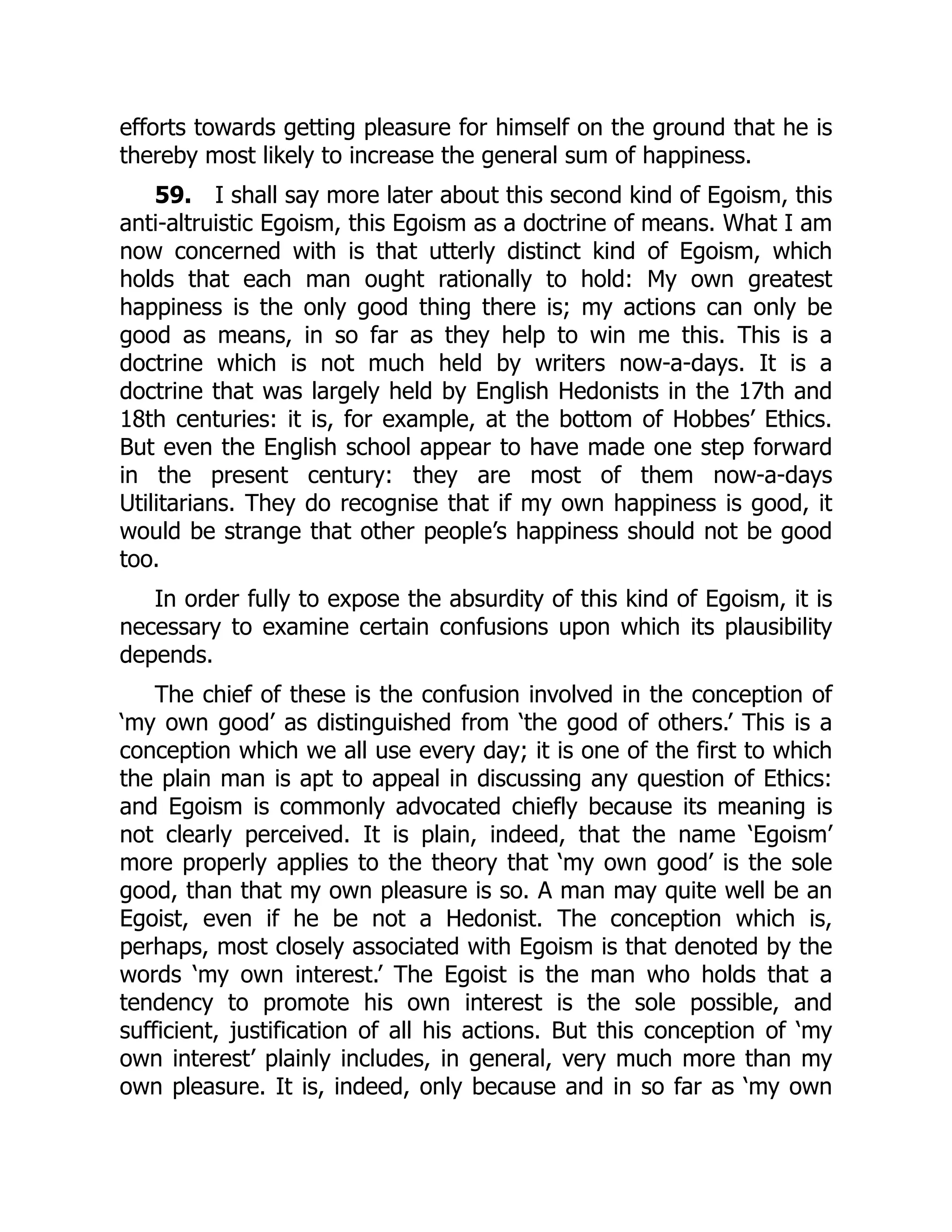 efforts towards getting pleasure for himself on the ground that he is
thereby most likely to increase the general sum of happiness.
59. I shall say more later about this second kind of Egoism, this
anti-altruistic Egoism, this Egoism as a doctrine of means. What I am
now concerned with is that utterly distinct kind of Egoism, which
holds that each man ought rationally to hold: My own greatest
happiness is the only good thing there is; my actions can only be
good as means, in so far as they help to win me this. This is a
doctrine which is not much held by writers now-a-days. It is a
doctrine that was largely held by English Hedonists in the 17th and
18th centuries: it is, for example, at the bottom of Hobbes’ Ethics.
But even the English school appear to have made one step forward
in the present century: they are most of them now-a-days
Utilitarians. They do recognise that if my own happiness is good, it
would be strange that other people’s happiness should not be good
too.
In order fully to expose the absurdity of this kind of Egoism, it is
necessary to examine certain confusions upon which its plausibility
depends.
The chief of these is the confusion involved in the conception of
‘my own good’ as distinguished from ‘the good of others.’ This is a
conception which we all use every day; it is one of the first to which
the plain man is apt to appeal in discussing any question of Ethics:
and Egoism is commonly advocated chiefly because its meaning is
not clearly perceived. It is plain, indeed, that the name ‘Egoism’
more properly applies to the theory that ‘my own good’ is the sole
good, than that my own pleasure is so. A man may quite well be an
Egoist, even if he be not a Hedonist. The conception which is,
perhaps, most closely associated with Egoism is that denoted by the
words ‘my own interest.’ The Egoist is the man who holds that a
tendency to promote his own interest is the sole possible, and
sufficient, justification of all his actions. But this conception of ‘my
own interest’ plainly includes, in general, very much more than my
own pleasure. It is, indeed, only because and in so far as ‘my own
 