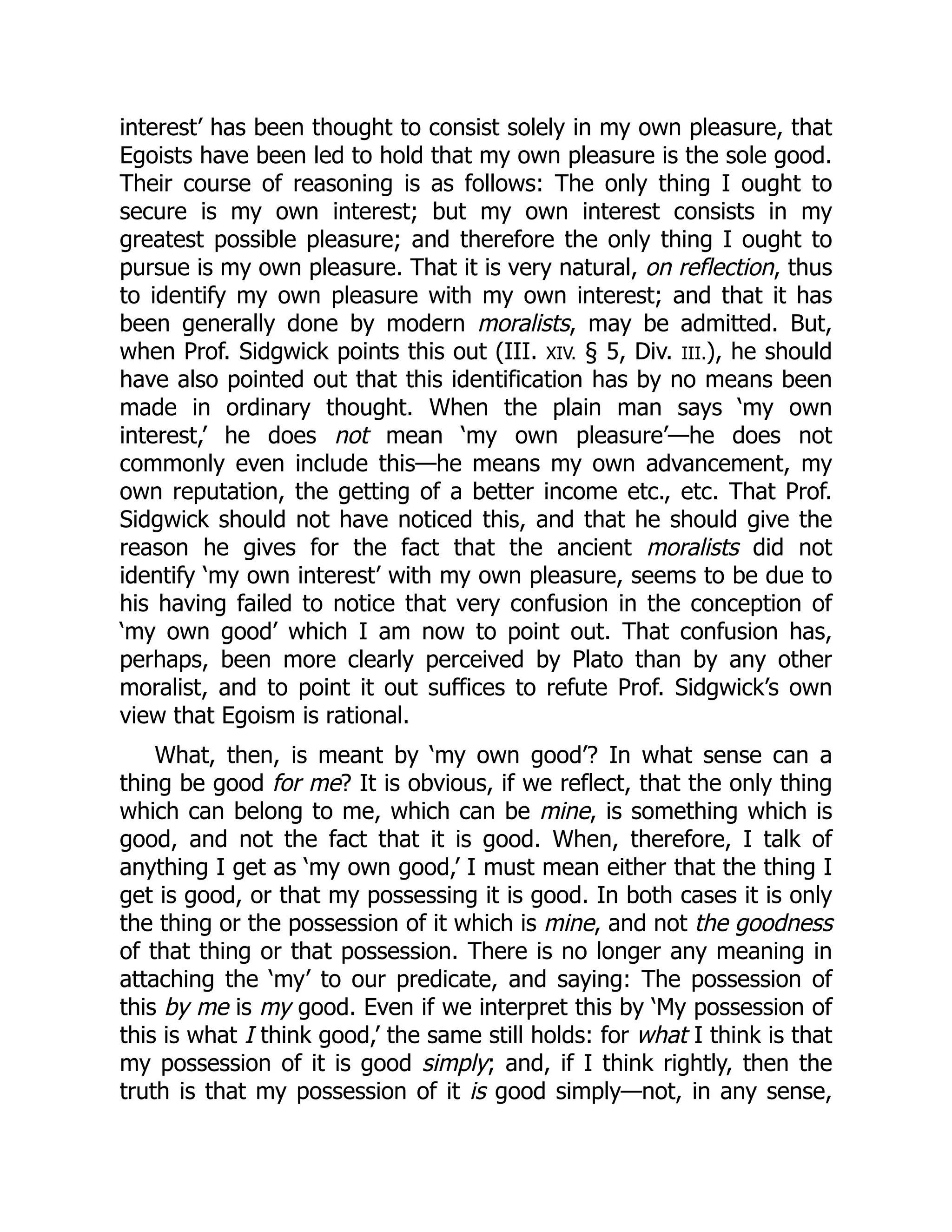 interest’ has been thought to consist solely in my own pleasure, that
Egoists have been led to hold that my own pleasure is the sole good.
Their course of reasoning is as follows: The only thing I ought to
secure is my own interest; but my own interest consists in my
greatest possible pleasure; and therefore the only thing I ought to
pursue is my own pleasure. That it is very natural, on reflection, thus
to identify my own pleasure with my own interest; and that it has
been generally done by modern moralists, may be admitted. But,
when Prof. Sidgwick points this out (III. XIV. § 5, Div. III.), he should
have also pointed out that this identification has by no means been
made in ordinary thought. When the plain man says ‘my own
interest,’ he does not mean ‘my own pleasure’—he does not
commonly even include this—he means my own advancement, my
own reputation, the getting of a better income etc., etc. That Prof.
Sidgwick should not have noticed this, and that he should give the
reason he gives for the fact that the ancient moralists did not
identify ‘my own interest’ with my own pleasure, seems to be due to
his having failed to notice that very confusion in the conception of
‘my own good’ which I am now to point out. That confusion has,
perhaps, been more clearly perceived by Plato than by any other
moralist, and to point it out suffices to refute Prof. Sidgwick’s own
view that Egoism is rational.
What, then, is meant by ‘my own good’? In what sense can a
thing be good for me? It is obvious, if we reflect, that the only thing
which can belong to me, which can be mine, is something which is
good, and not the fact that it is good. When, therefore, I talk of
anything I get as ‘my own good,’ I must mean either that the thing I
get is good, or that my possessing it is good. In both cases it is only
the thing or the possession of it which is mine, and not the goodness
of that thing or that possession. There is no longer any meaning in
attaching the ‘my’ to our predicate, and saying: The possession of
this by me is my good. Even if we interpret this by ‘My possession of
this is what I think good,’ the same still holds: for what I think is that
my possession of it is good simply; and, if I think rightly, then the
truth is that my possession of it is good simply—not, in any sense,
 