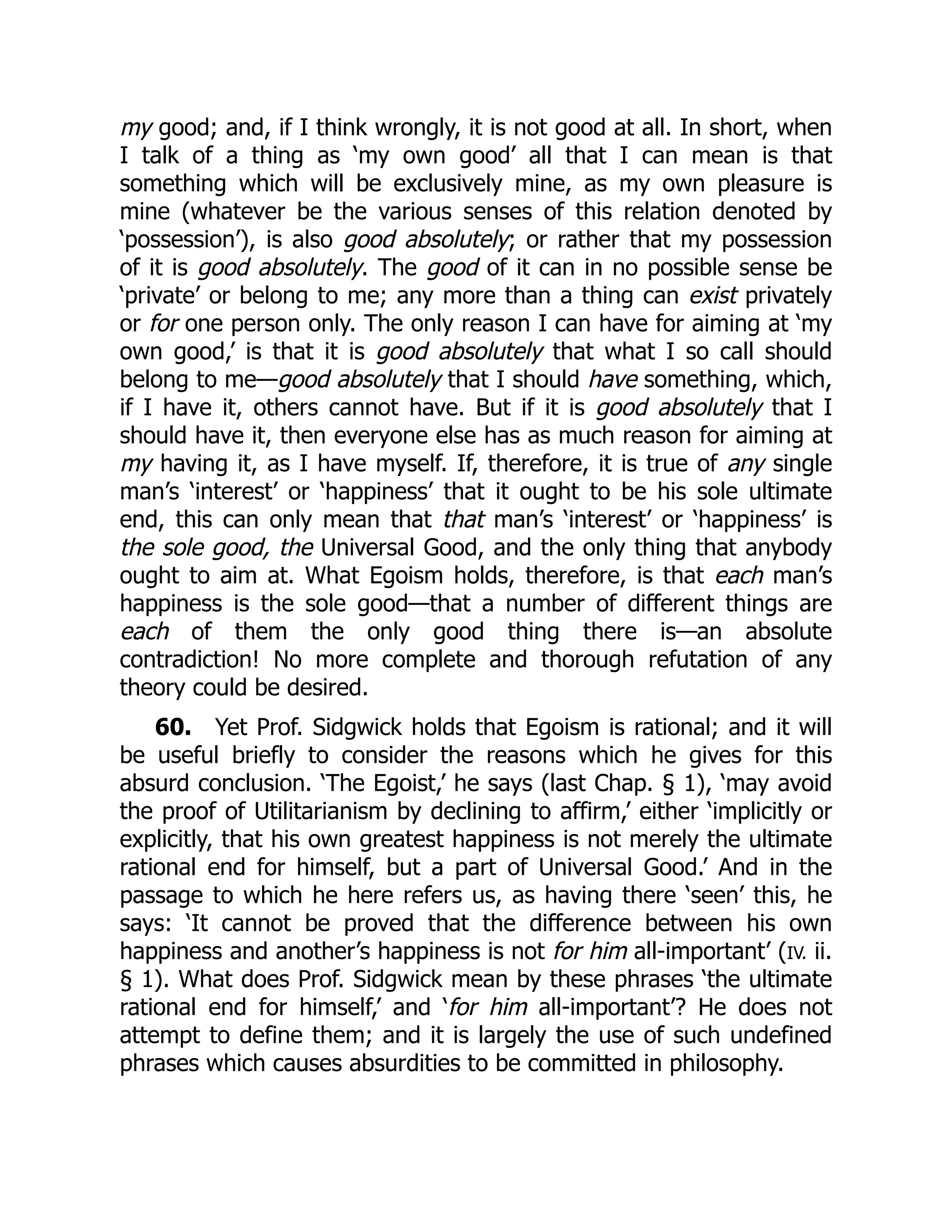 my good; and, if I think wrongly, it is not good at all. In short, when
I talk of a thing as ‘my own good’ all that I can mean is that
something which will be exclusively mine, as my own pleasure is
mine (whatever be the various senses of this relation denoted by
‘possession’), is also good absolutely; or rather that my possession
of it is good absolutely. The good of it can in no possible sense be
‘private’ or belong to me; any more than a thing can exist privately
or for one person only. The only reason I can have for aiming at ‘my
own good,’ is that it is good absolutely that what I so call should
belong to me—good absolutely that I should have something, which,
if I have it, others cannot have. But if it is good absolutely that I
should have it, then everyone else has as much reason for aiming at
my having it, as I have myself. If, therefore, it is true of any single
man’s ‘interest’ or ‘happiness’ that it ought to be his sole ultimate
end, this can only mean that that man’s ‘interest’ or ‘happiness’ is
the sole good, the Universal Good, and the only thing that anybody
ought to aim at. What Egoism holds, therefore, is that each man’s
happiness is the sole good—that a number of different things are
each of them the only good thing there is—an absolute
contradiction! No more complete and thorough refutation of any
theory could be desired.
60. Yet Prof. Sidgwick holds that Egoism is rational; and it will
be useful briefly to consider the reasons which he gives for this
absurd conclusion. ‘The Egoist,’ he says (last Chap. § 1), ‘may avoid
the proof of Utilitarianism by declining to affirm,’ either ‘implicitly or
explicitly, that his own greatest happiness is not merely the ultimate
rational end for himself, but a part of Universal Good.’ And in the
passage to which he here refers us, as having there ‘seen’ this, he
says: ‘It cannot be proved that the difference between his own
happiness and another’s happiness is not for him all-important’ (IV. ii.
§ 1). What does Prof. Sidgwick mean by these phrases ‘the ultimate
rational end for himself,’ and ‘for him all-important’? He does not
attempt to define them; and it is largely the use of such undefined
phrases which causes absurdities to be committed in philosophy.
 