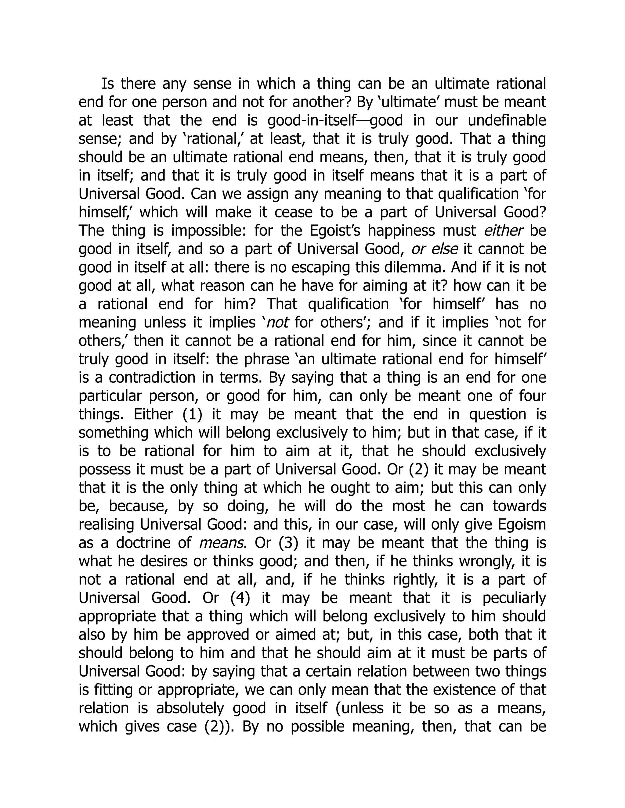 Is there any sense in which a thing can be an ultimate rational
end for one person and not for another? By ‘ultimate’ must be meant
at least that the end is good-in-itself—good in our undefinable
sense; and by ‘rational,’ at least, that it is truly good. That a thing
should be an ultimate rational end means, then, that it is truly good
in itself; and that it is truly good in itself means that it is a part of
Universal Good. Can we assign any meaning to that qualification ‘for
himself,’ which will make it cease to be a part of Universal Good?
The thing is impossible: for the Egoist’s happiness must either be
good in itself, and so a part of Universal Good, or else it cannot be
good in itself at all: there is no escaping this dilemma. And if it is not
good at all, what reason can he have for aiming at it? how can it be
a rational end for him? That qualification ‘for himself’ has no
meaning unless it implies ‘not for others’; and if it implies ‘not for
others,’ then it cannot be a rational end for him, since it cannot be
truly good in itself: the phrase ‘an ultimate rational end for himself’
is a contradiction in terms. By saying that a thing is an end for one
particular person, or good for him, can only be meant one of four
things. Either (1) it may be meant that the end in question is
something which will belong exclusively to him; but in that case, if it
is to be rational for him to aim at it, that he should exclusively
possess it must be a part of Universal Good. Or (2) it may be meant
that it is the only thing at which he ought to aim; but this can only
be, because, by so doing, he will do the most he can towards
realising Universal Good: and this, in our case, will only give Egoism
as a doctrine of means. Or (3) it may be meant that the thing is
what he desires or thinks good; and then, if he thinks wrongly, it is
not a rational end at all, and, if he thinks rightly, it is a part of
Universal Good. Or (4) it may be meant that it is peculiarly
appropriate that a thing which will belong exclusively to him should
also by him be approved or aimed at; but, in this case, both that it
should belong to him and that he should aim at it must be parts of
Universal Good: by saying that a certain relation between two things
is fitting or appropriate, we can only mean that the existence of that
relation is absolutely good in itself (unless it be so as a means,
which gives case (2)). By no possible meaning, then, that can be
 