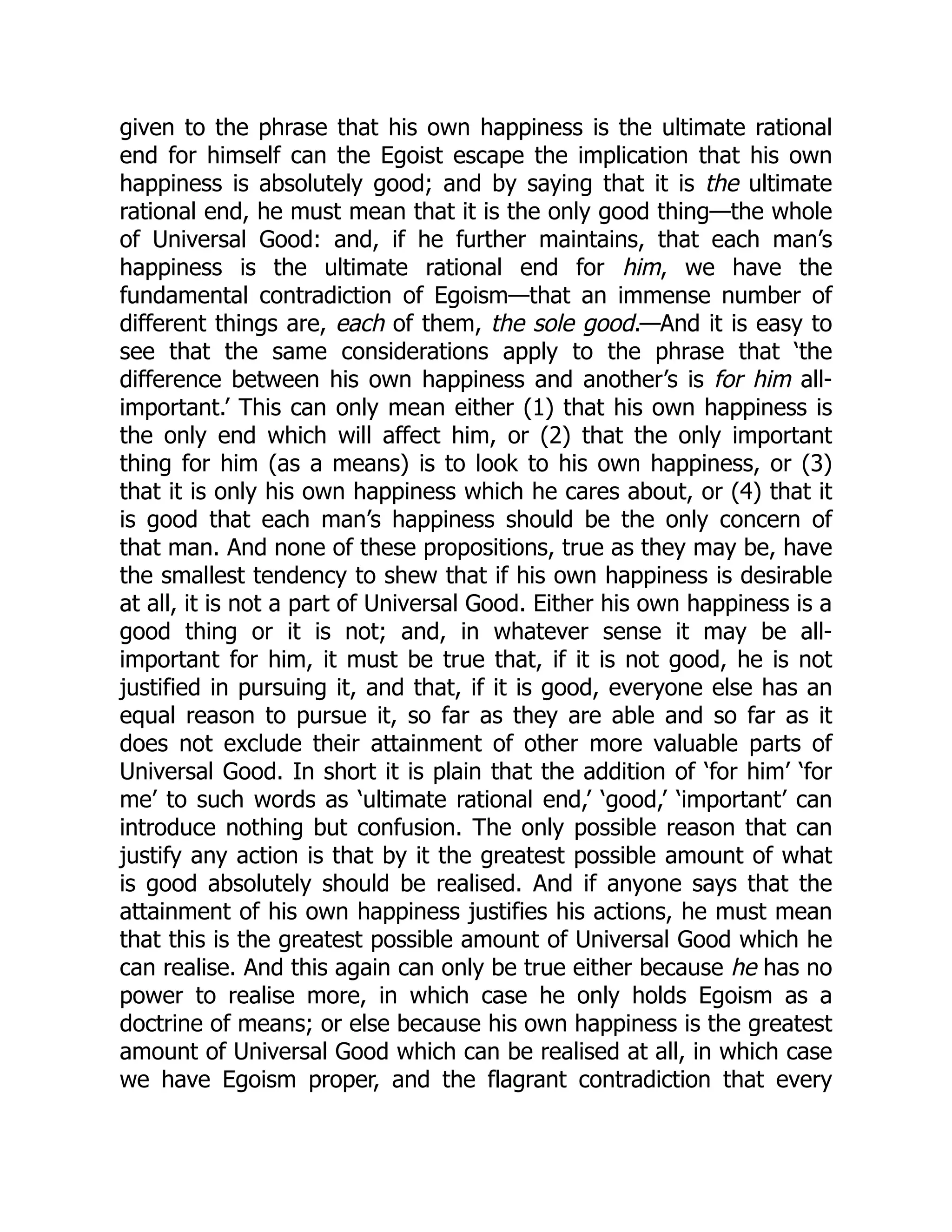 given to the phrase that his own happiness is the ultimate rational
end for himself can the Egoist escape the implication that his own
happiness is absolutely good; and by saying that it is the ultimate
rational end, he must mean that it is the only good thing—the whole
of Universal Good: and, if he further maintains, that each man’s
happiness is the ultimate rational end for him, we have the
fundamental contradiction of Egoism—that an immense number of
different things are, each of them, the sole good.—And it is easy to
see that the same considerations apply to the phrase that ‘the
difference between his own happiness and another’s is for him all-
important.’ This can only mean either (1) that his own happiness is
the only end which will affect him, or (2) that the only important
thing for him (as a means) is to look to his own happiness, or (3)
that it is only his own happiness which he cares about, or (4) that it
is good that each man’s happiness should be the only concern of
that man. And none of these propositions, true as they may be, have
the smallest tendency to shew that if his own happiness is desirable
at all, it is not a part of Universal Good. Either his own happiness is a
good thing or it is not; and, in whatever sense it may be all-
important for him, it must be true that, if it is not good, he is not
justified in pursuing it, and that, if it is good, everyone else has an
equal reason to pursue it, so far as they are able and so far as it
does not exclude their attainment of other more valuable parts of
Universal Good. In short it is plain that the addition of ‘for him’ ‘for
me’ to such words as ‘ultimate rational end,’ ‘good,’ ‘important’ can
introduce nothing but confusion. The only possible reason that can
justify any action is that by it the greatest possible amount of what
is good absolutely should be realised. And if anyone says that the
attainment of his own happiness justifies his actions, he must mean
that this is the greatest possible amount of Universal Good which he
can realise. And this again can only be true either because he has no
power to realise more, in which case he only holds Egoism as a
doctrine of means; or else because his own happiness is the greatest
amount of Universal Good which can be realised at all, in which case
we have Egoism proper, and the flagrant contradiction that every
 