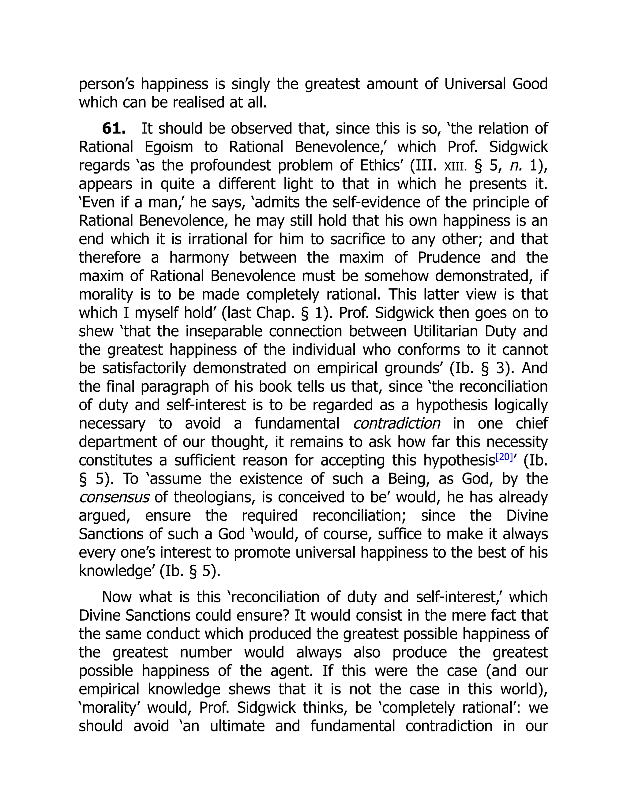 person’s happiness is singly the greatest amount of Universal Good
which can be realised at all.
61. It should be observed that, since this is so, ‘the relation of
Rational Egoism to Rational Benevolence,’ which Prof. Sidgwick
regards ‘as the profoundest problem of Ethics’ (III. XIII. § 5, n. 1),
appears in quite a different light to that in which he presents it.
‘Even if a man,’ he says, ‘admits the self-evidence of the principle of
Rational Benevolence, he may still hold that his own happiness is an
end which it is irrational for him to sacrifice to any other; and that
therefore a harmony between the maxim of Prudence and the
maxim of Rational Benevolence must be somehow demonstrated, if
morality is to be made completely rational. This latter view is that
which I myself hold’ (last Chap. § 1). Prof. Sidgwick then goes on to
shew ‘that the inseparable connection between Utilitarian Duty and
the greatest happiness of the individual who conforms to it cannot
be satisfactorily demonstrated on empirical grounds’ (Ib. § 3). And
the final paragraph of his book tells us that, since ‘the reconciliation
of duty and self-interest is to be regarded as a hypothesis logically
necessary to avoid a fundamental contradiction in one chief
department of our thought, it remains to ask how far this necessity
constitutes a sufficient reason for accepting this hypothesis[20]
’ (Ib.
§ 5). To ‘assume the existence of such a Being, as God, by the
consensus of theologians, is conceived to be’ would, he has already
argued, ensure the required reconciliation; since the Divine
Sanctions of such a God ‘would, of course, suffice to make it always
every one’s interest to promote universal happiness to the best of his
knowledge’ (Ib. § 5).
Now what is this ‘reconciliation of duty and self-interest,’ which
Divine Sanctions could ensure? It would consist in the mere fact that
the same conduct which produced the greatest possible happiness of
the greatest number would always also produce the greatest
possible happiness of the agent. If this were the case (and our
empirical knowledge shews that it is not the case in this world),
‘morality’ would, Prof. Sidgwick thinks, be ‘completely rational’: we
should avoid ‘an ultimate and fundamental contradiction in our
 