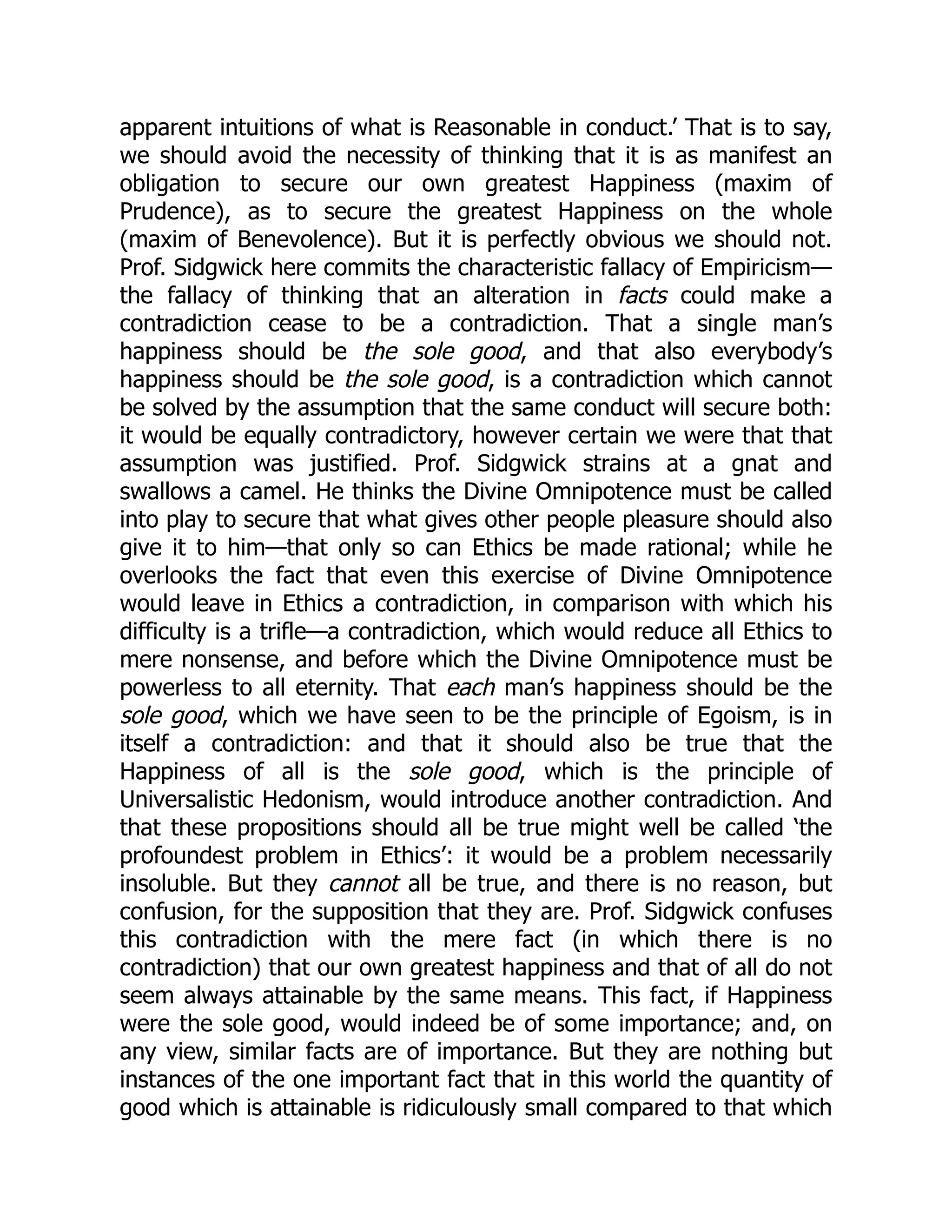 apparent intuitions of what is Reasonable in conduct.’ That is to say,
we should avoid the necessity of thinking that it is as manifest an
obligation to secure our own greatest Happiness (maxim of
Prudence), as to secure the greatest Happiness on the whole
(maxim of Benevolence). But it is perfectly obvious we should not.
Prof. Sidgwick here commits the characteristic fallacy of Empiricism—
the fallacy of thinking that an alteration in facts could make a
contradiction cease to be a contradiction. That a single man’s
happiness should be the sole good, and that also everybody’s
happiness should be the sole good, is a contradiction which cannot
be solved by the assumption that the same conduct will secure both:
it would be equally contradictory, however certain we were that that
assumption was justified. Prof. Sidgwick strains at a gnat and
swallows a camel. He thinks the Divine Omnipotence must be called
into play to secure that what gives other people pleasure should also
give it to him—that only so can Ethics be made rational; while he
overlooks the fact that even this exercise of Divine Omnipotence
would leave in Ethics a contradiction, in comparison with which his
difficulty is a trifle—a contradiction, which would reduce all Ethics to
mere nonsense, and before which the Divine Omnipotence must be
powerless to all eternity. That each man’s happiness should be the
sole good, which we have seen to be the principle of Egoism, is in
itself a contradiction: and that it should also be true that the
Happiness of all is the sole good, which is the principle of
Universalistic Hedonism, would introduce another contradiction. And
that these propositions should all be true might well be called ‘the
profoundest problem in Ethics’: it would be a problem necessarily
insoluble. But they cannot all be true, and there is no reason, but
confusion, for the supposition that they are. Prof. Sidgwick confuses
this contradiction with the mere fact (in which there is no
contradiction) that our own greatest happiness and that of all do not
seem always attainable by the same means. This fact, if Happiness
were the sole good, would indeed be of some importance; and, on
any view, similar facts are of importance. But they are nothing but
instances of the one important fact that in this world the quantity of
good which is attainable is ridiculously small compared to that which
 