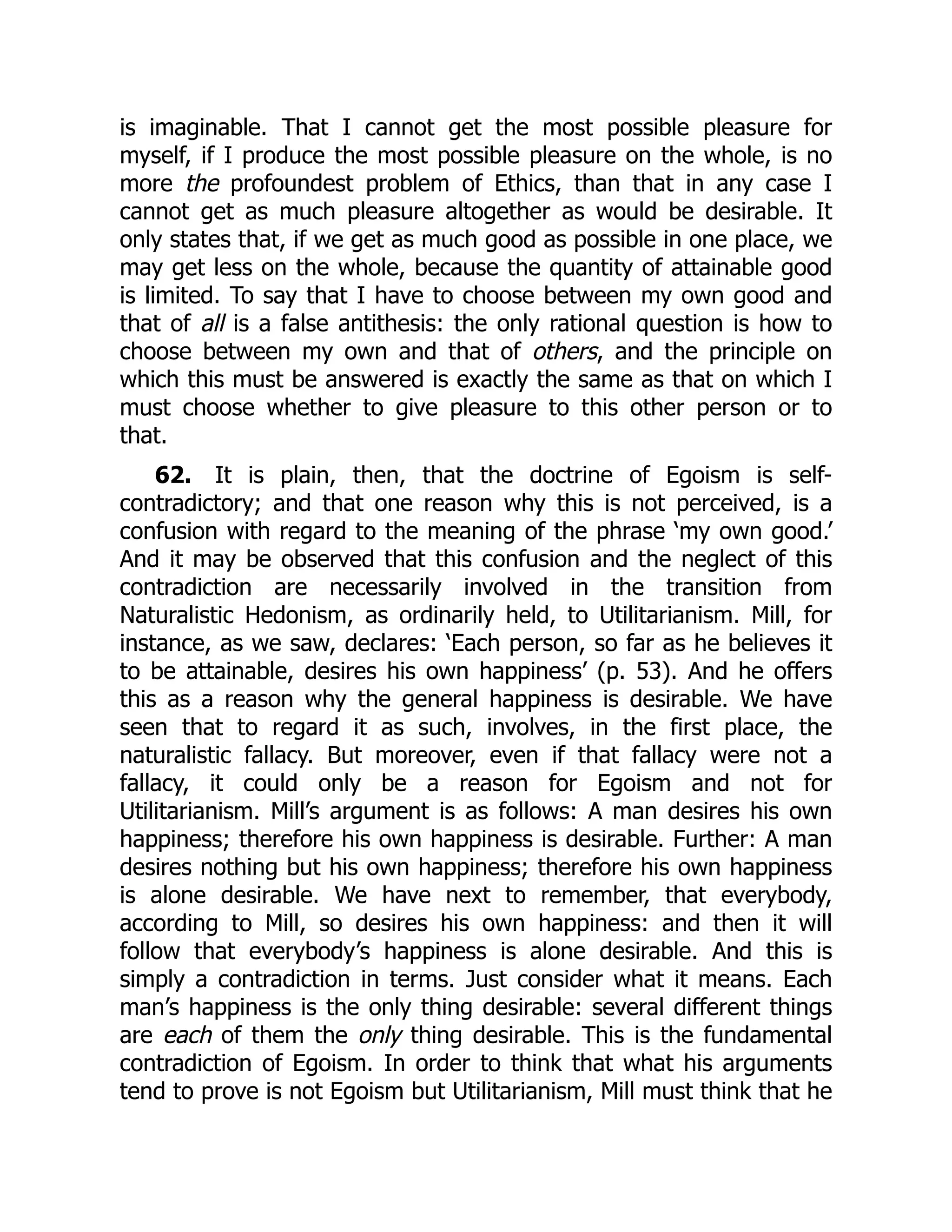 is imaginable. That I cannot get the most possible pleasure for
myself, if I produce the most possible pleasure on the whole, is no
more the profoundest problem of Ethics, than that in any case I
cannot get as much pleasure altogether as would be desirable. It
only states that, if we get as much good as possible in one place, we
may get less on the whole, because the quantity of attainable good
is limited. To say that I have to choose between my own good and
that of all is a false antithesis: the only rational question is how to
choose between my own and that of others, and the principle on
which this must be answered is exactly the same as that on which I
must choose whether to give pleasure to this other person or to
that.
62. It is plain, then, that the doctrine of Egoism is self-
contradictory; and that one reason why this is not perceived, is a
confusion with regard to the meaning of the phrase ‘my own good.’
And it may be observed that this confusion and the neglect of this
contradiction are necessarily involved in the transition from
Naturalistic Hedonism, as ordinarily held, to Utilitarianism. Mill, for
instance, as we saw, declares: ‘Each person, so far as he believes it
to be attainable, desires his own happiness’ (p. 53). And he offers
this as a reason why the general happiness is desirable. We have
seen that to regard it as such, involves, in the first place, the
naturalistic fallacy. But moreover, even if that fallacy were not a
fallacy, it could only be a reason for Egoism and not for
Utilitarianism. Mill’s argument is as follows: A man desires his own
happiness; therefore his own happiness is desirable. Further: A man
desires nothing but his own happiness; therefore his own happiness
is alone desirable. We have next to remember, that everybody,
according to Mill, so desires his own happiness: and then it will
follow that everybody’s happiness is alone desirable. And this is
simply a contradiction in terms. Just consider what it means. Each
man’s happiness is the only thing desirable: several different things
are each of them the only thing desirable. This is the fundamental
contradiction of Egoism. In order to think that what his arguments
tend to prove is not Egoism but Utilitarianism, Mill must think that he
 