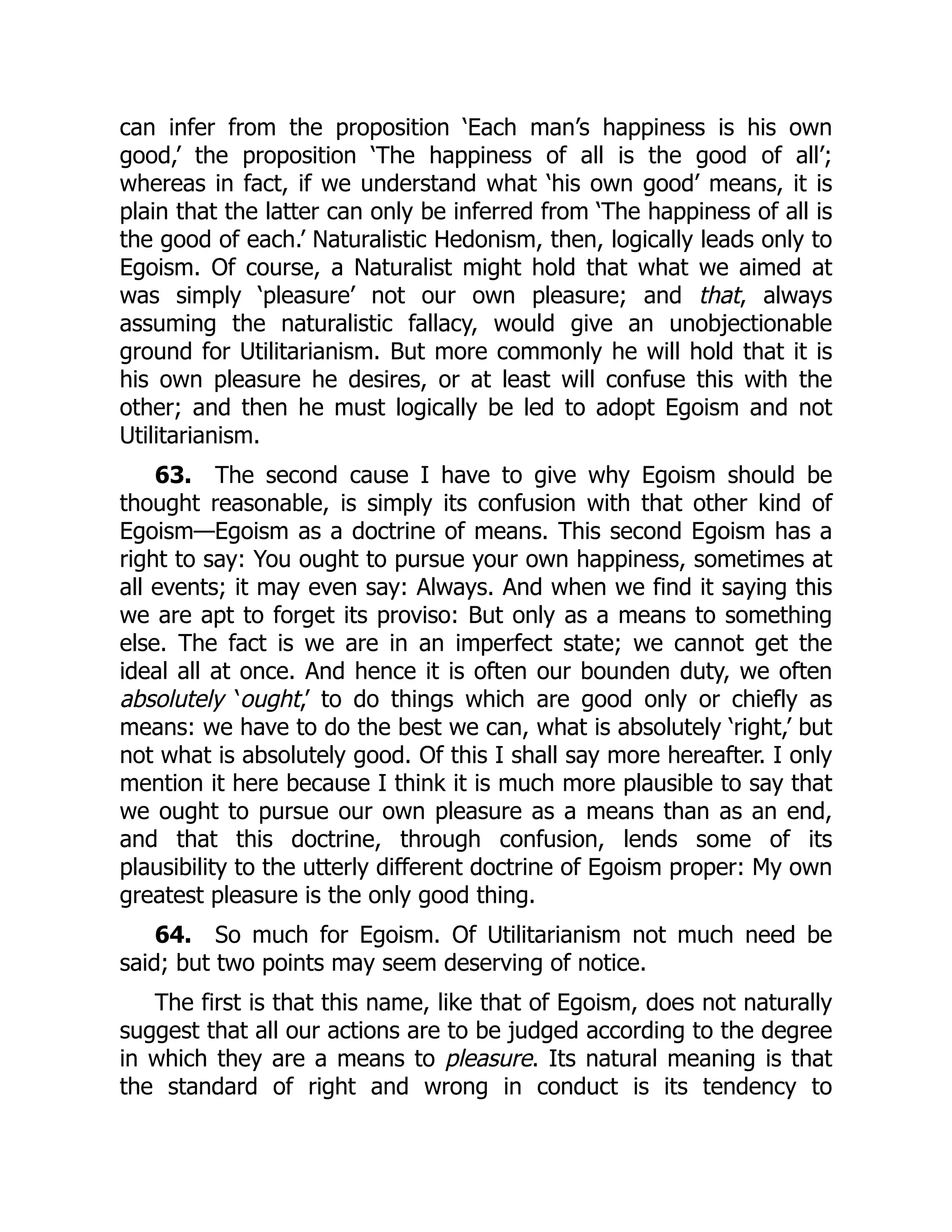 can infer from the proposition ‘Each man’s happiness is his own
good,’ the proposition ‘The happiness of all is the good of all’;
whereas in fact, if we understand what ‘his own good’ means, it is
plain that the latter can only be inferred from ‘The happiness of all is
the good of each.’ Naturalistic Hedonism, then, logically leads only to
Egoism. Of course, a Naturalist might hold that what we aimed at
was simply ‘pleasure’ not our own pleasure; and that, always
assuming the naturalistic fallacy, would give an unobjectionable
ground for Utilitarianism. But more commonly he will hold that it is
his own pleasure he desires, or at least will confuse this with the
other; and then he must logically be led to adopt Egoism and not
Utilitarianism.
63. The second cause I have to give why Egoism should be
thought reasonable, is simply its confusion with that other kind of
Egoism—Egoism as a doctrine of means. This second Egoism has a
right to say: You ought to pursue your own happiness, sometimes at
all events; it may even say: Always. And when we find it saying this
we are apt to forget its proviso: But only as a means to something
else. The fact is we are in an imperfect state; we cannot get the
ideal all at once. And hence it is often our bounden duty, we often
absolutely ‘ought,’ to do things which are good only or chiefly as
means: we have to do the best we can, what is absolutely ‘right,’ but
not what is absolutely good. Of this I shall say more hereafter. I only
mention it here because I think it is much more plausible to say that
we ought to pursue our own pleasure as a means than as an end,
and that this doctrine, through confusion, lends some of its
plausibility to the utterly different doctrine of Egoism proper: My own
greatest pleasure is the only good thing.
64. So much for Egoism. Of Utilitarianism not much need be
said; but two points may seem deserving of notice.
The first is that this name, like that of Egoism, does not naturally
suggest that all our actions are to be judged according to the degree
in which they are a means to pleasure. Its natural meaning is that
the standard of right and wrong in conduct is its tendency to
 