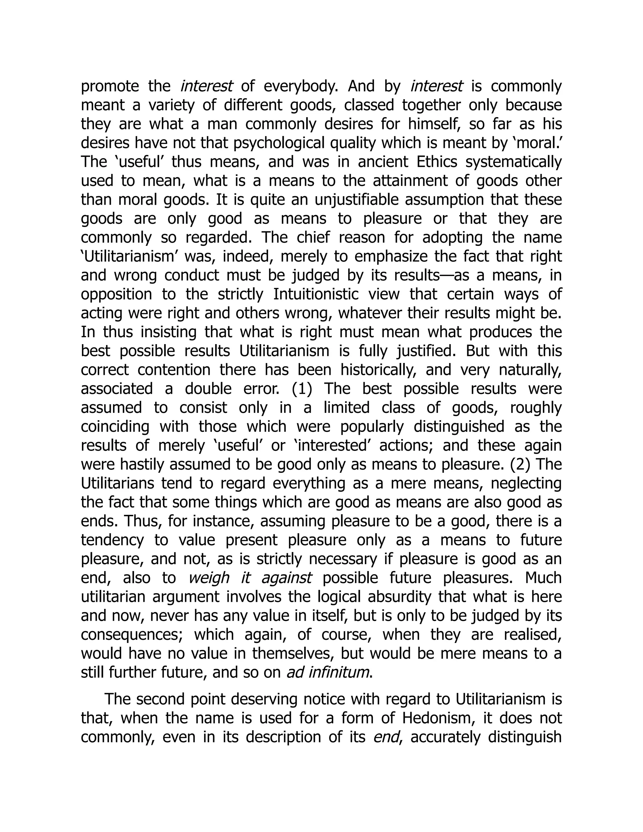 promote the interest of everybody. And by interest is commonly
meant a variety of different goods, classed together only because
they are what a man commonly desires for himself, so far as his
desires have not that psychological quality which is meant by ‘moral.’
The ‘useful’ thus means, and was in ancient Ethics systematically
used to mean, what is a means to the attainment of goods other
than moral goods. It is quite an unjustifiable assumption that these
goods are only good as means to pleasure or that they are
commonly so regarded. The chief reason for adopting the name
‘Utilitarianism’ was, indeed, merely to emphasize the fact that right
and wrong conduct must be judged by its results—as a means, in
opposition to the strictly Intuitionistic view that certain ways of
acting were right and others wrong, whatever their results might be.
In thus insisting that what is right must mean what produces the
best possible results Utilitarianism is fully justified. But with this
correct contention there has been historically, and very naturally,
associated a double error. (1) The best possible results were
assumed to consist only in a limited class of goods, roughly
coinciding with those which were popularly distinguished as the
results of merely ‘useful’ or ‘interested’ actions; and these again
were hastily assumed to be good only as means to pleasure. (2) The
Utilitarians tend to regard everything as a mere means, neglecting
the fact that some things which are good as means are also good as
ends. Thus, for instance, assuming pleasure to be a good, there is a
tendency to value present pleasure only as a means to future
pleasure, and not, as is strictly necessary if pleasure is good as an
end, also to weigh it against possible future pleasures. Much
utilitarian argument involves the logical absurdity that what is here
and now, never has any value in itself, but is only to be judged by its
consequences; which again, of course, when they are realised,
would have no value in themselves, but would be mere means to a
still further future, and so on ad infinitum.
The second point deserving notice with regard to Utilitarianism is
that, when the name is used for a form of Hedonism, it does not
commonly, even in its description of its end, accurately distinguish
 