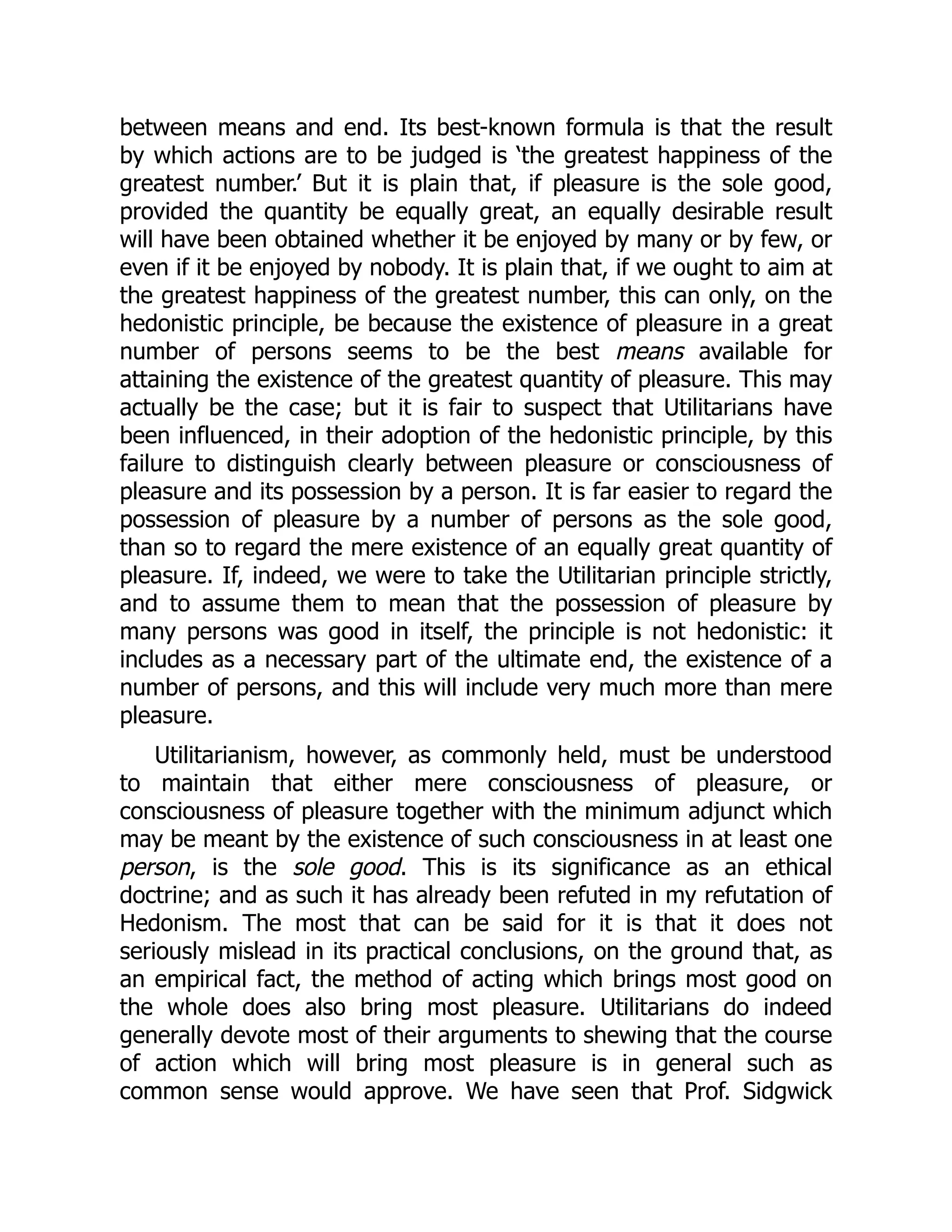 between means and end. Its best-known formula is that the result
by which actions are to be judged is ‘the greatest happiness of the
greatest number.’ But it is plain that, if pleasure is the sole good,
provided the quantity be equally great, an equally desirable result
will have been obtained whether it be enjoyed by many or by few, or
even if it be enjoyed by nobody. It is plain that, if we ought to aim at
the greatest happiness of the greatest number, this can only, on the
hedonistic principle, be because the existence of pleasure in a great
number of persons seems to be the best means available for
attaining the existence of the greatest quantity of pleasure. This may
actually be the case; but it is fair to suspect that Utilitarians have
been influenced, in their adoption of the hedonistic principle, by this
failure to distinguish clearly between pleasure or consciousness of
pleasure and its possession by a person. It is far easier to regard the
possession of pleasure by a number of persons as the sole good,
than so to regard the mere existence of an equally great quantity of
pleasure. If, indeed, we were to take the Utilitarian principle strictly,
and to assume them to mean that the possession of pleasure by
many persons was good in itself, the principle is not hedonistic: it
includes as a necessary part of the ultimate end, the existence of a
number of persons, and this will include very much more than mere
pleasure.
Utilitarianism, however, as commonly held, must be understood
to maintain that either mere consciousness of pleasure, or
consciousness of pleasure together with the minimum adjunct which
may be meant by the existence of such consciousness in at least one
person, is the sole good. This is its significance as an ethical
doctrine; and as such it has already been refuted in my refutation of
Hedonism. The most that can be said for it is that it does not
seriously mislead in its practical conclusions, on the ground that, as
an empirical fact, the method of acting which brings most good on
the whole does also bring most pleasure. Utilitarians do indeed
generally devote most of their arguments to shewing that the course
of action which will bring most pleasure is in general such as
common sense would approve. We have seen that Prof. Sidgwick
 