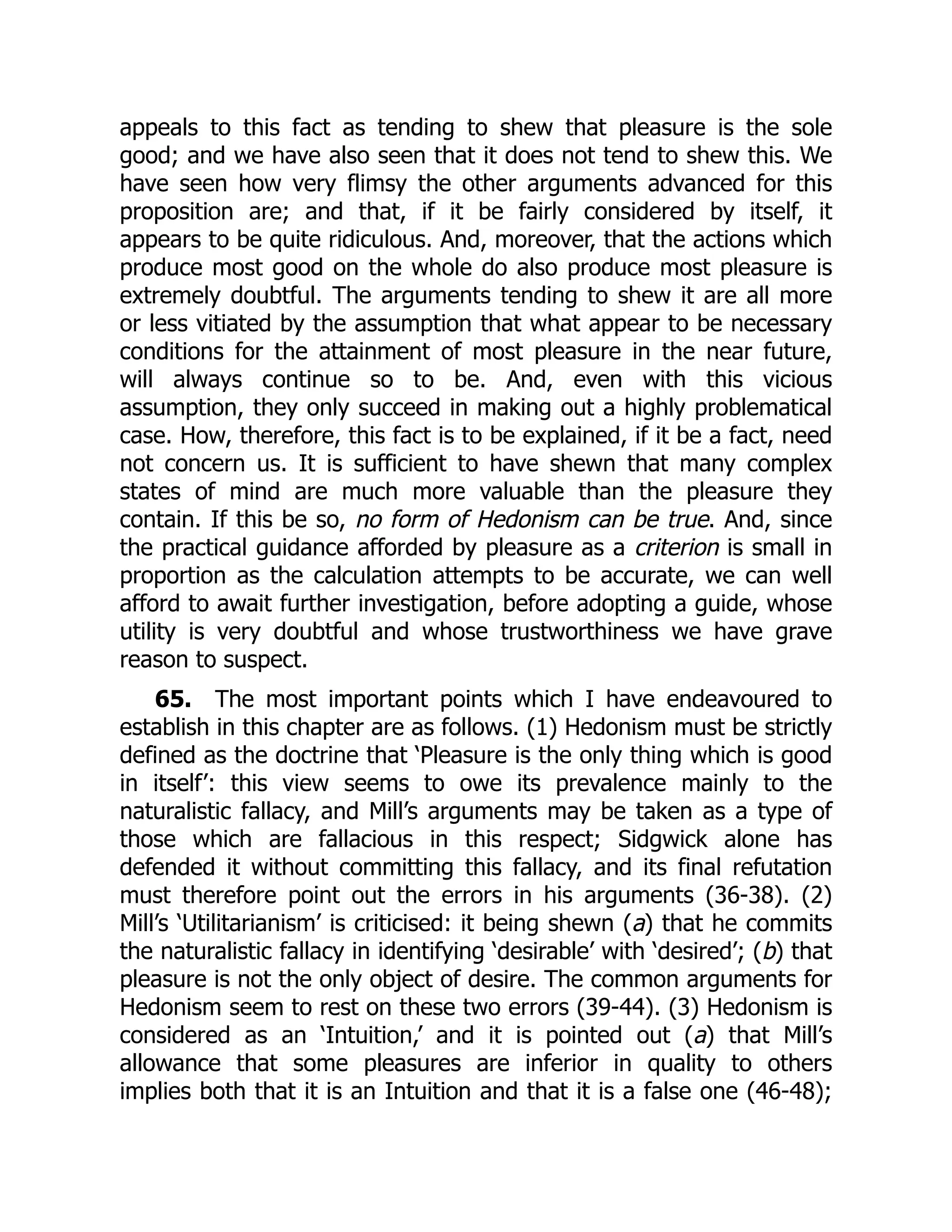 appeals to this fact as tending to shew that pleasure is the sole
good; and we have also seen that it does not tend to shew this. We
have seen how very flimsy the other arguments advanced for this
proposition are; and that, if it be fairly considered by itself, it
appears to be quite ridiculous. And, moreover, that the actions which
produce most good on the whole do also produce most pleasure is
extremely doubtful. The arguments tending to shew it are all more
or less vitiated by the assumption that what appear to be necessary
conditions for the attainment of most pleasure in the near future,
will always continue so to be. And, even with this vicious
assumption, they only succeed in making out a highly problematical
case. How, therefore, this fact is to be explained, if it be a fact, need
not concern us. It is sufficient to have shewn that many complex
states of mind are much more valuable than the pleasure they
contain. If this be so, no form of Hedonism can be true. And, since
the practical guidance afforded by pleasure as a criterion is small in
proportion as the calculation attempts to be accurate, we can well
afford to await further investigation, before adopting a guide, whose
utility is very doubtful and whose trustworthiness we have grave
reason to suspect.
65. The most important points which I have endeavoured to
establish in this chapter are as follows. (1) Hedonism must be strictly
defined as the doctrine that ‘Pleasure is the only thing which is good
in itself’: this view seems to owe its prevalence mainly to the
naturalistic fallacy, and Mill’s arguments may be taken as a type of
those which are fallacious in this respect; Sidgwick alone has
defended it without committing this fallacy, and its final refutation
must therefore point out the errors in his arguments (36-38). (2)
Mill’s ‘Utilitarianism’ is criticised: it being shewn (a) that he commits
the naturalistic fallacy in identifying ‘desirable’ with ‘desired’; (b) that
pleasure is not the only object of desire. The common arguments for
Hedonism seem to rest on these two errors (39-44). (3) Hedonism is
considered as an ‘Intuition,’ and it is pointed out (a) that Mill’s
allowance that some pleasures are inferior in quality to others
implies both that it is an Intuition and that it is a false one (46-48);
 