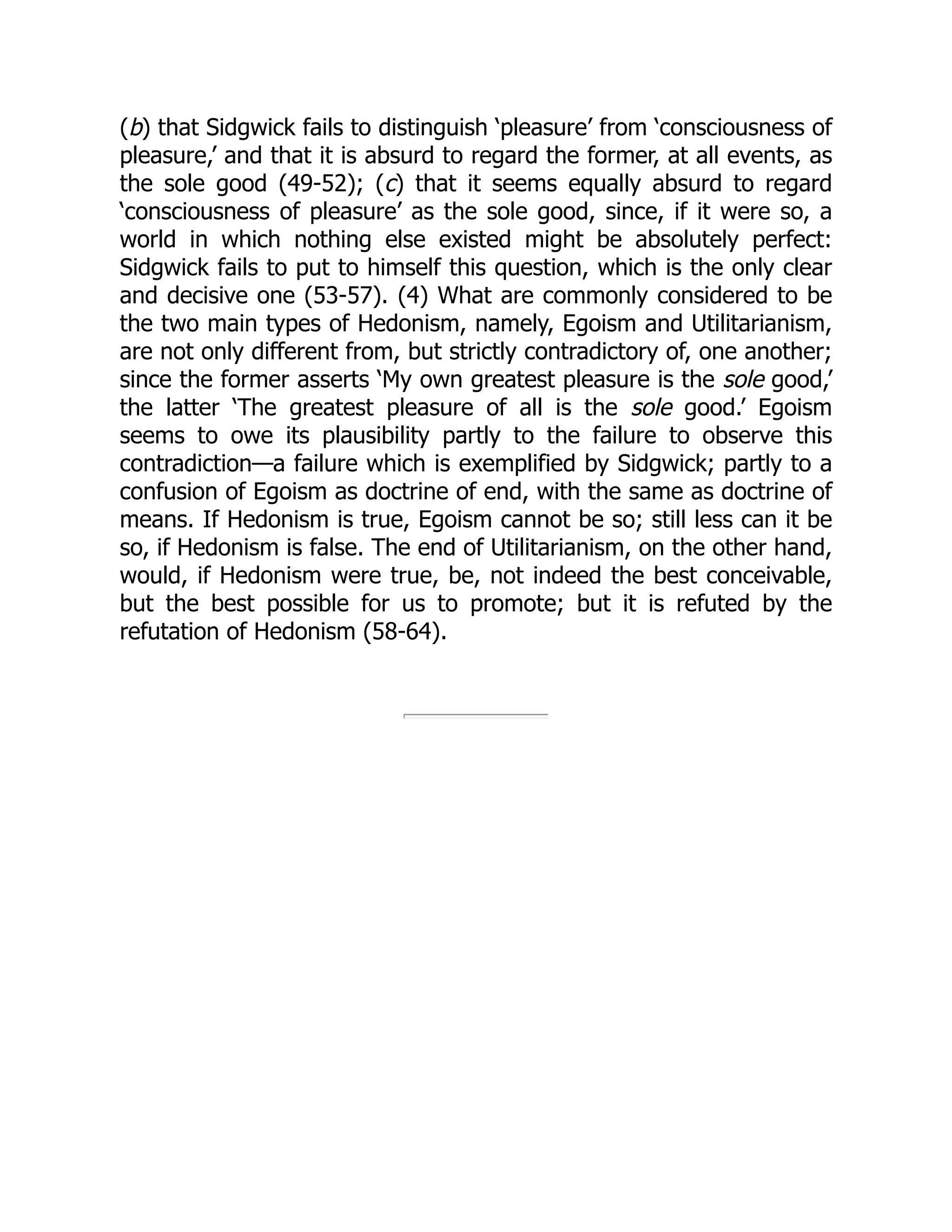 (b) that Sidgwick fails to distinguish ‘pleasure’ from ‘consciousness of
pleasure,’ and that it is absurd to regard the former, at all events, as
the sole good (49-52); (c) that it seems equally absurd to regard
‘consciousness of pleasure’ as the sole good, since, if it were so, a
world in which nothing else existed might be absolutely perfect:
Sidgwick fails to put to himself this question, which is the only clear
and decisive one (53-57). (4) What are commonly considered to be
the two main types of Hedonism, namely, Egoism and Utilitarianism,
are not only different from, but strictly contradictory of, one another;
since the former asserts ‘My own greatest pleasure is the sole good,’
the latter ‘The greatest pleasure of all is the sole good.’ Egoism
seems to owe its plausibility partly to the failure to observe this
contradiction—a failure which is exemplified by Sidgwick; partly to a
confusion of Egoism as doctrine of end, with the same as doctrine of
means. If Hedonism is true, Egoism cannot be so; still less can it be
so, if Hedonism is false. The end of Utilitarianism, on the other hand,
would, if Hedonism were true, be, not indeed the best conceivable,
but the best possible for us to promote; but it is refuted by the
refutation of Hedonism (58-64).
 
